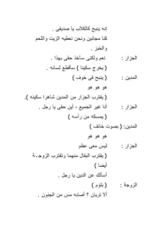 ‫ﺇﻨﻪ ﻴﻨﺒﺢ ﻜﺎﻟﻜﻼﺏ ﻴﺎ ﺼﺩﻴﻘﻰ .‬
     ‫ﻜﻨﺎ ﻤﺠﺎﻨﻴﻥ ﻭﻨﺤﻥ ﻨﻌﻁﻴﻪ ﺍﻟﺯﻴﺕ ﻭﺍﻟﻠﺤﻡ‬
                               ‫ﻭﺍﻟﺨﺒﺯ .‬
            ‫ﻨﻌﻡ ﻭﻟﻜﻨﻰ ﺴﺂﺨﺫ ﺤﻘﻰ ﺒﻬﺫﺍ .‬       ‫ﺍﻟﺠﺯﺍﺭ :‬
          ‫) ﻴﺨﺭﺝ ﺴﻜﻴﻨﺎ ( ﺴﺄﻗﻁﻊ ﻟﺴﺎﻨﻪ .‬
                          ‫ﹰ‬
                      ‫) ﻴﻨﺒﺢ ﻓﻰ ﺨﻭﻑ (‬       ‫ﺍﻟﻤﺩﻴﻥ :‬
                             ‫ﻫﻭ ﻫﻭ ﻫﻭ‬
‫) ﻴﻘﺘﺭﺏ ﺍﻟﺠﺯﺍﺭ ﻤﻥ ﺍﻟﻤﺩﻴﻥ ﺸﺎﻫﺭﺍ ﺴﻜﻴﻨﻪ (.‬
         ‫ﹰ‬
      ‫ﺃﻨﺎ ﻏﻴﺭ ﺍﻟﺠﻤﻴﻊ ، ﺃﻴﻥ ﺤﻘﻰ ﻴﺎ ﺭﺠل .‬     ‫ﺍﻟﺠﺯﺍﺭ :‬
                    ‫) ﻴﻤﺴﻜﻪ ﻤﻥ ﺭﺃﺴﻪ (‬
                              ‫ﺍﻟﻤﺩﻴﻥ: ) ﺒﺼﻭﺕ ﺨﺎﺌﻑ (‬
                             ‫ﻫﻭ ﻫﻭ ﻫﻭ‬
                         ‫ﻟﻴﺱ ﻤﻌﻰ ﻋﻅﻡ‬        ‫ﺍﻟﺠﺯﺍﺭ :‬
   ‫) ﻴﻘﺘﺭﺏ ﺍﻟﺒﻘﺎل ﻤﻨﻬﻤﺎ ﻭﺘﻘﺘﺭﺏ ﺍﻟﺯﻭﺠـﺔ‬
                                 ‫ﺃﻴﻀﺎ (‬
                                   ‫ﹰ‬
               ‫ﺃﺴﺄﻟﻙ ﻋﻥ ﺍﻟﺩﻴﻥ ﻴﺎ ﺭﺠل .‬
                               ‫) ﺒﻠﺅﻡ (‬    ‫ﺍﻟﺯﻭﺠﺔ :‬
      ‫ﺃﻻ ﺘﺭﻴﺎﻥ ؟ ﺃﺼﺎﺒﻪ ﻤﺱ ﻤﻥ ﺍﻟﺠﻨﻭﻥ .‬
 
