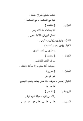 ‫ﻋﻨﺩﻤﺎ ﻴﺸﻔﻰ ﺘﻤﺭﺍﻥ ﻋﻠﻴﻨﺎ .‬
    ‫ﻫﻴﺎ ﻤﻊ ﺍﻟﺴﻼﻤﺔ ، ﻤﻊ ﺍﻟﺴﻼﻤﺔ .‬
                       ‫) ﺒﻐﻀﺏ (‬        ‫ﺍﻟﺠﺯﺍﺭ :‬
          ‫ﻓﻼ ﻴﺴﻠﻤﻙ ﺍﷲ ﺃﻨﺕ ﻭﻫﻭ‬
       ‫ﻟﺼﺎﻥ ﻜﺒﻴﺭﺍﻥ ﺃﻜﻠﺘﻤﺎ ﻟﺤﻤﻰ .‬
                 ‫ﺍﻟﺒﻘﺎل : ﻭﺃﺭﺯﻯ ﻭﺯﻴﻨﻰ ﻭﺴﻜﺭﻯ .‬
                      ‫ﺍﻟﺨﺒﺎﺯ :)ﻤﻥ ﺒﻌﻴﺩ ﻭﻟﻨﻔﺴﻪ (‬
           ‫ﻭﺨﺒﺯﻯ .. ﺁﻩ ﻴﺎ ﺨﺒﺯﻯ‬
                       ‫) ﺒﻐﻀﺏ (‬        ‫ﺍﻟﺠﺯﺍﺭ :‬
            ‫ﺴﻭﻑ ﺃﺫﻫﺏ ﻟﻠﻘﺎﻀﻰ .‬
‫ﻭﺴﻭﻑ ﺁﺨﺫ ﺤﻘﻰ ﻭﺇﻻ ﺴﺂﺨﺫ ﺭﻗﺒﺘﻙ .‬
                        ‫) ﺒﻔﺭﺡ (‬       ‫ﺍﻟﻤﺩﻴﻥ :‬
                       ‫ﻫﻭ ﻫﻭ ﻫﻭ‬
‫ﺍﻟﺨﺒﺎﺯ :ﺤﺴﻥ ، ﺴﻭﻑ ﺁﺨﺫ ﺤﻘﻰ ﺒﻌﺩﻤﺎ ﻴﺫﻫﺏ ﺍﻟﺠﻤﻴﻊ‬
                        ‫ﻫﺎ ﻫﺎ ﻫﺎ‬
                       ‫) ﺒﺘﻔﺎﺨﺭ (‬     ‫ﺍﻟﺯﻭﺠﺔ :‬
    ‫ﻴﺎﻟﻙ ﻤﻥ ﻟﺌﻴﻡ ، ﺤﻴﻠﺔ ﺸﻴﻁﺎﻨﻴﺔ .‬
 ‫ﻫﺎ . ﻫﺎ .. ﻫﺎ . ﻫﻭ ﻫﻭ ﻫﻭ .‬            ‫ﺍﻟﻤﺩﻴﻥ :‬
 