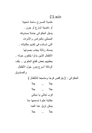 ‫ﻤﺸﻬﺩ )١(‬
     ‫ﺨﺸﺒﺔ ﺍﻟﻤﺴﺭﺡ ﺴﺎﺤﺔ ﺸﻌﺒﻴﺔ‬
       ‫ﺃﻭ ﻨﺎﺼﻴﺔ ﺸﺎﺭﻉ ﺃﻭ ﺠﺭﻥ .‬
   ‫ﻴﺩﺨل ﺍﻟﺤﻜﻭﺍﺘﻰ ﺤﺎﻤﻼ ﺼﻨﺩﻭﻗﻪ‬
          ‫ﹰ‬
      ‫ﺍﻟﻤﻤﺘﻠﺊ ﺒﺎﻟﻌﺭﺍﺌﺱ ﻭﺍﻷﺩﻭﺍﺕ‬
  ‫ﺍﻟﺘﻰ ﺘﺴﺎﻨﺩﻩ ﻓﻰ ﺘﻘﺩﻴﻡ ﺤﻜﺎﻴﺎﺘﻪ .‬
      ‫ﻴﻤﺴﻙ ﺭﺘﺎﻟﺔ ﻴﺠﺫﺏ ﺒﺼﻭﺘﻬﺎ‬
‫ﺍﻷﻁﻔﺎل ﺍﻟﺫﻴﻥ ﺒﺩﺃﻭﺍ ﻴﻠﺘﻔﻭﻥ ﺤﻭﻟﻪ .‬
‫ﻴﻌﻁﻴﻬﻡ ﺒﻌﺽ ﻗﻁﻊ ﺍﻟﺤﻠﻭﻯ .. ﻴﻠﻑ‬
  ‫ﺍﻟﺭﺘﺎﻟﺔ ﺃﺴﺭﻉ ﻴﺩﻭﺭ ﺤﻭل ﺍﻷﻁﻔﺎل‬
‫ﻭﺍﻟﺼﻨﺩﻭﻕ‬
           ‫ﺍﻟﺤﻜﻭﺍﺘﻰ : ) ﻴﺘﺭﺍﻗﺹ ﻓﺭﺤﺎ ﻭﻤﺸﺠﻌﺎ ﻟﻸﻁﻔﺎل (‬
                    ‫ﹰ‬      ‫ﹰ‬
              ‫ﺠﻼ‬       ‫..‬    ‫ﺠﻼ‬
              ‫ﺠﻼ‬       ‫..‬    ‫ﺠﻼ‬
              ‫ﻗﺭﺏ ﺘﻌﺎﻟﻰ ﻴﺎ ﻤﺒﺘﻠﻰ‬
           ‫ﺤﻜﺎﻴﺔ ﺤﻠﻭﺓ ﺘﺴﻤﻌﻬﺎ ﻤﻨﺎ‬
              ‫ﻴﻤﻜﻥ ﺘﺯﻴل ﻋﻨﺎ ﺍﻟﻐﻤﺎ‬
              ‫ﺠﻼ‬       ‫..‬    ‫ﺠﻼ‬
 