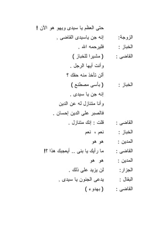 ‫ﺤﺘﻰ ﺍﻟﻌﻅﻡ ﻴﺎ ﺴﻴﺩﻯ ﻭﻴﻬﻭ ﻫﻭ ﺍﻵﻥ !‬
         ‫ﺇﻨﻪ ﺠﻥ ﻴﺎﺴﻴﺩﻯ ﺍﻟﻘﺎﻀﻰ .‬       ‫ﺍﻟﺯﻭﺠﺔ:‬
                    ‫ﻓﻠﻴﺭﺤﻤﻪ ﺍﷲ .‬      ‫ﺍﻟﺨﺒﺎﺯ :‬
                 ‫) ﻤﺸﻴﺭﺍ ﻟﻠﺨﺒﺎﺯ (‬
                          ‫ﹰ‬          ‫ﺍﻟﻘﺎﻀﻰ :‬
                ‫ﻭﺃﻨﺕ ﺃﻴﻬﺎ ﺍﻟﺭﺠل .‬
              ‫ﺃﻟﻥ ﺘﺄﺨﺫ ﻤﻨﻪ ﺤﻘﻙ ؟‬
                 ‫) ﺒﺄﺴﻰ ﻤﺼﻁﻨﻊ (‬       ‫ﺍﻟﺨﺒﺎﺯ :‬
                ‫ﺇﻨﻪ ﺠﻥ ﻴﺎ ﺴﻴﺩﻯ .‬
          ‫ﻭﺃﻨﺎ ﻤﺘﻨﺎﺯل ﻟﻪ ﻋﻥ ﺍﻟﺩﻴﻥ‬
       ‫ﻓﺎﻟﺼﺒﺭ ﻋﻠﻰ ﺍﻟﺩﻴﻥ ﺇﺤﺴﺎﻥ .‬
               ‫ﻗﻠﺕ : ﺇﻨﻙ ﻤﺘﻨﺎﺯل .‬    ‫ﺍﻟﻘﺎﻀﻰ :‬
                        ‫ﻨﻌﻡ ، ﻨﻌﻡ‬     ‫ﺍﻟﺨﺒﺎﺯ :‬
                           ‫ﻫﻭ ﻫﻭ‬     ‫ﺍﻟﻤﺩﻴﻥ :‬
   ‫ﻤﺎ ﺭﺃﻴﻙ ﻴﺎ ﺒﻨﻰ .. ﺃﻴﻌﺠﺒﻙ ﻫﺫﺍ ؟!‬   ‫ﺍﻟﻘﺎﻀﻰ :‬
                          ‫ﻫﻭ ﻫﻭ‬      ‫ﺍﻟﻤﺩﻴﻥ :‬
               ‫ﻟﻥ ﻴﺯﻴﺩ ﻋﻠﻰ ﺫﻟﻙ .‬      ‫ﺍﻟﺠﺯﺍﺭ:‬
          ‫ﻴﺩﻋﻰ ﺍﻟﺠﻨﻭﻥ ﻴﺎ ﺴﻴﺩﻯ .‬       ‫ﺍﻟﺒﻘﺎل :‬
                        ‫) ﺒﻬﺩﻭﺀ (‬    ‫ﺍﻟﻘﺎﻀﻰ :‬
 