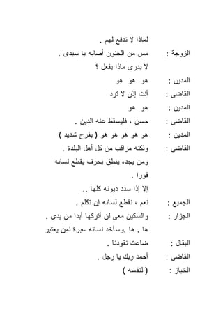 ‫ﻟﻤﺎﺫﺍ ﻻ ﺘﺩﻓﻊ ﻟﻬﻡ .‬
    ‫ﻤﺱ ﻤﻥ ﺍﻟﺠﻨﻭﻥ ﺃﺼﺎﺒﻪ ﻴﺎ ﺴﻴﺩﻯ .‬       ‫ﺍﻟﺯﻭﺠﺔ :‬
                 ‫ﻻ ﻴﺩﺭﻯ ﻤﺎﺫﺍ ﻴﻔﻌل ؟‬
                        ‫ﻫﻭ ﻫﻭ ﻫﻭ‬       ‫ﺍﻟﻤﺩﻴﻥ :‬
                      ‫ﺃﻨﺕ ﺇﺫﻥ ﻻ ﺘﺭﺩ‬    ‫ﺍﻟﻘﺎﻀﻰ :‬
                            ‫ﻫﻭ ﻫﻭ‬      ‫ﺍﻟﻤﺩﻴﻥ :‬
          ‫ﺤﺴﻥ ، ﻓﻠﻴﺴﻘﻁ ﻋﻨﻪ ﺍﻟﺩﻴﻥ .‬     ‫ﺍﻟﻘﺎﻀﻰ :‬
    ‫ﻫﻭ ﻫﻭ ﻫﻭ ﻫﻭ ﻫﻭ ) ﺒﻔﺭﺡ ﺸﺩﻴﺩ (‬       ‫ﺍﻟﻤﺩﻴﻥ :‬
     ‫ﻭﻟﻜﻨﻪ ﻤﺭﺍﻗﺏ ﻤﻥ ﻜل ﺃﻫل ﺍﻟﺒﻠﺩﺓ .‬    ‫ﺍﻟﻘﺎﻀﻰ :‬
   ‫ﻭﻤﻥ ﻴﺠﺩﻩ ﻴﻨﻁﻕ ﺒﺤﺭﻑ ﻴﻘﻁﻊ ﻟﺴﺎﻨﻪ‬
                              ‫ﻓﻭﺭﺍ .‬
                                ‫ﹰ‬
            ‫ﺇﻻ ﺇﺫﺍ ﺴﺩﺩ ﺩﻴﻭﻨﻪ ﻜﻠﻬﺎ ..‬
          ‫ﻨﻌﻡ ، ﻨﻘﻁﻊ ﻟﺴﺎﻨﻪ ﺇﻥ ﺘﻜﻠﻡ .‬   ‫ﺍﻟﺠﻤﻴﻊ :‬
‫ﻭﺍﻟﺴﻜﻴﻥ ﻤﻌﻰ ﻟﻥ ﺃﺘﺭﻜﻬﺎ ﺃﺒﺩﺍ ﻤﻥ ﻴﺩﻯ .‬
         ‫ﹰ‬                             ‫ﺍﻟﺠﺯﺍﺭ :‬
‫ﻫﺎ . ﻫﺎ .ﻭﺴﺂﺨﺫ ﻟﺴﺎﻨﻪ ﻋﺒﺭﺓ ﻟﻤﻥ ﻴﻌﺘﺒﺭ‬
                     ‫ﻀﺎﻋﺕ ﻨﻘﻭﺩﻨﺎ .‬      ‫ﺍﻟﺒﻘﺎل :‬
                 ‫ﺃﺤﻤﺩ ﺭﺒﻙ ﻴﺎ ﺭﺠل .‬     ‫ﺍﻟﻘﺎﻀﻰ :‬
                          ‫) ﻟﻨﻔﺴﻪ (‬     ‫ﺍﻟﺨﺒﺎﺯ :‬
 