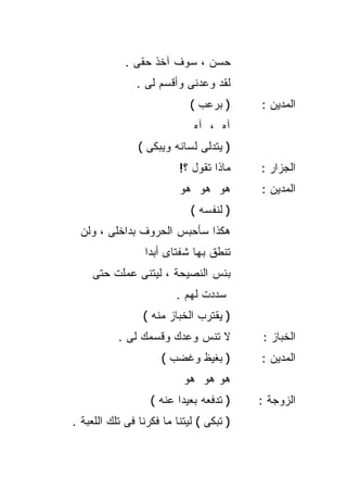 ‫ﺤﺴﻥ ، ﺴﻭﻑ ﺁﺨﺫ ﺤﻘﻰ .‬
               ‫ﻟﻘﺩ ﻭﻋﺩﻨﻰ ﻭﺃﻗﺴﻡ ﻟﻰ .‬
                             ‫) ﺒﺭﻋﺏ (‬     ‫ﺍﻟﻤﺩﻴﻥ :‬
                              ‫ﺁﻩ ، ﺁﻩ‬
                ‫) ﻴﺘﺩﻟﻰ ﻟﺴﺎﻨﻪ ﻭﻴﺒﻜﻰ (‬
                          ‫ﻤﺎﺫﺍ ﺘﻘﻭل ؟!‬    ‫ﺍﻟﺠﺯﺍﺭ :‬
                          ‫ﻫﻭ ﻫﻭ ﻫﻭ‬        ‫ﺍﻟﻤﺩﻴﻥ :‬
                             ‫) ﻟﻨﻔﺴﻪ (‬
 ‫ﻫﻜﺫﺍ ﺴﺄﺤﺒﺱ ﺍﻟﺤﺭﻭﻑ ﺒﺩﺍﺨﻠﻰ ، ﻭﻟﻥ‬
                 ‫ﺘﻨﻁﻕ ﺒﻬﺎ ﺸﻔﺘﺎﻯ ﺃﺒﺩﺍ‬
                 ‫ﹰ‬
    ‫ﺒﺌﺱ ﺍﻟﻨﺼﻴﺤﺔ ، ﻟﻴﺘﻨﻰ ﻋﻤﻠﺕ ﺤﺘﻰ‬
                         ‫ﺴﺩﺩﺕ ﻟﻬﻡ .‬
                 ‫) ﻴﻘﺘﺭﺏ ﺍﻟﺨﺒﺎﺯ ﻤﻨﻪ (‬
           ‫ﻻ ﺘﻨﺱ ﻭﻋﺩﻙ ﻭﻗﺴﻤﻙ ﻟﻰ .‬          ‫ﺍﻟﺨﺒﺎﺯ :‬
                     ‫) ﺒﻐﻴﻅ ﻭﻏﻀﺏ (‬        ‫ﺍﻟﻤﺩﻴﻥ :‬
                           ‫ﻫﻭ ﻫﻭ ﻫﻭ‬
                   ‫) ﺘﺩﻓﻌﻪ ﺒﻌﻴﺩﺍ ﻋﻨﻪ (‬
                         ‫ﹰ‬                ‫ﺍﻟﺯﻭﺠﺔ :‬
‫) ﺘﺒﻜﻰ ( ﻟﻴﺘﻨﺎ ﻤﺎ ﻓﻜﺭﻨﺎ ﻓﻰ ﺘﻠﻙ ﺍﻟﻠﻌﺒﺔ .‬
 