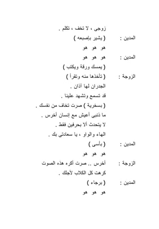 ‫ﺯﻭﺠﻰ ، ﻻ ﺘﺨﻑ ، ﺘﻜﻠﻡ .‬
                 ‫) ﻴﺸﻴﺭ ﺒﺈﺼﺒﻌﻪ (‬     ‫ﺍﻟﻤﺩﻴﻥ :‬
                      ‫ﻫﻭ ﻫﻭ ﻫﻭ‬
                      ‫ﻫﻭ ﻫﻭ ﻫﻭ‬       ‫ﺍﻟﻤﺩﻴﻥ :‬
            ‫) ﻴﻤﺴﻙ ﻭﺭﻗﺔ ﻭﻴﻜﺘﺏ (‬
              ‫) ﺘﺄﺨﺫﻫﺎ ﻤﻨﻪ ﻭﺘﻘﺭﺃ (‬   ‫ﺍﻟﺯﻭﺠﺔ :‬
                ‫ﺍﻟﺠﺩﺭﺍﻥ ﻟﻬﺎ ﺁﺫﺍﻥ .‬
           ‫ﻗﺩ ﺘﺴﻤﻊ ﻭﺘﺸﻬﺩ ﻋﻠﻴﻨﺎ .‬
‫) ﺒﺴﺨﺭﻴﺔ ( ﺼﺭﺕ ﺘﺨﺎﻑ ﻤﻥ ﻨﻔﺴﻙ .‬
  ‫ﻤﺎ ﺫﻨﺒﻰ ﺃﻋﻴﺵ ﻤﻊ ﺇﻨﺴﺎﻥ ﺃﺨﺭﺱ .‬
        ‫ﻻ ﻴﺘﺤﺩﺙ ﺃﻻ ﺒﺤﺭﻓﻴﻥ ﻓﻘﻁ .‬
     ‫ﺍﻟﻬﺎﺀ ﻭﺍﻟﻭﺍﻭ ، ﻴﺎ ﺴﻌﺎﺩﺘﻰ ﺒﻙ .‬
                         ‫) ﺒﺄﺴﻰ (‬    ‫ﺍﻟﻤﺩﻴﻥ :‬
                      ‫ﻫﻭ ﻫﻭ ﻫﻭ‬
  ‫ﺃﺨﺭﺱ .. ﺼﺭﺕ ﺃﻜﺭﻩ ﻫﺫﻩ ﺍﻟﺼﻭﺕ‬         ‫ﺍﻟﺯﻭﺠﺔ :‬
          ‫ﻜﺭﻫﺕ ﻜل ﺍﻟﻜﻼﺏ ﻷﺠﻠﻙ .‬
                        ‫) ﺒﺭﺠﺎﺀ (‬    ‫ﺍﻟﻤﺩﻴﻥ :‬
                      ‫ﻫﻭ ﻫﻭ ﻫﻭ‬
 