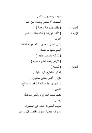 ‫ﺴﻭﻑ ﻴﺴﺨﺭﻭﻥ ﻤﻨﻙ .‬
  ‫ﺃﻨﺼﺤﻙ ﺃﻻ ﺘﻐﺎﻤﺭ ﻭﺘﺴﺄل ﻋﻥ ﻋﻤل .‬
            ‫) ﻴﻜﺘﺏ ﺒﺴﺭﻋﺔ ﻭﻫﻤﺔ (‬      ‫ﺍﻟﻤﺩﻴﻥ :‬
    ‫) ﺘﺄﺨﺫ ﺍﻟﻭﺭﻗﺔ ( ﺃﻨﺕ ﺤﻁﺎﺏ ، ﻨﻌﻡ‬   ‫ﺍﻟﺯﻭﺠﺔ :‬
                          ‫ﺃﻋﺭﻑ .‬
 ‫ﺒﺌﺱ ﺍﻟﻌﻤل ، ﺤﺴﻥ ، ﺍﻟﺼﺤﺭﺍﺀ ﺃﻤﺎﻤﻙ‬
              ‫ﺃﺠﻤﻊ ﻤﻨﻬﺎ ﻤﺎ ﺸﺌﺕ .‬
            ‫) ﺘﺘﺭﻜﻪ ﻭﺘﻤﻀﻰ ﺒﻌﻴﺩﺍ (‬
              ‫ﹰ‬
        ‫) ﺘﺘﺭﻜﺯ ﺒﻘﻌﺔ ﺍﻟﻀﻭﺀ ﻋﻠﻴﻪ (‬
                         ‫) ﻟﻨﻔﺴﻪ (‬   ‫ﺍﻟﻤﺩﻴﻥ :‬
          ‫ﺁﻩ ﻟﻭ ﺃﺴﺘﻁﻴﻊ ﺍﻟﺭﺩ ﻋﻠﻴﻙ .‬
        ‫ﻟﻜﻥ .. ﺃﺸﻌﺭ ﺒﺄﻨﻨﻰ ﻤﺨﻨﻭﻕ .‬
  ‫ﻟﻭ ﺃﻨﻬﺎ ﺯﻭﺠﺔ ﺼﺎﻟﺤﺔ ﻟﺭﻓﻀﺕ ﺨﺩﺍﻉ‬
                          ‫ﺍﻟﻨﺎﺱ .‬
   ‫ﻟﻜﻨﻬﺎ ﺘﺤﺏ ﺍﻟﺤﺭﺍﻡ ، ﻭﻟﻜﻨﻰ ﺴﺄﻋﻤل‬
                             ‫ﺒﺠﺩ .‬
  ‫ﺴﻭﻑ ﺃﺠﻤﻊ ﻜل ﻗﺸﺔ ﻓﻰ ﺍﻟﺼﺤﺭﺍﺀ .‬
‫ﻭﺴﻭﻑ ﺃﺒﻴﻌﻬﺎ ﻭﺴﻭﻑ ﺍﻗﺘﺼﺩ ﻜل ﺩﺭﻫﻡ.‬
 