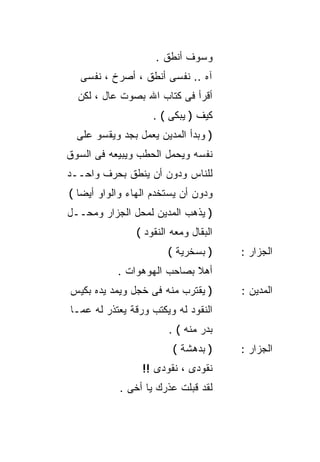 ‫ﻭﺴﻭﻑ ﺃﻨﻁﻕ .‬
   ‫ﺁﻩ .. ﻨﻔﺴﻰ ﺃﻨﻁﻕ ، ﺃﺼﺭﺥ ، ﻨﻔﺴﻰ‬
  ‫ﺃﻗﺭﺃ ﻓﻰ ﻜﺘﺎﺏ ﺍﷲ ﺒﺼﻭﺕ ﻋﺎل ، ﻟﻜﻥ‬
                    ‫ﻜﻴﻑ ) ﻴﺒﻜﻰ ( .‬
  ‫) ﻭﺒﺩﺃ ﺍﻟﻤﺩﻴﻥ ﻴﻌﻤل ﺒﺠﺩ ﻭﻴﻘﺴﻭ ﻋﻠﻰ‬
‫ﻨﻔﺴﻪ ﻭﻴﺤﻤل ﺍﻟﺤﻁﺏ ﻭﻴﺒﻴﻌﻪ ﻓﻰ ﺍﻟﺴﻭﻕ‬
‫ﻟﻠﻨﺎﺱ ﻭﺩﻭﻥ ﺃﻥ ﻴﻨﻁﻕ ﺒﺤﺭﻑ ﻭﺍﺤــﺩ‬
‫ﻭﺩﻭﻥ ﺃﻥ ﻴﺴﺘﺨﺩﻡ ﺍﻟﻬﺎﺀ ﻭﺍﻟﻭﺍﻭ ﺃﻴﻀﺎ (‬
  ‫ﹰ‬
‫) ﻴﺫﻫﺏ ﺍﻟﻤﺩﻴﻥ ﻟﻤﺤل ﺍﻟﺠﺯﺍﺭ ﻭﻤﺤــل‬
                ‫ﺍﻟﺒﻘﺎل ﻭﻤﻌﻪ ﺍﻟﻨﻘﻭﺩ (‬
                        ‫) ﺒﺴﺨﺭﻴﺔ (‬     ‫ﺍﻟﺠﺯﺍﺭ :‬
           ‫ﺃﻫﻼ ﺒﺼﺎﺤﺏ ﺍﻟﻬﻭﻫﻭﺍﺕ .‬
                            ‫ﹰ‬
‫) ﻴﻘﺘﺭﺏ ﻤﻨﻪ ﻓﻰ ﺨﺠل ﻭﻴﻤﺩ ﻴﺩﻩ ﺒﻜﻴﺱ‬       ‫ﺍﻟﻤﺩﻴﻥ :‬
‫ﺍﻟﻨﻘﻭﺩ ﻟﻪ ﻭﻴﻜﺘﺏ ﻭﺭﻗﺔ ﻴﻌﺘﺫﺭ ﻟﻪ ﻋﻤـﺎ‬
                        ‫ﺒﺩﺭ ﻤﻨﻪ ( .‬
                         ‫) ﺒﺩﻫﺸﺔ (‬     ‫ﺍﻟﺠﺯﺍﺭ :‬
                 ‫ﻨﻘﻭﺩﻯ ، ﻨﻘﻭﺩﻯ !!‬
            ‫ﻟﻘﺩ ﻗﺒﻠﺕ ﻋﺫﺭﻙ ﻴﺎ ﺃﺨﻰ .‬
 