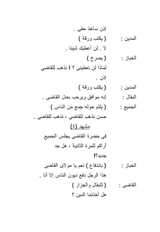 ‫ﺇﺫﻥ ﺴﺂﺨﺫ ﺤﻘﻰ .‬
                     ‫) ﻴﻜﺘﺏ ﻭﺭﻗﺔ (‬     ‫ﺍﻟﻤﺩﻴﻥ :‬
              ‫ﻻ . ﻟﻥ ﺃﻋﻁﻴﻙ ﺸﻴﺌﺎ .‬
                ‫ﹰ‬
                         ‫) ﻴﺼﺭﺥ (‬       ‫ﺍﻟﺨﺒﺎﺯ :‬
   ‫ﻟﻤﺎﺫﺍ ﻟﻥ ﺘﻌﻁﻴﻨﻰ ؟ ! ﻨﺫﻫﺏ ﻟﻠﻘﺎﻀﻰ‬
                              ‫ﺇﺫﻥ .‬
                     ‫) ﻴﻜﺘﺏ ﻭﺭﻗﺔ (‬     ‫ﺍﻟﻤﺩﻴﻥ :‬
   ‫ﺇﻨﻪ ﻤﻭﺍﻓﻕ ﻭﻴﺭﺤﺏ ﺒﻌﺩل ﺍﻟﻘﺎﻀﻰ .‬        ‫ﺍﻟﺒﻘﺎل :‬
       ‫) ﻴﻠﺘﻡ ﺤﻭﻟﻪ ﺠﻤﻊ ﻤﻥ ﺍﻟﻨﺎﺱ (‬      ‫ﺍﻟﺠﻤﻴﻊ :‬
‫ﺤﺴﻥ ﻨﺫﻫﺏ ﻟﻠﻘﺎﻀﻰ ، ﻨﺫﻫﺏ ﻟﻠﻘﺎﻀﻰ .‬
                 ‫ﻤﺸﻬﺩ )٤(‬
    ‫ﻓﻰ ﺤﻀﺭﺓ ﺍﻟﻘﺎﻀﻰ ﻴﺠﻠﺱ ﺍﻟﺠﻤﻴﻊ‬
         ‫ﺃﺭﺍﻜﻡ ﻟﻠﻤﺭﺓ ﺍﻟﺜﺎﻨﻴﺔ ، ﻫل ﺠﺩ‬
                             ‫ﺠﺩﻴﺩ؟!‬
    ‫) ﺒﺎﻨﺩﻓﺎﻉ ( ﻨﻌﻡ ﻴﺎ ﻤﻭﻻﻯ ﺍﻟﻘﺎﻀﻰ‬      ‫ﺍﻟﺨﺒﺎﺯ :‬
  ‫ﻫﺫﺍ ﺍﻟﺭﺠل ﺩﻓﻊ ﺩﻴﻭﻥ ﺍﻟﻨﺎﺱ ﺇﻻ ﺃﻨﺎ .‬
                  ‫) ﻟﻠﺒﻘﺎل ﻭﺍﻟﺠﺯﺍﺭ (‬   ‫ﺍﻟﻘﺎﻀﻰ :‬
                  ‫ﻫل ﺃﺨﺫﺘﻤﺎ ﺍﻟﺩﻴﻥ ؟‬
 