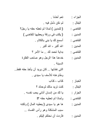 ‫ﺘﻌﻡ ﺃﺨﺫﻨﺎ .‬   ‫ﺍﻟﺠﺯﺍﺀ :‬
                        ‫ﻟﻡ ﻨﻜﻥ ﻨﺄﻤل ﻓﻴﻪ .‬    ‫ﺍﻟﺒﻘﺎل :‬
    ‫) ﻟﻠﻤﺩﻴﻥ ( ﻟﻤﺎﺫﺍ ﻟﻡ ﺘﻌﻁﻪ ﺤﻘﻪ ﻴﺎ ﺭﺠل؟‬    ‫ﺍﻟﻘﺎﻀﻰ :‬
       ‫) ﻴﻜﺘﺏ ﻓﻰ ﻭﺭﻗﺔ ﻭﻴﻌﻁﻴﻬﺎ ﻟﻠﻘﺎﻀﻰ (‬      ‫ﺍﻟﻤﺩﻴﻥ :‬
                 ‫ﺃﺴﻤﺢ ﻟﻙ ﻴﺎ ﺒﻨﻰ ﺒﺎﻟﻜﻼﻡ .‬    ‫ﺍﻟﻘﺎﻀﻰ :‬
                     ‫ﺍﷲ ﺃﻜﺒﺭ ، ﺍﷲ ﺃﻜﺒﺭ .‬    ‫ﺍﻟﻤﺩﻴﻥ :‬
              ‫ﺒﺩﺍﻴﺔ ﺘﺤﻤﺩ ﻟﻙ .. ﻤﺎ ﺍﻷﻤﺭ ؟‬    ‫ﺍﻟﻘﺎﻀﻰ :‬
      ‫ﺨﺩﻋﻨﺎ ﻫﺫﺍ ﺍﻟﺭﺠل ﻭﻫﻭ ﺼﺎﺤﺏ ﺍﻟﻔﻜﺭﺓ‬       ‫ﺍﻟﻤﺩﻴﻥ :‬
                                 ‫ﺍﻟﺴﻴﺌﺔ .‬
‫ﺍﻟﺘﻰ ﻨﻔﺫﺘﻬﺎ .. ﻜﺎﻥ ﻴﺭﻴﺩ ﺃﻥ ﻴﺄﺨﺫ ﺤﻘﻪ ﻓﻘﻁ..‬
              ‫ﻭﻁﺎﻭﻋﺘﻪ ﻟﻸﺴﻑ ﻴﺎ ﺴﻴﺩﻯ .‬
                             ‫ﻜﺫﺍﺏ ، ﻜﺫﺍﺏ‬     ‫ﺍﻟﺨﺒﺎﺯ :‬
                  ‫ﻜﻨﺕ ﺘﺭﻴﺩ ﻤﺎﻟﻙ ﻟﻭﺤﺩﻙ ؟‬      ‫ﺍﻟﺒﻘﺎل :‬
       ‫ﻴﺎ ﻟﻙ ﻤﻥ ﺇﻨﺴﺎﻥ ﺃﻨﺎﻨﻰ ﻴﺤﺏ ﻨﻔﺴﻪ .‬      ‫ﺍﻟﺠﺯﺍﺭ :‬
                  ‫ﻭﻟﻤﺎﺫﺍ ﻟﻡ ﺘﻌﻁﻴﻪ ﺤﻘﻪ ؟!‬    ‫ﺍﻟﻘﺎﻀﻰ :‬
    ‫ﻫﺎ ﻫﻭ ﻴﺎ ﺴﻴﺩﻯ ) ﻴﻌﻁﻴﻪ ﺍﻟﻤﺎل ( ﻭﻟﻜﻨﻪ‬     ‫ﺍﻟﻤﺩﻴﻥ :‬
        ‫ﺴﺒﺏ ﺍﻟﻤﺸﻜﻠﺔ ﻭﻫﻭ ﺭﺃﺱ ﺍﻟﻔﺴﺎﺩ ..‬
                  ‫ﻓﺄﺭﺩﺕ ﺃﻥ ﻨﺤﺘﻜﻡ ﺇﻟﻴﻜﻡ .‬    ‫ﺍﻟﻤﺩﻴﻥ :‬
 