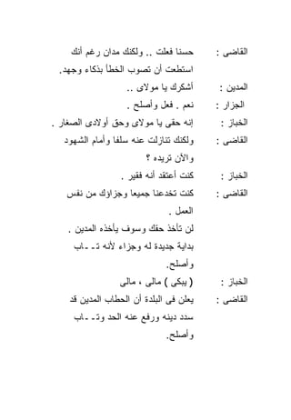 ‫ﺤﺴﻨﺎ ﻓﻌﻠﺕ .. ﻭﻟﻜﻨﻙ ﻤﺩﺍﻥ ﺭﻏﻡ ﺃﻨﻙ‬
                               ‫ﹰ‬         ‫ﺍﻟﻘﺎﻀﻰ :‬
 ‫ﺍﺴﺘﻁﻌﺕ ﺃﻥ ﺘﺼﻭﺏ ﺍﻟﺨﻁﺄ ﺒﺫﻜﺎﺀ ﻭﺠﻬﺩ.‬
                   ‫ﺃﺸﻜﺭﻙ ﻴﺎ ﻤﻭﻻﻯ ..‬       ‫ﺍﻟﻤﺩﻴﻥ :‬
                   ‫ﻨﻌﻡ . ﻓﻌل ﻭﺃﺼﻠﺢ .‬     ‫ﺍﻟﺠﺯﺍﺭ :‬
‫ﺇﻨﻪ ﺤﻘﻰ ﻴﺎ ﻤﻭﻻﻯ ﻭﺤﻕ ﺃﻭﻻﺩﻯ ﺍﻟﺼﻐﺎﺭ .‬        ‫ﺍﻟﺨﺒﺎﺯ :‬
   ‫ﻭﻟﻜﻨﻙ ﺘﻨﺎﺯﻟﺕ ﻋﻨﻪ ﺴﻠﻔﺎ ﻭﺃﻤﺎﻡ ﺍﻟﺸﻬﻭﺩ‬
                ‫ﹰ‬                        ‫ﺍﻟﻘﺎﻀﻰ :‬
                         ‫ﻭﺍﻵﻥ ﺘﺭﻴﺩﻩ ؟‬
                  ‫ﻜﻨﺕ ﺃﻋﺘﻘﺩ ﺃﻨﻪ ﻓﻘﻴﺭ .‬    ‫ﺍﻟﺨﺒﺎﺯ :‬
   ‫ﻜﻨﺕ ﺘﺨﺩﻋﻨﺎ ﺠﻤﻴﻌﺎ ﻭﺠﺯﺍﺅﻙ ﻤﻥ ﻨﻔﺱ‬
                 ‫ﹰ‬                       ‫ﺍﻟﻘﺎﻀﻰ :‬
                               ‫ﺍﻟﻌﻤل .‬
    ‫ﻟﻥ ﺘﺄﺨﺫ ﺤﻘﻙ ﻭﺴﻭﻑ ﻴﺄﺨﺫﻩ ﺍﻟﻤﺩﻴﻥ .‬
     ‫ﺒﺩﺍﻴﺔ ﺠﺩﻴﺩﺓ ﻟﻪ ﻭﺠﺯﺍﺀ ﻷﻨﻪ ﺘــﺎﺏ‬
                              ‫ﻭﺃﺼﻠﺢ.‬
                 ‫) ﻴﺒﻜﻰ ( ﻤﺎﻟﻰ ، ﻤﺎﻟﻰ‬     ‫ﺍﻟﺨﺒﺎﺯ :‬
    ‫ﻴﻌﻠﻥ ﻓﻰ ﺍﻟﺒﻠﺩﺓ ﺃﻥ ﺍﻟﺤﻁﺎﺏ ﺍﻟﻤﺩﻴﻥ ﻗﺩ‬   ‫ﺍﻟﻘﺎﻀﻰ :‬
     ‫ﺴﺩﺩ ﺩﻴﻨﻪ ﻭﺭﻓﻊ ﻋﻨﻪ ﺍﻟﺤﺩ ﻭﺘــﺎﺏ‬
                              ‫ﻭﺃﺼﻠﺢ.‬
 