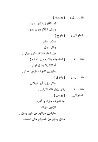‫) ﻴﻀﺤﻙ (‬      ‫ﻁﻔـــل :‬
       ‫ﻟﻤﺎ ﺍﻟﻔﺌﺭﺍﻥ ﺘﻜﻭﻥ ﺃﺴﻭﺩ‬
    ‫ﻭﻴﺒﻘﻰ ﺍﻟﻜﻼﻡ ﺒﺩﻭﻥ ﺤﺩﻭﺩ .‬
                            ‫) ﺒﻔﺭﺡ (‬    ‫ﺍﻟﺤﻜﻭﺍﺘﻰ :‬
                  ‫ﺴﻼﻡ ﻭﺴﻠﻡ‬
                   ‫ﻭﻗﺎل ﻋﻴﺎل‬
  ‫ﻤﻥ ﺍﻟﺤﻜﻤﺔ ﺘﺎﺨﺩ ﻤﻨﻬﻡ ﺠﺒﺎل .‬
       ‫) ﺘﺴﺘﻌﺠﻠﻪ ﻭﺘﺸﺩﻩ ﻤﻥ ﺒﻨﻁﺎﻟﻪ (‬      ‫ﻁﻔﻠــﺔ :‬
         ‫ﺃﺤﻜﻠﻨﺎ ﻴﻼ ﻭﻗﻭل ﻗﻭﺍﻡ‬
  ‫ﻋﺎﻭﺯﻴﻥ ﻨﺸﻭﻑ ﻓﺎﺭﺱ ﻫﻤﺎﻡ .‬
                           ‫) ﺒﺸﻭﻕ (‬     ‫ﻁﻔــل :‬
        ‫ﻋﻨﺘﺭ ﻭﺯﻴﺩ ﺃﺒﻭ ﺍﻟﻬﻼﻟﻰ‬
              ‫ﻴﻘﺩﺭ ﻴﺯﻴل ﻅﻠﻡ ﺍﻟﻠﻴﺎﻟﻰ .‬   ‫ﻁﻔﻠــﺔ :‬
                           ‫) ﺒﻭﻋﻰ (‬      ‫ﺍﻟﺤﻜﻭﺍﺘﻰ:‬
             ‫ﻟﻤﺎ ﺘﺸﻭﻑ ﺠﺎﺭﻙ ﻭ ﺃﺨﻭﻩ‬
                ‫ﻨﺎﺯﻟﻴﻥ ﻋﺭﺍﻙ‬
‫ﻋﺎﻴﺸﻴﻥ ﺤﻴﺎﺘﻬﻡ ﻤﻥ ﻏﻴﺭ ﻭﻓﺎﻕ .‬
   ‫ﺨﻨﺎﻕ ﻭﺩﺍﻴﻡ ﻤﻥ ﺍﻟﺼﺒﺎﺡ ﺤﺘﻰ ﺍﻟﻤﺴﺎﺀ‬
 