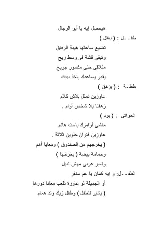 ‫ﻫﻴﺤﺼل ﺇﻴﻪ ﻴﺎ ﺃﺒﻭ ﺍﻟﺭﺠﺎل‬
                                 ‫ﻁﻔــل : ) ﺒﻌﻘل (‬
           ‫ﺘﻀﻴﻊ ﺴﺎﻋﺘﻬﺎ ﻫﻴﺒﺔ ﺍﻟﺭﻓﺎﻕ‬
            ‫ﻭﺘﺒﻘﻰ ﻗﺸﺔ ﻓﻰ ﻭﺴﻁ ﺭﻴﺢ‬
           ‫ﻤﺘﻼﻗﻰ ﺤﺘﻰ ﻤﻜﺴﻭﺭ ﺠﺭﻴﺢ‬
              ‫ﻴﻘﺩﺭ ﻴﺴﺎﻋﺩﻙ ﻴﺎﺨﺫ ﺒﻴﺩﻙ‬
                                ‫ﻁﻔﻠـﺔ : ) ﺒﺯﻫﻕ (‬
             ‫ﻋﺎﻭﺯﻴﻥ ﻨﻤﺜل ﺒﻼﺵ ﻜﻼﻡ‬
              ‫ﺯﻫﻘﻨﺎ ﻴﻼ ﺸﺨﺹ ﺃﻭﺍﻡ .‬
                                 ‫ﺍﻟﺤﻭﺍﺘﻰ : ) ﺒﻭﺩ (‬
            ‫ﻤﺎﺸﻰ ﺃﻭﺍﻤﺭﻙ ﻴﺎﺴﺕ ﻫﺎﻨﻡ‬
         ‫ﻋﺎﻭﺯﻴﻥ ﻓﺌﺭﺍﻥ ﺤﻠﻭﻴﻥ ﺜﻼﺜﺔ .‬
 ‫) ﻴﺨﺭﺠﻬﻡ ﻤﻥ ﺍﻟﺼﻨﺩﻭﻕ ( ﻭﻤﻌﺎﻴﺎ ﺃﻫﻡ‬
           ‫ﻭﺤﻤﺎﻤﺔ ﺒﻴﻀﺔ ) ﻴﺨﺭﺨﻬﺎ (‬
              ‫ﻭﻨﺴﺭ ﻋﺭﺒﻰ ﻤﻬﺵ ﻨﺒﻴل‬
                  ‫ﺍﻟﻁﻔــل: ﻭ ﺇﻴﻪ ﻜﻤﺎﻥ ﻴﺎ ﻋﻡ ﺴﻨﻘﺭ‬
‫ﺃﻭ ﺍﻟﺠﻤﻴﻠﺔ ﻟﻭ ﻋﺎﻭﺯﺓ ﺘﻠﻌﺏ ﻤﻌﺎﻨﺎ ﺩﻭﺭﻫﺎ‬
  ‫) ﻴﺸﻴﺭ ﻟﻠﻁﻔل ( ﻭﻁﻔل ﺯﻴﻙ ﻭﻟﺩ ﻫﻤﺎﻡ‬
 