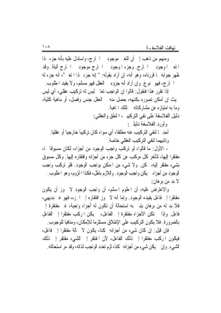 ‫٨٠١‬                                                         ‫ﺗ‪‬ﻬﺎﻓﺖ ﺍﻟﻔﻼﺳﻔـﺔ‬
‫ﻭﻣﻨﻬﻢ ﻣﻦ ﺫﻫﺐ ﺇﱃ ﺃﻥ ﺍﻟﺘﻌﲔ ﻣﻮﺟﻮﺩ ﰲ ﺍﳋﺎﺭﺝ، ﻭﺍﺳﺘﺪﻝ ﻋﻠﻴﻪ ﺑﺄﻧﻪ ﺟﺰﺀ ﳍﺬﺍ‬
‫ﺍﳌﺘﻌﲔ ﺍﳌﻮﺟﻮﺩ ﰲ ﺍﳋﺎﺭﺝ. ﻭﺟﺰﺀ ﺍﳌﻮﺟﻮﺩ ﰲ ﺍﳋﺎﺭﺝ ﻣﻮﺟﻮﺩ ﰲ ﺍﳋﺎﺭﺝ ﺍﻟﺒﺘﺔ. ﻭﻗﺪ‬
‫ﻇﻬﺮ ﺟﻮﺍﺑﻪ ﳑﺎ ﻗﺮﺭﻧﺎﻩ، ﻭﻫﻮ ﺃﻧﻪ، ﺇﻥ ﺃﺭﺍﺩ ﺑﻘﻮﻟﻪ: " ﺇﻧﻪ ﺟﺰﺀ ﳍﺬﺍ ﺍﳌﺘﻌﲔ"، ﺃﻧﻪ ﺟﺰﺀ ﻟﻪ‬
  ‫ﰲ ﺍﳋﺎﺭﺝ، ﻓﻬﻮ ﳑﻨﻮﻉ. ﻭﺇﻥ ﺃﺭﺍﺩ ﺃﻧﻪ ﺟﺰﺅﻩ ﰲ ﺍﻟﻌﻘﻞ ﻓﻬﻮ ﻣﺴﻠﻢ، ﻭﻻ ﻳﻔﻴﺪ ﺍﳌﻄﻠﻮﺏ.‬
‫ﺇﺫﺍ ﺗﻘﺮﺭ ﻫﺬﺍ ﻓﻨﻘﻮﻝ: ﻗﺎﻟﻮﺍ ﺇﻥ ﺍﻟﻮﺍﺟﺐ ﺗﻌﺎﱃ ﻟﻴﺲ ﻟﻪ ﺗﺮﻛﻴﺐ ﻋﻘﻠﻲ، ﺃﻱ ﻟﻴﺲ‬
‫ﲝﻴﺚ ﺇﻥ ﺃﻣﻜﻦ ﺗﺼﻮﺭﻩ ﺑﻜﻨﻬﻪ، ﺣﺼﻞ ﻣﻨﻪ ﰲ ﺍﻟﻌﻘﻞ ﺟﻨﺲ ﻭﻓﺼﻞ، ﺃﻭ ﻣﺎﻫﻴﺔ ﻛﻠﻴﺔ،‬
                                        ‫ﻭﻣﺎ ﺑﻪ ﺍﻣﺘﻴﺎﺯﻩ ﻋﻦ ﻣﺸﺎﺭﻛﺎﺗﻪ ﰲ ﺗﻠﻚ ﺍﳌﺎﻫﻴﺔ.‬
                              ‫ﺩﻟﻴﻞ ﺍﻟﻔﻼﺳﻔﺔ ﻋﻠﻰ ﻧﻔﻲ ﺍﻟﺘﺮﻛﻴﺒﲔ، ﺍﳌﻠﻄﻖ ﻭﺍﻟﻌﻘﻠﻲ:‬
                                                      ‫ﻭﺃﻭﺭﺩ ﺍﻟﻔﻼﺳﻔﺔ ﺩﻟﻴﻠﲔ:‬
     ‫ﺃﺣﺪﳘﺎ ﻟﻨﻔﻲ ﺍﻟﺘﺮﻛﻴﺐ ﻋﻨﻪ ﻣﻄﻠﻘﺎﹰ، ﺃﻱ ﺳﻮﺍﺀ ﻛﺎﻥ ﺗﺮﻛﻴﺒﺎ ﺧﺎﺭﺟﻴﺎ ﺃﻭ ﻋﻘﻠﻴﺎ.‬
       ‫ﹰ‬       ‫ﹰ‬       ‫ﹰ‬
                                       ‫ﻭﺛﺎﻧﻴﻬﻤﺎ ﻟﻨﻔﻲ ﺍﻟﺘﺮﻛﻴﺐ ﺍﻟﻌﻘﻠﻲ ﺧﺎﺻﺔ.‬
‫- ﺍﻷﻭﻝ: ﻣﺎ ﻗﺎﻟﻮﺍ، ﻟﻮ ﺗﺮﻛﺐ ﻭﺍﺟﺐ ﺍﻟﻮﺟﻮﺩ ﻣﻦ ﺃﺟﺰﺍﺀ، ﻟﻜﺎﻥ ﻣﺴﺒﻮﻗﺎ ‪‬ﺎ،‬
     ‫ﹰ‬
‫ﻣﻔﺘﻘﺮﹰﺍ ﺇﻟﻴﻬﺎ، ﻟﺘﺄﺧﺮ ﻛﻞ ﻣﺮﻛﺐ ﻋﻦ ﻛﻞ ﺟﺰﺀ ﻣﻦ ﺃﺟﺰﺍﺋﻪ ﻭﺍﻓﺘﻘﺎﺭﻩ ﺇﻟﻴﻬﺎ. ﻭﻛﻞ ﻣﺴﺒﻮﻕ‬
‫ﺑﺸﻲﺀ ﻣﻔﺘﻘﺮ ﺇﻟﻴﻪ، ﳑﻜﻦ. ﻭﻻ ﺷﻲﺀ ﻣﻦ ﺍﳌﻤﻜﻦ ﺑﻮﺍﺟﺐ ﺍﻟﻮﺟﻮﺩ. ﻓﻠﻮ ﺗﺮﻛﺐ ﻭﺍﺟﺐ‬
   ‫ﺍﻟﻮﺟﻮﺩ ﻣﻦ ﺃﺟﺰﺍﺀ ﱂ ﻳﻜﻦ ﻭﺍﺟﺐ ﺍﻟﻮﺟﻮﺩ. ﻭﺍﻟﻼﺯﻡ ﺑﺎﻃﻞ، ﻓﻜﺬﺍ ﺍﳌﻠﺰﻭﻡ، ﻭﻫﻮ ﺍﳌﻄﻠﻮﺏ.‬
                                                                 ‫ﻻ ﺑﺪ ﻣﻦ ﺑﺮﻫﺎﻥ:‬
‫ﻭﺍﻻﻋﺘﺮﺍﺽ ﻋﻠﻴﻪ، ﺃﻥ ﺍﳌﻌﻠﻮﻡ ﺍﳌﺴﻠﻢ، ﺃﻥ ﻭﺍﺟﺐ ﺍﻟﻮﺟﻮﺩ ﻻ ﳚﻮﺯ ﺃﻥ ﻳﻜﻮﻥ‬
‫ﻣﻔﺘﻘﺮﹰﺍ ﺇﱃ ﻓﺎﻋﻞ ﻳﻔﻴﺪﻩ ﺍﻟﻮﺟﻮﺩ. ﻭﺇﻣﺎ ﺃﻧﻪ ﻻ ﳚﻮﺯ ﺍﻓﺘﻘﺎﺭﻩ ﺇﱃ ﺍﳉﺰﺀ، ﻓﻬﻮ ﻏﲑ ﺑﺪﻳﻬﻲ،‬
‫ﻓﻼ ﺑﺪ ﻟﻪ ﻣﻦ ﺑﺮﻫﺎﻥ ﻳﺘﺒﲔ ﺑﻪ ﺍﺳﺘﺤﺎﻟﺔ ﺃﻥ ﺗﻜﻮﻥ ﻟﻪ ﺃﺟﺰﺍﺀ ﻭﺍﺟﺒﺔ، ﻏﲑ ﻣﻔﺘﻘﺮﺓ ﺇﱃ‬
‫ﻓﺎﻋﻞ. ﻭﺇﺫﺍ ﱂ ﺗﻜﻦ ﺍﻷﺟﺰﺍﺀ ﻣﻔﺘﻘﺮﺓ ﺇﱃ ﺍﻟﻔﺎﻋﻞ، ﱂ ﻳﻜﻦ ﺍﳌﺮﻛﺐ ﻣﻔﺘﻘﺮﹰﺍ ﺇﱃ ﺍﻟﻔﺎﻋﻞ‬
   ‫ﺑﺎﻟﻀﺮﻭﺭﺓ. ﻓﻼ ﻳﻜﻮﻥ ﺍﻟﺘﺮﻛﻴﺐ ﻋﻠﻰ ﺍﻹﻃﻼﻕ ﻣﺴﺘﻠﺰﻣﺎ ﻟﻺﻣﻜﺎﻥ، ﻭﻣﻨﺎﻓﻴﺎ ﻟﻠﻮﺟﻮﺏ.‬
              ‫ﹰ‬               ‫ﹰ‬
‫ﻓﺈﻥ ﻗﻴﻞ: ﺇﻥ ﻛﺎﻥ ﺷﻲﺀ ﻣﻦ ﺃﺟﺰﺍﺋﻪ ﳑﻜﻨﺎﹰ، ﻳﻜﻮﻥ ﻻ ﳏﺎﻟﺔ ﻣﻔﺘﻘﺮﹰﺍ ﺇﱃ ﻓﺎﻋﻞ،‬
‫ﻓﻴﻜﻮﻥ ﺍﳌﺮﻛﺐ ﻣﻔﺘﻘﺮﹰﺍ ﺇﱃ ﺫﻟﻚ ﺍﻟﻔﺎﻋﻞ، ﻷﻥ ﺍﳌﻔﺘﻘﺮ ﺇﱃ ﺍﻟﺸﻲﺀ ﻣﻔﺘﻘﺮ ﺇﱃ ﺫﻟﻚ‬
   ‫ﺍﻟﺸﻲﺀ. ﻭﺇﻥ ﱂ ﻳﻜﻦ ﺷﻲﺀ ﻣﻦ ﺃﺟﺰﺍﺋﻪ ﳑﻜﻨﺎﹰ، ﻟﺰﻡ ﺗﻌﺪﺩ ﺍﻟﻮﺍﺟﺐ ﻟﺬﺍﺗﻪ، ﻭﻗﺪ ﻣﺮ ﺍﺳﺘﺤﺎﻟﺘﻪ.‬
 