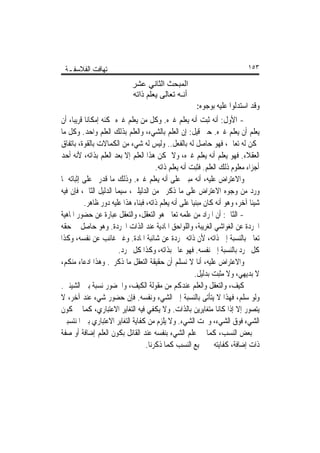 ‫ﺗ‪‬ﻬﺎﻓﺖ ﺍﻟﻔﻼﺳﻔـﺔ‬                                                            ‫٣٥١‬

                             ‫اﻟﻤﺒﺤﺚ اﻟﺜﺎﻧﻲ ﻋﺸﺮ‬
                             ‫أﻧـﻪ ﺗﻌﺎﻟﻰ ﻳﻌﻠﻢ ذاﺗﻪ‬
                                                       ‫ﻭﻗﺪ ﺍﺳﺘﺪﻟﻮﺍ ﻋﻠﻴﻪ ﺑﻮﺟﻮﻩ:‬
‫- ﺍﻷﻭﻝ: ﺃﻧﻪ ﺛﺒﺖ ﺃﻧﻪ ﻳﻌﻠﻢ ﻏﲑﻩ. ﻭﻛﻞ ﻣﻦ ﻳﻌﻠﻢ ﻏﲑﻩ ﳝﻜﻨﻪ ﺇﻣﻜﺎﻧﺎ ﻗﺮﻳﺒﺎ، ﺃﻥ‬
           ‫ﹰ‬
‫ﻳﻌﻠﻢ ﺃﻥ ﻳﻌﻠﻢ ﻏﲑﻩ. ﺣﱴ ﻗﻴﻞ: ﺇﻥ ﺍﻟﻌﻠﻢ ﺑﺎﻟﺸﻲﺀ، ﻭﺍﻟﻌﻠﻢ ﺑﺬﻟﻚ ﺍﻟﻌﻠﻢ ﻭﺍﺣﺪ. ﻭﻛﻞ ﻣﺎ‬
‫ﳝﻜﻦ ﻟﻪ ﺗﻌﺎﱃ، ﻓﻬﻮ ﺣﺎﺻﻞ ﻟﻪ ﺑﺎﻟﻔﻌﻞ.. ﻭﻟﻴﺲ ﻟﻪ ﺷﻲﺀ ﻣﻦ ﺍﻟﻜﻤﺎﻻﺕ ﺑﺎﻟﻘﻮﺓ، ﺑﺎﺗﻔﺎﻕ‬
‫ﺍﻟﻌﻘﻼﺀ. ﻓﻬﻮ ﻳﻌﻠﻢ ﺃﻧﻪ ﻳﻌﻠﻢ ﻏﲑﻩ، ﻭﻻ ﳝﻜﻦ ﻫﺬﺍ ﺍﻟﻌﻠﻢ ﺇﻻ ﺑﻌﺪ ﺍﻟﻌﻠﻢ ﺑﺬﺍﺗﻪ، ﻷﻧﻪ ﺃﺣﺪ‬
                                       ‫ﺃﺟﺰﺍﺀ ﻣﻌﻠﻮﻡ ﺫﻟﻚ ﺍﻟﻌﻠﻢ. ﻓﺜﺒﺖ ﺃﻧﻪ ﻳﻌﻠﻢ ﺫﺍﺗﻪ.‬
‫ﻭﺍﻻﻋﺘﺮﺍﺽ ﻋﻠﻴﻪ، ﺃﻧﻪ ﻣﺒﲏ ﻋﻠﻰ ﺃﻧﻪ ﻳﻌﻠﻢ ﻏﲑﻩ. ﻭﺫﻟﻚ ﻣﺎ ﻗﺪﺭﰎ ﻋﻠﻰ ﺇﺛﺒﺎﺗﻪ ﳌﺎ‬
‫ﻭﺭﺩ ﻣﻦ ﻭﺟﻮﻩ ﺍﻻﻋﺘﺮﺍﺽ ﻋﻠﻰ ﻣﺎ ﺫﻛﺮﰎ ﻣﻦ ﺍﻟﺪﻟﻴﻠﲔ، ﺳﻴﻤﺎ ﺍﻟﺪﻟﻴﻞ ﺍﻟﺜﺎﱐ، ﻓﺈﻥ ﻓﻴﻪ‬
          ‫ﺷﻴﺌﺎ ﺁﺧﺮ، ﻭﻫﻮ ﺃﻧﻪ ﻛﺎﻥ ﻣﺒﻨﻴﺎ ﻋﻠﻰ ﺃﻧﻪ ﻳﻌﻠﻢ ﺫﺍﺗﻪ، ﻓﺒﻨﺎﺀ ﻫﺬﺍ ﻋﻠﻴﻪ ﺩﻭﺭ ﻇﺎﻫﺮ.‬
                                                      ‫ﹰ‬                       ‫ﹰ‬
‫- ﺍﻟﺜﺎﱐ: ﺃﻥ ﺍﳌﺮﺍﺩ ﻣﻦ ﻋﻠﻤﻪ ﺗﻌﺎﱃ ﻫﻮ ﺍﻟﺘﻌﻘﻞ، ﻭﺍﻟﺘﻌﻘﻞ ﻋﺒﺎﺭﺓ ﻋﻦ ﺣﻀﻮﺭ ﺍﳌﺎﻫﻴﺔ‬
‫ﺍ‪‬ﺮﺩﺓ ﻋﻦ ﺍﻟﻐﻮﺍﺷﻲ ﺍﻟﻐﺮﻳﺒﺔ، ﻭﺍﻟﻠﻮﺍﺣﻖ ﺍﳌﺎﺩﻳﺔ ﻋﻨﺪ ﺍﻟﺬﺍﺕ ﺍ‪‬ﺮﺩﺓ. ﻭﻫﻮ ﺣﺎﺻﻞ ﰲ ﺣﻘﻪ‬
‫ﺗﻌﺎﱃ ﺑﺎﻟﻨﺴﺒﺔ ﺇﱃ ﺫﺍﺗﻪ، ﻷﻥ ﺫﺍﺗﻪ ﳎﺮﺩﺓ ﻋﻦ ﺷﺎﺋﺒﺔ ﺍﳌﺎﺩﺓ. ﻭﻏﲑ ﻏﺎﺋﺐ ﻋﻦ ﻧﻔﺴﻪ، ﻭﻛﺬﺍ‬
                       ‫ﻛﻞ ﳎﺮﺩ ﺑﺎﻟﻨﺴﺒﺔ ﺇﱃ ﻧﻔﺴﻪ. ﻓﻬﻮ ﻋﺎﱂ ﺑﺬﺍﺗﻪ، ﻭﻛﺬﺍ ﻛﻞ ﳎﺮﺩ.‬
‫ﻭﺍﻻﻋﺘﺮﺍﺽ ﻋﻠﻴﻪ، ﺃﻧﺎ ﻻ ﻧﺴﻠﻢ ﺃﻥ ﺣﻘﻴﻘﺔ ﺍﻟﺘﻌﻘﻞ ﻣﺎ ﺫﻛﺮﰎ. ﻭﻫﺬﺍ ﺍﺩﻋﺎﺀ ﻣﻨﻜﻢ،‬
                                                        ‫ﻻ ﺑﺪﻳﻬﻲ، ﻭﻻ ﻣﺜﺒﺖ ﺑﺪﻟﻴﻞ.‬
‫ﻛﻴﻒ، ﻭﺍﻟﺘﻌﻘﻞ ﻭﺍﻟﻌﻠﻢ ﻋﻨﺪﻛﻢ ﻣﻦ ﻣﻘﻮﻟﺔ ﺍﻟﻜﻴﻒ، ﻭﺍﳊﻀﻮﺭ ﻧﺴﺒﺔ ﺑﲔ ﺍﻟﺸﻴﺌﲔ.‬
‫ﻭﻟﻮ ﺳﻠﻢ، ﻓﻬﺬﺍ ﻻ ﻳﺘﺄﺗﻰ ﺑﺎﻟﻨﺴﺒﺔ ﺇﱃ ﺍﻟﺸﻲﺀ ﻭﻧﻔﺴﻪ. ﻓﺈﻥ ﺣﻀﻮﺭ ﺷﻲﺀ ﻋﻨﺪ ﺁﺧﺮ، ﻻ‬
‫ﻳﺘﺼﻮﺭ ﺇﻻ ﺇﺫﺍ ﻛﺎﻧﺎ ﻣﺘﻐﺎﻳﺮﻳﻦ ﺑﺎﻟﺬﺍﺕ. ﻭﻻ ﻳﻜﻔﻲ ﻓﻴﻪ ﺍﻟﺘﻐﺎﻳﺮ ﺍﻻﻋﺘﺒﺎﺭﻱ، ﻛﻤﺎ ﰲ ﻛﻮﻥ‬
‫ﺍﻟﺸﻲﺀ ﻓﻮﻕ ﺍﻟﺸﻲﺀ، ﻭﲢﺖ ﺍﻟﺸﻲﺀ. ﻭﻻ ﻳﻠﺰﻡ ﻣﻦ ﻛﻔﺎﻳﺔ ﺍﻟﺘﻐﺎﻳﺮ ﺍﻻﻋﺘﺒﺎﺭﻱ ﺑﲔ ﺍﳌﻨﺘﺴﺒﲔ‬
‫ﰲ ﺑﻌﺾ ﺍﻟﻨﺴﺐ، ﻛﻤﺎ ﰲ ﻋﻠﻢ ﺍﻟﺸﻲﺀ ﺑﻨﻔﺴﻪ ﻋﻨﺪ ﺍﻟﻘﺎﺋﻞ ﺑﻜﻮﻥ ﺍﻟﻌﻠﻢ ﺇﺿﺎﻓﺔ ﺃﻭ ﺻﻔﺔ‬
                                   ‫ﺫﺍﺕ ﺇﺿﺎﻓﺔ، ﻛﻔﺎﻳﺘﻪ ﰲ ﲨﻴﻊ ﺍﻟﻨﺴﺐ ﻛﻤﺎ ﺫﻛﺮﻧﺎ.‬
 