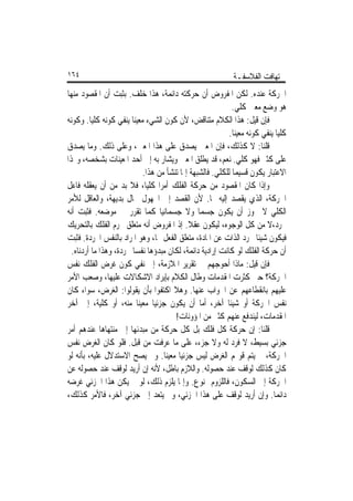 ‫٤٦١‬                                                         ‫ﺗ‪‬ﻬﺎﻓﺖ ﺍﻟﻔﻼﺳﻔـﺔ‬
‫ﺍﳊﺮﻛﺔ ﻋﻨﺪﻩ. ﻟﻜﻦ ﺍﳌﻔﺮﻭﺽ ﺃﻥ ﺣﺮﻛﺘﻪ ﺩﺍﺋﻤﺔ، ﻫﺬﺍ ﺧﻠﻒ. ﺑﺜﺒﺖ ﺃﻥ ﺍﳌﻘﺼﻮﺩ ﻣﻨﻬﺎ‬
                                                           ‫ﻫﻮ ﻭﺿﻊ ﻣﻌﲔ ﻛﻠﻲ.‬
‫ﻓﺈﻥ ﻗﻴﻞ: ﻫﺬﺍ ﺍﻟﻜﻼﻡ ﻣﺘﻨﺎﻗﺾ، ﻷﻥ ﻛﻮﻥ ﺍﻟﺸﻲﺀ ﻣﻌﻴﻨﺎ ﻳﻨﻔﻲ ﻛﻮﻧﻪ ﻛﻠﻴﺎ. ﻭﻛﻮﻧﻪ‬
         ‫ﹰ‬              ‫ﹰ‬
                                                          ‫ﻛﻠﻴﺎ ﻳﻨﻔﻲ ﻛﻮﻧﻪ ﻣﻌﻴﻨﺎ.‬
                                                           ‫ﹰ‬               ‫ﹰ‬
‫ﻗﻠﻨﺎ: ﻻ ﻛﺬﻟﻚ، ﻓﺈﻥ ﺍﳌﻌﲔ ﻳﺼﺪﻕ ﻋﻠﻰ ﻫﺬﺍ ﺍﳌﻌﲔ، ﻭﻋﻠﻰ ﺫﻟﻚ. ﻭﻣﺎ ﻳﺼﺪﻕ‬
‫ﻋﻠﻰ ﻛﺜﲑ ﻓﻬﻮ ﻛﻠﻲ. ﻧﻌﻢ، ﻗﺪ ﻳﻄﻠﻖ ﺍﳌﻌﲔ ﻭﻳﺸﺎﺭ ﺑﻪ ﺇﱃ ﺃﺣﺪ ﺍﳌﻌﻴﻨﺎﺕ ﺑﺸﺨﺼﻪ، ﻭ‪‬ﺬﺍ‬
                           ‫ﺍﻻﻋﺘﺒﺎﺭ ﻳﻜﻮﻥ ﻗﺴﻴﻤﺎ ﻟﻠﻜﻠﻲ. ﻓﺎﻟﺸﺒﻬﺔ ﺇﳕﺎ ﺗﻨﺸﺄ ﻣﻦ ﻫﺬﺍ.‬
                                                           ‫ﹰ‬
‫ﻭﺇﺫﺍ ﻛﺎﻥ ﺍﳌﻘﺼﻮﺩ ﻣﻦ ﺣﺮﻛﺔ ﺍﻟﻔﻠﻚ ﺃﻣﺮﹰﺍ ﻛﻠﻴﺎﹰ، ﻓﻼ ﺑﺪ ﻣﻦ ﺃﻥ ﻳﻌﻘﻠﻪ ﻓﺎﻋﻞ‬
‫ﺍﳊﺮﻛﺔ، ﺍﻟﺬﻱ ﻳﻘﺼﺪ ﺇﻟﻴﻪ ‪‬ﺎ. ﻷﻥ ﺍﻟﻘﺼﺪ ﺇﱃ ﺍ‪‬ﻬﻮﻝ ﳏﺎﻝ ﺑﺪﻳﻬﺔ، ﻭﺍﻟﻌﺎﻗﻞ ﻟﻸﻣﺮ‬
‫ﺍﻟﻜﻠﻲ ﻻ ﳚﻮﺯ ﺃﻥ ﻳﻜﻮﻥ ﺟﺴﻤﺎ ﻭﻻ ﺟﺴﻤﺎﻧﻴﺎ ﻛﻤﺎ ﺗﻘﺮﺭ ﰲ ﻣﻮﺿﻌﻪ. ﻓﺜﺒﺖ ﺃﻧﻪ‬
                                 ‫ﹰ‬             ‫ﹰ‬
‫ﳎﺮﺩ،ﻻ ﻣﻦ ﻛﻞ ﺍﻟﻮﺟﻮﻩ، ﻟﻴﻜﻮﻥ ﻋﻘﻼ. ﺇﺫ ﺍﳌﻔﺮﻭﺽ ﺃﻧﻪ ﻣﺘﻌﻠﻖ ﲜﺮﻡ ﺍﻟﻔﻠﻚ ﺑﺎﻟﺘﺤﺮﻳﻚ‬
                                           ‫ﹰ‬
‫ﻓﻴﻜﻮﻥ ﺷﻴﺌﺎ ﳎﺮﺩ ﺍﻟﺬﺍﺕ ﻋﻦ ﺍﳌﺎﺩﺓ، ﻣﺘﻌﻠﻖ ﺍﻟﻔﻌﻞ ‪‬ﺎ، ﻭﻫﻮ ﺍﳌﺮﺍﺩ ﺑﺎﻟﻨﻔﺲ ﺍ‪‬ﺮﺩﺓ. ﻓﺜﺒﺖ‬
                                                                    ‫ﹰ‬
  ‫ﺃﻥ ﺣﺮﻛﺔ ﺍﻟﻔﻠﻚ ﻟﻮ ﻛﺎﻧﺖ ﺇﺭﺍﺩﻳﺔ ﺩﺍﺋﻤﺔ، ﻟﻜﺎﻥ ﻣﺒﺪﺅﻫﺎ ﻧﻔﺴﺎ ﳎﺮﺩﺓ، ﻭﻫﺬﺍ ﻣﺎ ﺃﺭﺩﻧﺎﻩ.‬
                        ‫ﹰ‬
‫ﻓﺈﻥ ﻗﻴﻞ: ﻣﺎﺫﺍ ﺃﺣﻮﺟﻬﻢ ﰲ ﺗﻘﺮﻳﺮ ﺍﳌﻼﺯﻣﺔ، ﺇﱃ ﻧﻔﻲ ﻛﻮﻥ ﻏﺮﺽ ﺍﻟﻔﻠﻚ ﻧﻔﺲ‬
‫ﺍﳊﺮﻛﺔ؟ ﺣﱴ ﻛﺜﺮﺕ ﺍﳌﻘﺪﻣﺎﺕ ﻭﻃﺎﻝ ﺍﻟﻜﻼﻡ ﺑﺈﻳﺮﺍﺩ ﺍﻻﺷﻜﺎﻻﺕ ﻋﻠﻴﻬﺎ، ﻭﺻﻌﺐ ﺍﻷﻣﺮ‬
‫ﻋﻠﻴﻬﻢ ﺑﺎﻧﻘﻄﺎﻋﻬﻢ ﻋﻦ ﺍﳉﻮﺍﺏ ﻋﻨﻬﺎ. ﻭﻫﻼ ﺍﻛﺘﻔﻮﺍ ﺑﺄﻥ ﻳﻘﻮﻟﻮﺍ: ﺍﻟﻐﺮﺽ، ﺳﻮﺍﺀ ﻛﺎﻥ‬
‫ﻧﻔﺲ ﺍﳊﺮﻛﺔ ﺃﻭ ﺷﻴﺌﺎ ﺁﺧﺮ، ﺃﻣﺎ ﺃﻥ ﻳﻜﻮﻥ ﺟﺰﺋﻴﺎ ﻣﻌﻴﻨﺎ ﻣﻨﻪ، ﺃﻭ ﻛﻠﻴﺔ، ﺇﱃ ﺁﺧﺮ‬
                          ‫ﹰ ﹰ‬                            ‫ﹰ‬
                                      ‫ﺍﳌﻘﺪﻣﺎﺕ، ﻟﻴﻨﺪﻓﻊ ﻋﻨﻬﻢ ﻛﺜﲑ ﻣﻦ ﺍﳌﺆﻭﻧﺎﺕ!‬
‫ﻗﻠﻨﺎ: ﺇﻥ ﺣﺮﻛﺔ ﻛﻞ ﻓﻠﻚ ﺑﻞ ﻛﻞ ﺣﺮﻛﺔ ﻣﻦ ﻣﺒﺪﺋﻬﺎ ﺇﱃ ﻣﻨﺘﻬﺎﻫﺎ ﻋﻨﺪﻫﻢ ﺃﻣﺮ‬
‫ﺟﺰﺋﻲ ﺑﺴﻴﻂ، ﻻ ﻓﺮﺩ ﻟﻪ ﻭﻻ ﺟﺰﺀ، ﻋﻠﻰ ﻣﺎ ﻋﺮﻓﺖ ﻣﻦ ﻗﺒﻞ. ﻓﻠﻮ ﻛﺎﻥ ﺍﻟﻐﺮﺽ ﻧﻔﺲ‬
‫ﺍﳊﺮﻛﺔ، ﱂ ﻳﺘﻢ ﻗﻮﳍﻢ ﺍﻟﻐﺮﺽ ﻟﻴﺲ ﺟﺰﺋﻴﺎ ﻣﻌﻴﻨﺎ. ﻭﱂ ﻳﺼﺢ ﺍﻻﺳﺘﺪﻻﻝ ﻋﻠﻴﻪ، ﺑﺄﻧﻪ ﻟﻮ‬
                                   ‫ﹰ ﹰ‬
‫ﻛﺎﻥ ﻛﺬﻟﻚ ﻟﻮﻗﻒ ﻋﻨﺪ ﺣﺼﻮﻟﻪ. ﻭﺍﻟﻼﺯﻡ ﺑﺎﻃﻞ، ﻷﻧﻪ ﺇﻥ ﺃﺭﻳﺪ ﻟﻮﻗﻒ ﻋﻨﺪ ﺣﺼﻮﻟﻪ ﻋﻦ‬
‫ﺍﳊﺮﻛﺔ ﺇﱃ ﺍﻟﺴﻜﻮﻥ، ﻓﺎﻟﻠﺰﻭﻡ ﳑﻨﻮﻉ. ﻭﺇﳕﺎ ﻳﻠﺰﻡ ﺫﻟﻚ، ﻟﻮ ﱂ ﻳﻜﻦ ﻫﺬﺍ ﺍﳉﺰﺋﻲ ﻏﺮﺿﻪ‬
‫ﺩﺍﺋﻤﺎ. ﻭﺇﻥ ﺃﺭﻳﺪ ﻟﻮﻗﻒ ﻋﻠﻰ ﻫﺬﺍ ﺍﳉﺰﺋﻲ، ﻭﱂ ﻳﺘﻌﺪ ﺇﱃ ﺟﺰﺋﻲ ﺁﺧﺮ، ﻓﺎﻷﻣﺮ ﻛﺬﻟﻚ،‬      ‫ﹰ‬
 