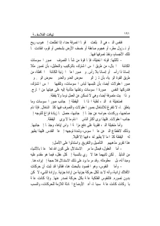 ‫ﺗ‪‬ﻬﺎﻓﺖ ﺍﻟﻔﻼﺳﻔـﺔ‬                                                           ‫١٩١‬

‫ﻓﻨﻔﺲ ﺍﻟﻨﱯ، ﻫﻲ ﺍﻟﱵ ﺑﻠﻐﺖ ﰲ ﻗﻮ‪‬ﺎ ﺍﳌﺘﺼﺮﻓﺔ ﺣﺪﺍﹰ، ﺇﺫﺍ ﺗﻄﻠﻌﺖ ﺇﱃ ﻫﺒﻮﺏ ﺭﻳﺢ‬
‫ﺃﻭ ﻧـﺰﻭﻝ ﻣﻄﺮ، ﺃﻭ ﻫﺠﻮﻡ ﺻﺎﻋﻘﺔ ﺃﻭ ﺧﺴﻒ ﺍﻷﺭﺽ ﺑﺸﺨﺺ ﺃﻭ ﻗﻮﻡ، ﺍﻧﻘﺎﺩﺕ ﳍﺎ‬
                                                ‫ﺗﻠﻚ ﺍﻷﺟﺴﺎﻡ، ﻭﻧﻔﺬ ﺗﺼﺮﻓﻬﺎ ﻓﻴﻬﺎ.‬
‫- ﺛﺎﻟﺜﺘﻬﺎ: ﻗﻮﺗﻪ ﺍﳌﺘﺨﻴﻠﺔ، ﻓﺈ‪‬ﺎ ﻗﻮﺓ ﻣﻦ ﺷﺄ‪‬ﺎ ﺍﻟﺘﺼﺮﻑ ﰲ ﺻﻮﺭ ﺍﶈﺴﻮﺳﺎﺕ‬
‫ﺍﻟﻜﺎﺋﻨﺔ ﰲ ﺍﳋﻴﺎﻝ، ﻣﻦ ﻃﺮﻳﻖ ﺍﳊﺲ ﺍﳌﺸﺘﺮﻙ، ﺑﺎﻟﺘﺮﻛﻴﺐ ﻭﺍﻟﺘﺤﻠﻴﻞ، ﺑﺄﻥ ﺗﺼﻮﺭ ﻣﺜﻼ‬
‫ﹰ‬
‫ﺇﻧﺴﺎﻧﺎ ﺫﺍ ﺭﺃﺳﲔ ﺃﻭ ﺇﻧﺴﺎﻧﺎ ﺑﻼ ﺭﺃﺱ. ﻭﰲ ﺻﻮﺭ ﺍﳌﻌﺎﱐ ﺍﳉﺰﺋﻴﺔ ﺍﻟﻜﺎﺋﻨﺔ ﰲ ﺍﳊﺎﻓﻈﺔ، ﻣﻦ‬
                                                         ‫ﹰ‬                 ‫ﹰ‬
‫ﻃﺮﻳﻖ ﺍﻟﻘﻮﺓ ﺍﻟﻮﳘﻴﺔ، ﺑﺄﻥ ﺗﱪﺯ ﺍﻟﻮﱄ ﰲ ﻣﻌﺮﺽ ﺍﻟﻌﺪﻭ ﻭﺍﻟﻌﺪﻭ ﰲ ﻣﻌﺮﺽ ﺍﻟﻮﱄ. ﻭﰲ‬
‫ﺻﻮﺭ ﺍﳌﻌﻘﻮﻻﺕ ﺃﻳﻀﺎﹰ، ﺑﺄﻥ ﺗﻠﺒﺴﻬﺎ ﻟﺒﺎﺱ ﺍﶈﺴﻮﺳﺎﺕ، ﻭﺗﻠﻘﻴﻬﺎ ﰲ ﺍﳊﺲ ﺍﳌﺸﺘﺮﻙ،‬
‫ﻓﺘﺪﺭﻛﻬﺎ ﺍﻟﻨﻔﺲ ﰲ ﺻﻮﺭﺓ ﺍﶈﺴﻮﺳﺎﺕ ﻭﺗﻈﻨﻬﺎ ﻣﺘﺄﺩﻳﺔ ﺇﻟﻴﻪ ﻋﻠﻰ ﻫﻴﺌﺘﻬﺎ ﻣﻦ ﺍﳋﺎﺭﺝ.‬
                 ‫ﻭﳍﺬﺍ ﲰﻴﺖ ﻣﺘﺼﺮﻓﺔ ﺃﻳﻀﺎﹰ، ﻭﻫﻲ ﻻ ﺗﺴﻜﻦ ﻋﻦ ﺍﻟﻌﻤﻞ ﻧﻮﻣﺎ ﻭﻻ ﻳﻘﻈﺔ.‬
                          ‫ﹰ‬
‫ﻓﻤﺘﺨﻴﻠﺔ ﻏﲑ ﺍﻟﻨﱯ، ﻟﻐﻠﺒﺔ ﺍﳒﺬﺍ‪‬ﺎ ﰲ ﺍﻟﻴﻘﻈﺔ ﺇﱃ ﺟﺎﻧﺐ ﺻﻮﺭ ﺍﶈﺴﻮﺳﺎﺕ ﻭﻣﺎ‬
‫ﻳﺘﻌﻠﻖ ‪‬ﺎ، ﻻ ﺗﺘﻔﺮﻍ ﻟﻼﺷﺘﻐﺎﻝ ﺑﺼﻮﺭ ﺍﳌﻌﻘﻮﻻﺕ ﻭﺍﻟﺘﺼﺮﻑ ﻓﻴﻬﺎ ﻛﺜﲑ ﺍﺷﺘﻐﺎﻝ. ﻓﺈﺫﺍ ﻧﺎﻡ‬
‫ﺻﺎﺣﺒﻬﺎ، ﻭﺭﻛﺪﺕ ﺣﻮﺍﺳﻪ ﻋﻦ ﺟﺬ‪‬ﺎ ﺇﱃ ﺟﺎﻧﺒﻬﺎ، ﺣﺼﻞ ﳍﺎ ﺯﻳﺎﺩﺓ ﻓﺮﺍﻍ ﻟﻠﺘﻮﺟﻪ ﺇﱃ‬
               ‫ﺟﺎﻧﺐ ﺍﳌﻌﻘﻮﻻﺕ. ﻓﻠﻬﺬﺍ ﻳﺮﻯ ﺃﻛﺜﺮ ﺍﻟﻨﺎﺱ ﰲ ﺍﳌﻨﺎﻡ ﻣﺎ ﻻ ﻳﺮﻯ ﰲ ﺍﻟﻴﻘﻈﺔ.‬
‫ﻭﺃﻣﺎ ﻣﺘﺨﻴﻠﺔ ﺍﻟﻨﱯ، ﻓﻘﻮﻳﺔ ﻋﻠﻰ ﺩﻓﻊ ﻣﺰﺍﲪﺔ ﺍﳊﻮﺍﺱ ﺇﻳﺎﻫﺎ، ﻭﺟﺬ‪‬ﺎ ﺇﱃ ﺟﺎﻧﺒﻬﺎ.‬
‫ﻭﺫﻟﻚ ﻻﻧﻘﻄﺎﻉ ﺍﻟﻨﱯ ﻋﻦ ﻋﺎﱂ ﺍﶈﺴﻮﺱ، ﻭﺷﺪﺓ ﺗﻮﺟﻬﻪ ﺇﱃ ﻋﺎﱂ ﺍﻟﻘﺪﺱ. ﻓﻠﻬﺬﺍ ﻳﻈﻬﺮ‬
                                  ‫ﻟﻪ ﰲ ﺍﻟﻴﻘﻈﺔ ﻛﺜﲑﹰﺍ ﻣﺎ ﻻ ﻳﻈﻬﺮ ﻟﻐﲑﻩ ﻓﻴﻬﺎ ﺇﻻ ﻗﻠﻴﻼ.‬
                                   ‫ﹰ‬
                   ‫ﻫﺬﺍ ﺗﻘﺮﻳﺮ ﻣﺬﻫﺒﻬﻢ ﰲ ﺍﻟﺘﺄﺻﻴﻞ ﻭﺍﻟﺘﻔﺮﻳﻎ. ﻭﺍﺳﺘﺪﻟﻮﺍ ﻋﻠﻰ ﺍﻷﺻﻞ:‬
‫- ﺃﻣﺎ ﰲ ﺍﻟﻌﻘﻮﻝ، ﻓﺒﻤﺜﻞ ﻣﺎ ﻣﺮ ﰲ ﺍﻻﺳﺘﺪﻻﻝ ﻋﻠﻰ ﻛﻮﻥ ﺍﷲ ﺗﻌﺎﱃ ﻋﺎﳌﺎ ﺑﺎﻷﺷﻴﺎﺀ‬
          ‫ﹰ‬
‫ﻣﻦ ﺍﻟﺪﻟﻴﻠﲔ. ﻟﻜﻦ ﺛﺎﻧﻴﻬﻤﺎ ﻫﻨﺎ ﻻ ﳚﺮﻱ ﺑﺎﻟﻨﺴﺒﺔ ﺇﱃ ﻛﻞ ﻋﻘﻞ، ﻓﻴﻤﺎ ﻫﻮ ﻣﻘﺪﻡ ﻋﻠﻴﻪ‬
 ‫ﻭﻣﺒﺪﺃ ﻟﻪ، ﺑﻞ ﰲ ﻣﻌﻠﻮﻣﺎﺗﻪ. ﻭﻗﺪ ﻣﺮ ﻣﺎ ﻳﺮﺩ ﻋﻠﻰ ﺫﻟﻚ ﺍﻻﺳﺘﺪﻻﻝ ﻓﻼ ﺣﺠﺔ ﺇﱃ ﺇﻳﺮﺍﺩﻩ ﻫﻨﺎ.‬
‫- ﻭﺃﻣﺎ ﰲ ﺍﻟﻨﻔﻮﺱ، ﻭﻫﻮ ﺍﳌﻘﺼﻮﺩ ﺑﺎﻟﺒﺤﺚ ﻫﻨﺎ، ﻓﻘﺎﻟﻮﺍ ﻗﺪ ﺛﺒﺖ ﺃﻥ ﺣﺮﻛﺎﺕ‬
‫ﺍﻷﻓﻼﻙ ﺇﺭﺍﺩﻳﺔ، ﻭﺃﻧﻪ ﻻ ﺑﺪ ﻟﻜﻞ ﺣﺮﻛﺔ ﺟﺰﺋﻴﺔ ﻣﻦ ﺇﺭﺍﺩﺓ ﺟﺰﺋﻴﺔ. ﻭﺇﺭﺍﺩﺓ ﺍﻟﺸﻲﺀ ﻻ ﲤﻜﻦ‬
‫ﺑﺪﻭﻥ ﺗﺼﻮﺭﻩ. ﻓﺎﻟﻨﻔﻮﺱ ﺍﻟﻔﻠﻜﻴﺔ ﻋﺎﳌﺔ ﺑﻜﻞ ﺣﺮﻛﺔ ﺗﺼﺪﺭ ﻋﻨﻬﺎ. ﻭﺇﺫﺍ ﻛﺎﻧﺖ ﻋﺎﳌﺔ‬
‫ﺑﺎﳊﺮﻛﺎﺕ ﻛﺎﻧﺖ ﻋﺎﳌﺔ ﲟﺴﺒﺒﺎ‪‬ﺎ، ﺃﻋﲏ ﺍﻷﻭﺿﺎﻉ ﺍﳊﺎﺩﺛﺔ ﺍﻟﻼﺯﻣﺔ ﻟﻠﺤﺮﻛﺎﺕ، ﻭﺍﻟﻨﺴﺐ‬
 