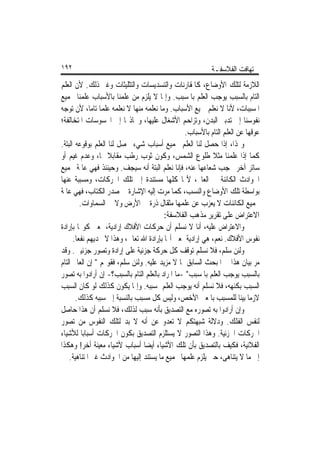 ‫٢٩١‬                                                        ‫ﺗ‪‬ﻬﺎﻓﺖ ﺍﻟﻔﻼﺳﻔـﺔ‬
‫ﺍﻟﻼﺯﻣﺔ ﻟﺘﻠﻚ ﺍﻷﻭﺿﺎﻉ، ﻛﺎﳌﻘﺎﺭﻧﺎﺕ ﻭﺍﻟﺘﺴﺪﻳﺴﺎﺕ ﻭﺍﻟﺘﺜﻠﻴﺜﺎﺕ ﻭﻏﲑ ﺫﻟﻚ. ﻷﻥ ﺍﻟﻌﻠﻢ‬
‫ﺍﻟﺘﺎﻡ ﺑﺎﻟﺴﺒﺐ ﻳﻮﺟﺐ ﺍﻟﻌﻠﻢ ﺑﺎﳌﺴﺒﺐ. ﻭﺇﳕﺎ ﻻ ﻳﻠﺰﻡ ﻣﻦ ﻋﻠﻤﻨﺎ ﺑﺎﻷﺳﺒﺎﺏ ﻋﻠﻤﻨﺎ ﲜﻤﻴﻊ‬
‫ﺍﳌﺴﺒﺒﺎﺕ، ﻷﻧﺎ ﻻ ﻧﻌﻠﻢ ﲨﻴﻊ ﺍﻷﺳﺒﺎﺏ. ﻭﻣﺎ ﻧﻌﻠﻤﻪ ﻣﻨﻬﺎ ﻻ ﻧﻌﻠﻤﻪ ﻋﻠﻤﺎ ﺗﺎﻣﺎﹰ، ﻷﻥ ﺗﻮﺟﻪ‬
                 ‫ﹰ‬
‫ﻧﻔﻮﺳﻨﺎ ﺇﱃ ﺗﺪﺑﲑ ﺍﻟﺒﺪﻥ، ﻭﺗﺰﺍﺣﻢ ﺍﻷﺷﻐﺎﻝ ﻋﻠﻴﻬﺎ، ﻭﲡﺎﺫ‪‬ﺎ ﺇﱃ ﺍﶈﺴﻮﺳﺎﺕ ﺍﳌﺘﺨﺎﻟﻔﺔ؛‬
                                                 ‫ﻋﻮﻗﻬﺎ ﻋﻦ ﺍﻟﻌﻠﻢ ﺍﻟﺘﺎﻡ ﺑﺎﻷﺳﺒﺎﺏ.‬
‫ﻭﳍﺬﺍ، ﺇﺫﺍ ﺣﺼﻞ ﻟﻨﺎ ﺍﻟﻌﻠﻢ ﲜﻤﻴﻊ ﺃﺳﺒﺎﺏ ﺷﻲﺀ ﳛﺼﻞ ﻟﻨﺎ ﺍﻟﻌﻠﻢ ﺑﻮﻗﻮﻋﻪ ﺍﻟﺒﺘﺔ.‬
‫ﻛﻤﺎ ﺇﺫﺍ ﻋﻠﻤﻨﺎ ﻣﺜﻼ ﻃﻠﻮﻉ ﺍﻟﺸﻤﺲ، ﻭﻛﻮﻥ ﺛﻮﺏ ﺭﻃﺐ ﻣﻘﺎﺑﻼ ﳍﺎ، ﻭﻋﺪﻡ ﻏﻴﻢ ﺃﻭ‬
                    ‫ﹰ‬                                       ‫ﹰ‬
‫ﺳﺎﺗﺮ ﺁﺧﺮ ﳛﺠﺐ ﺷﻌﺎﻋﻬﺎ ﻋﻨﻪ، ﻓﺈﻧﺎ ﻧﻌﻠﻢ ﺍﻟﺒﺘﺔ ﺃﻧﻪ ﺳﻴﺠﻒ. ﻭﺣﻴﻨﺌﺬ ﻓﻬﻲ ﻋﺎﳌﺔ ﲜﻤﻴﻊ‬
‫ﺍﳊﻮﺍﺩﺙ ﺍﻟﻜﺎﺋﻨﺔ ﰲ ﺍﻟﻌﺎﱂ، ﻷ‪‬ﺎ ﻛﻠﻬﺎ ﻣﺴﺘﻨﺪﺓ ﺇﱃ ﺗﻠﻚ ﺍﳊﺮﻛﺎﺕ، ﻭﻣﺴﺒﺒﺔ ﻋﻨﻬﺎ‬
‫ﺑﻮﺍﺳﻄﺔ ﺗﻠﻚ ﺍﻷﻭﺿﺎﻉ ﻭﺍﻟﻨﺴﺐ، ﻛﻤﺎ ﻣﺮﺕ ﺇﻟﻴﻪ ﺍﻹﺷﺎﺭﺓ ﰲ ﺻﺪﺭ ﺍﻟﻜﺘﺎﺏ، ﻓﻬﻲ ﻋﺎﳌﺔ‬
         ‫ﲜﻤﻴﻊ ﺍﻟﻜﺎﺋﻨﺎﺕ ﻻ ﻳﻌﺰﺏ ﻋﻦ ﻋﻠﻤﻬﺎ ﻣﺜﻘﺎﻝ ﺫﺭﺓ ﰲ ﺍﻷﺭﺽ ﻭﻻ ﰲ ﺍﻟﺴﻤﺎﻭﺍﺕ.‬
                                         ‫ﺍﻻﻋﺘﺮﺍﺽ ﻋﻠﻰ ﺗﻘﺮﻳﺮ ﻣﺬﻫﺐ ﺍﻟﻔﻼﺳﻔﺔ:‬
‫ﻭﺍﻻﻋﺘﺮﺍﺽ ﻋﻠﻴﻪ، ﺃﻧﺎ ﻻ ﻧﺴﻠﻢ ﺃﻥ ﺣﺮﻛﺎﺕ ﺍﻷﻓﻼﻙ ﺇﺭﺍﺩﻳﺔ، ﲟﻌﲎ ﻛﻮ‪‬ﺎ ﺑﺈﺭﺍﺩﺓ‬
      ‫ﻧﻔﻮﺱ ﺍﻷﻓﻼﻙ. ﻧﻌﻢ، ﻫﻲ ﺇﺭﺍﺩﻳﺔ ﲟﻌﲎ ﺃ‪‬ﺎ ﺑﺈﺭﺍﺩﺓ ﺍﷲ ﺗﻌﺎﱃ، ﻭﻫﺬﺍ ﻻ ﳚﺪﻳﻬﻢ ﻧﻔﻌﺎ.‬
       ‫ﹰ‬
‫ﻭﻟﺌﻦ ﺳﻠﻢ، ﻓﻼ ﻧﺴﻠﻢ ﺗﻮﻗﻒ ﻛﻞ ﺣﺮﻛﺔ ﺟﺰﺋﻴﺔ ﻋﻠﻰ ﺇﺭﺍﺩﺓ ﻭﺗﺼﻮﺭ ﺟﺰﺋﻴﲔ. ﻭﻗﺪ‬
‫ﻣﺮ ﺑﻴﺎﻥ ﻫﺬﺍ ﰲ ﺍﳌﺒﺤﺚ ﺍﻟﺴﺎﺑﻖ ﲟﺎ ﻻ ﻣﺰﻳﺪ ﻋﻠﻴﻪ. ﻭﻟﺌﻦ ﺳﻠﻢ، ﻓﻘﻮﳍﻢ " ﺇﻥ ﺍﻟﻌﺎﱂ ﺍﻟﺘﺎﻡ‬
‫ﺑﺎﻟﺴﺒﺐ ﻳﻮﺟﺐ ﺍﻟﻌﻠﻢ ﺑﺎﳌﺴﺒﺐ" -ﻣﺎ ﺍﳌﺮﺍﺩ ﺑﺎﻟﻌﻠﻢ ﺍﻟﺘﺎﻡ ﺑﺎﻟﺴﺒﺐ؟- ﺇﻥ ﺃﺭﺍﺩﻭﺍ ﺑﻪ ﺗﺼﻮﺭ‬
‫ﺍﻟﺴﺒﺐ ﺑﻜﻨﻬﻪ، ﻓﻼ ﻧﺴﻠﻢ ﺃﻧﻪ ﻳﻮﺟﺐ ﺍﻟﻌﻠﻢ ﲟﺴﺒﺒﻪ. ﻭﺇﳕﺎ ﻳﻜﻮﻥ ﻛﺬﻟﻚ ﻟﻮ ﻛﺎﻥ ﺍﻟﺴﺒﺐ‬
       ‫ﻻﺯﻣﺎ ﺑﻴﻨﺎ ﻟﻠﻤﺴﺒﺐ ﺑﺎﳌﻌﲎ ﺍﻷﺧﺺ، ﻭﻟﻴﺲ ﻛﻞ ﻣﺴﺒﺐ ﺑﺎﻟﻨﺴﺒﺔ ﺇﱃ ﺳﺒﺒﻪ ﻛﺬﻟﻚ.‬ ‫ﹰ ﹰ‬
‫ﻭﺇﻥ ﺃﺭﺍﺩﻭﺍ ﺑﻪ ﺗﺼﻮﺭﻩ ﻣﻊ ﺍﻟﺘﺼﺪﻳﻖ ﺑﺄﻧﻪ ﺳﺒﺐ ﻟﺬﻟﻚ، ﻓﻼ ﻧﺴﻠﻢ ﺃﻥ ﻫﺬﺍ ﺣﺎﺻﻞ‬
‫ﻟﻨﻔﺲ ﺍﻟﻔﻠﻚ. ﻭﺩﻻﻟﺔ ﺷﺒﻬﺘﻜﻢ ﻻ ﺗﻌﺪﻭ ﻋﻦ ﺃﻧﻪ ﻻ ﺑﺪ ﻟﺘﻠﻚ ﺍﻟﻨﻔﻮﺱ ﻣﻦ ﺗﺼﻮﺭ‬
‫ﺍﳊﺮﻛﺎﺕ ﺍﳉﺰﺋﻴﺔ. ﻭﻫﺬﺍ ﺍﻟﺘﺼﻮﺭ ﻻ ﻳﺴﺘﻠﺰﻡ ﺍﻟﺘﺼﺪﻳﻖ ﺑﻜﻮﻥ ﺍﳊﺮﻛﺎﺕ ﺃﺳﺒﺎﺑﺎ ﻟﻸﺷﻴﺎﺀ‬
          ‫ﹰ‬
‫ﺍﻟﻔﻼﻧﻴﺔ، ﻓﻜﻴﻒ ﺑﺎﻟﺘﺼﺪﻳﻖ ﺑﺄﻥ ﺗﻠﻚ ﺍﻷﺷﻴﺎﺀ ﺃﻳﻀﺎ ﺃﺳﺒﺎﺏ ﻷﺷﻴﺎﺀ ﻣﻌﻴﻨﺔ ﺃﺧﺮ! ﻭﻫﻜﺬﺍ‬
                                 ‫ﹰ‬
    ‫ﺇﱃ ﻣﺎ ﻻ ﻳﺘﻨﺎﻫﻰ، ﺣﱴ ﻳﻠﺰﻡ ﻋﻠﻤﻬﺎ ﲜﻤﻴﻊ ﻣﺎ ﻳﺴﺘﻨﺪ ﺇﻟﻴﻬﺎ ﻣﻦ ﺍﳊﻮﺍﺩﺙ ﻏﲑ ﺍﳌﺘﻨﺎﻫﻴﺔ.‬
 