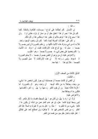 ‫ﺗ‪‬ﻬﺎﻓﺖ ﺍﻟﻔﻼﺳﻔـﺔ‬                                                       ‫٩١٢‬

                                                          ‫- ﺍﻟﺜﺎﱐ:‬
‫ﺇﻥ ﺍﻹﻧﺴﺎﻥ ﳛﻜﻢ ﺃﺣﻜﺎﻣﺎ ﻋﻠﻰ ﺃﻧﻮﺍﻉ ﺍﶈﺴﻮﺳﺎﺕ، ﺍﻟﻈﺎﻫﺮﺓ ﻭﺍﻟﺒﺎﻃﻨﺔ. ﻛﻤﺎ‬
                                           ‫ﹰ‬
‫ﳛﻜﻢ ﺑﺄﻥ ﻫﺬﺍ ﺍﳌﺒﺼﺮ ﺃﻭ ﻫﺬﺍ ﺍﳌﺘﺨﻴﻞ ﺣﻠﻮ ﺃﻭ ﻣﺮ، ﺣﺎﺭ ﺃﻭ ﺑﺎﺭﺩ، ﺧﺸﻦ ﺃﻭ ﻟﲔ. ﻭﺃﻥ‬
      ‫ﻫﺬﺍ ﺍﳌﺴﻤﻮﻉ ﺃﻭ ﻫﺬﺍ ﺍﳌﺘﻮﻫﻢ ﻣﻼﺋﻢ ﺃﻭ ﻣﻨﻔﻮﺭ ﻋﻨﻪ ؛ ﻭﺑﻌﻜﺲ ﻫﺬﺍ ﻭﲟﺜﺎﻝ ﺫﻟﻚ.‬
‫ﻭﳛﻜﻢ ﻋﻠﻰ ﺍﳌﻌﻘﻮﻻﺕ ﺍﻟﺼﺮﻓﺔ ﺃﻳﻀﺎﹰ، ﻛﻤﺎ ﳛﻜﻢ ﺑﺄﻥ ﻭﺍﺟﺐ ﺍﻟﻮﺟﻮﺩ ﻭﺍﺣﺪ.‬
‫ﻓﻼ ﺑﺪ ﻟﻪ ﻣﻦ ﺷﻲﺀ ﻳﺪﺭﻙ ﻫﺬﻩ ﺍﻷﺷﻴﺎﺀ ﻛﻠﻬﺎ، ﻭﳓﻦ ﻧﻌﻠﻢ ﺑﺎﻟﻀﺮﻭﺭﺓ ﺃﻥ ﻟﻴﺲ ﺟﺴﻢ ﻭﻻ‬
‫ﺟﺴﻤﺎﱐ، ﳛﺼﻞ ﻟﻪ ﲨﻴﻊ ﺃﻧﻮﺍﻉ ﻫﺬﻩ ﺍﻹﺩﺭﺍﻛﺎﺕ ﻓﺜﺒﺖ ﺃﻥ ﺍﳌﺪﺭﻙ ﳍﺬﻩ ﺍﻷﺷﻴﺎﺀ‬
         ‫ﻭﺍﳊﺎﻛﻢ ﺑﺒﻌﻀﻬﺎ ﻋﻠﻰ ﺑﻌﺾ ﺷﻲﺀ ﻏﲑ ﺟﺴﻢ ﻭﻻ ﺟﺴﻤﺎﱐ، ﻭﻫﻮ ﺍﳌﻄﻠﻮﺏ.‬
‫ﻭﺍﻻﻋﺘﺮﺍﺽ ﻋﻠﻴﻪ، ﺃﻥ ﻣﻦ ﻳﺰﻋﻢ ﺃﻥ ﺍﻟﻨﻔﺲ ﺟﺴﻢ ﺃﻭ ﺟﺴﻤﺎﱐ، ﻻ ﻳﺴﻠﻢ ﺍﻟﻀﺮﻭﺭﺓ‬
‫ﺍﻟﱵ ﺍﺩﻋﻮﻫﺎ. ﻭﻟﻴﺲ ﻧـﺰﺍﻋﻪ ﺇﻻ ﰲ ﺃﻥ ﻫﺬﻩ ﺍﻹﺩﺭﺍﻛﺎﺕ ﻻ ﲢﺼﻞ ﻟﻠﺠﺴﻢ ﻭﻻ‬
                                      ‫ﻟﻠﺠﺴﻤﺎﱐ، ﻓﻼ ﻳﺘﻢ ﻫﺬﺍ ﰲ ﺍﶈﺎﺟﺔ ﻣﻌﻪ.‬


                                             ‫ﺍﻟﺪﻟﻴﻞ ﺍﻟﺜﺎﻟﺚ ﻣﻦ ﺍﻟﺼﻨﻒ ﺍﻷﻭﻝ:‬
                                                              ‫- ﺍﻟﺜﺎﻟﺚ:‬
‫ﺃﻥ ﺍﻟﻨﻔﺲ ﻟﻮ ﻛﺎﻧﺖ ﺟﺴﻤﺎ ﺃﻭ ﺟﺴﻤﺎﻧﻴﺔ، ﻟﺰﻡ ﺟﻮﺍﺯ ﻛﻮﻥ ﺷﺨﺺ ﻋﺎﳌﺎ ﺑﺸﻲﺀ‬
        ‫ﹰ‬                                     ‫ﹰ‬
‫ﻣﻦ ﻭﺟﻪ، ﻭﺟﺎﻫﻼ ﺑﻪ ﻣﻦ ﺫﻟﻚ ﺍﻟﻮﺟﻪ ﰲ ﺁﻥ ﻭﺍﺣﺪ، ﻭﻫﻮ ﳏﺎﻝ ﺑﺎﻟﻀﺮﻭﺭﺓ. ﺃﻣﺎ‬
                                                           ‫ﹰ‬
‫ﺍﳌﻼﺯﻣﺔ، ﻓﻸﻧﻪ ﺣﻴﻨﺌﺬ ﳚﻮﺯ ﺃﻥ ﻳﻘﻮﻡ ﺍﻟﻌﻠﻢ ﲜﺰﺀ ﻣﻨﻬﺎ، ﻭﺍﳉﻬﻞ ﲜﺰﺀ ﺁﺧﺮ، ﻻﻧﻘﺴﺎﻣﻬﺎ.‬
                                                    ‫ﻓﺘﻜﻮﻥ ﻋﺎﳌﺔ ﻭﺟﺎﻫﻠﺔ ﻣﻌﺎ.‬
                                                     ‫ﹰ‬
                                                             ‫ﻭﺍﻻﻋﺘﺮﺍﺽ ﻋﻠﻴﻪ:‬
‫ﺃﻭﻻ: ﺃﻥ ﺍﳌﺮﺍﺩ ﺑﺎﳉﻬﻞ، ﺇﻥ ﻛﺎﻥ ﻫﻮ ﺍﳉﻬﻞ ﺍﻟﺒﺴﻴﻂ، ﻓﻔﺴﺎﺩ ﻣﺎ ﺫﻛﺮ ﻇﺎﻫﺮ. ﻷﻧﻪ‬  ‫ﹰ‬
‫ﻟﻴﺲ ﻭﺻﻔﺎ ﺛﺒﻮﺗﻴﺎ ﻗﺎﺋﻤﺎ ﲟﺤﻞ، ﺑﻞ ﻫﻮ ﻋﺪﻡ ﺍﻟﻌﺎﻡ ﻋﻤﻦ ﻣﻦ ﺷﺄﻧﻪ ﺃﻥ ﻳﻜﻮﻥ ﻋﺎﳌﺎ.‬
 ‫ﹰ‬                                                    ‫ﹰ ﹰ ﹰ‬
‫ﻓﺎﻟﻌﺎﱂ ﺑﺸﻲﺀ، ﻣﻦ ﻟﻪ ﺍﻟﻌﻠﻢ ﺑﻪ ﰲ ﺍﳉﻤﻠﺔ. ﻭﺍﳉﺎﻫﻞ ﺑﻪ، ﻣﻦ ﻻ ﻋﻠﻢ ﻟﻪ ﺑﻪ ﺃﺻﻼ. ﻓﺈﺫﺍ ﻗﺎﻡ‬
          ‫ﹰ‬
‫ﺍﻟﻌﻠﻢ ﲜﺰﺀ ﻣﻦ ﻧﻔﺲ ﺍﻟﺸﺨﺺ ﻓﻬﻮ ﻋﺎﱂ ﻻ ﺟﺎﻫﻞ؛ ﻭﺇﻥ ﺍﺻﻄﻠﺢ ﺃﺣﺪ ﻋﻠﻰ ﺇﻃﻼﻕ‬
                              ‫ﺍﳉﺎﻫﻞ ﻋﻠﻴﻪ، ﺑﺎﻋﺘﺒﺎﺭ ﺧﻠﻮ ﺟﺰﺀ ﻣﻦ ﻧﻔﺴﻪ ﻋﻦ ﺍﻟﻌﻠﻢ.‬
 