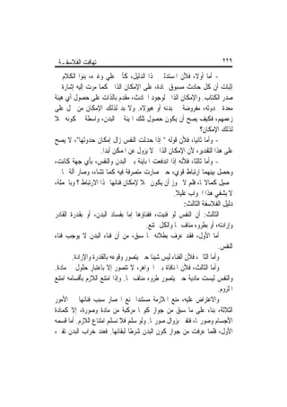 ‫ﺗ‪‬ﻬﺎﻓﺖ ﺍﻟﻔﻼﺳﻔـﺔ‬                                                        ‫٩٢٢‬

‫- ﺃﻣﺎ ﺃﻭﻻﹰ، ﻓﻸﻥ ﺍﳌﺴﺘﺪﻟﲔ ‪‬ﺬﺍ ﺍﻟﺪﻟﻴﻞ، ﻛﺄﰊ ﻋﻠﻲ ﻭﻏﲑﻩ، ﺑﻨﻮﺍ ﺍﻟﻜﻼﻡ ﰲ‬
‫ﺇﺛﺒﺎﺕ ﺃﻥ ﻛﻞ ﺣﺎﺩﺙ ﻣﺴﺒﻮﻕ ﲟﺎﺩﺓ، ﻋﻠﻰ ﺍﻹﻣﻜﺎﻥ ﺍﻟﺬﺍﰐ ﻛﻤﺎ ﻣﺮﺕ ﺇﻟﻴﻪ ﺇﺷﺎﺭﺓ ﰲ‬
‫ﺻﺪﺭ ﺍﻟﻜﺘﺎﺏ. ﻭﺍﻹﻣﻜﺎﻥ ﺍﻟﺬﺍﰐ ﻟﻮﺟﻮﺩ ﺍﳊﺎﺩﺙ، ﻣﻘﺪﻡ ﺑﺎﻟﺬﺍﺕ ﻋﻠﻰ ﺣﺼﻮﻝ ﺃﻱ ﻫﻴﺌﺔ‬
‫ﻣﻌﺪﺓ ﳊﺪﻭﺛﻪ، ﻣﻔﺮﻭﺿﺔ ﰲ ﺑﺪﻧﻪ ﺃﻭ ﻫﻴﻮﻻﻩ. ﻭﻻ ﺑﺪ ﻟﺬﻟﻚ ﺍﻹﻣﻜﺎﻥ ﻣﻦ ﳏﻞ ﻋﻠﻰ‬
‫ﺯﻋﻤﻬﻢ، ﻓﻜﻴﻒ ﻳﺼﺢ ﺃﻥ ﻳﻜﻮﻥ ﺣﺼﻮﻝ ﺗﻠﻚ ﺍﳍﻴﺌﺔ ﰲ ﺍﻟﺒﺪﻥ، ﻭﺍﺳﻄﺔ ﰲ ﻛﻮﻧﻪ ﳏﻼ‬
‫ﹰ‬
                                                               ‫ﻟﺬﻟﻚ ﺍﻹﻣﻜﺎﻥ؟‬
‫- ﻭﺃﻣﺎ ﺛﺎﻧﻴﺎ، ﻓﻸﻥ ﻗﻮﻟﻪ " ﺇﺫﺍ ﺣﺪﺛﺖ ﺍﻟﻨﻔﺲ ﺯﺍﻝ ﺇﻣﻜﺎﻥ ﺣﺪﻭﺛﻬﺎ"، ﻻ ﻳﺼﺢ‬
                    ‫ﻋﻠﻰ ﻫﺬﺍ ﺍﻟﺘﻘﺪﻳﺮ، ﻷﻥ ﺍﻹﻣﻜﺎﻥ ﺍﻟﺬﺍﰐ ﻻ ﻳﺰﻭﻝ ﻋﻦ ﺍﳌﻤﻜﻦ ﺃﺑﺪﹰﺍ.‬
‫- ﻭﺃﻣﺎ ﺛﺎﻟﺜﺎﹰ، ﻓﻸﻧﻪ ﺇﺫﺍ ﺍﻧﺪﻓﻌﺖ ﺍﳌﺒﺎﻳﻨﺔ ﺑﲔ ﺍﻟﺒﺪﻥ ﻭﺍﻟﻨﻔﺲ، ﺑﺄﻱ ﺟﻬﺔ ﻛﺎﻧﺖ،‬
‫ﻭﺣﺼﻞ ﺑﻴﻨﻬﻤﺎ ﺍﺭﺗﺒﺎﻁ ﻗﻮﻱ، ﺣﱴ ﺻﺎﺭﺕ ﻣﺘﺼﺮﻓﺔ ﻓﻴﻪ ﻛﻤﺎ ﺗﺸﺎﺀ، ﻭﺻﺎﺭ ﺁﻟﺔ ﳍﺎ ﰲ‬
‫ﲢﺼﻴﻞ ﻛﻤﺎﻻ‪‬ﺎ، ﻓﻠﻢ ﻻ ﳚﻮﺯ ﺃﻥ ﻳﻜﻮﻥ ﳏﻼ ﻹﻣﻜﺎﻥ ﻓﻨﺎﺋﻬﺎ ‪‬ﺬﺍ ﺍﻻﺭﺗﺒﺎﻁ ؟ ﻭﺑﺎﳉﻤﻠﺔ،‬
                                     ‫ﹰ‬
                                                   ‫ﻻ ﻳﺸﻔﻲ ﻫﺬﺍ ﺍﳉﻮﺍﺏ ﻏﻠﻴﻼ.‬
                                                    ‫ﹰ‬
                                                        ‫ﺩﻟﻴﻞ ﺍﻟﻔﻼﺳﻔﺔ ﺍﻟﺜﺎﻟﺚ:‬
‫ﺍﻟﺜﺎﻟﺚ: ﺃﻥ ﺍﻟﻨﻔﺲ ﻟﻮ ﻓﻨﻴﺖ، ﻓﻔﻨﺎﺅﻫﺎ ﺇﻣﺎ ﺑﻔﺴﺎﺩ ﺍﻟﺒﺪﻥ، ﺃﻭ ﺑﻘﺪﺭﺓ ﺍﻟﻘﺎﺩﺭ‬
                                       ‫ﻭﺇﺭﺍﺩﺗﻪ، ﺃﻭ ﺑﻄﺮﻭﺀ ﻣﻨﺎﻑ ﳍﺎ ﻭﺍﻟﻜﻞ ﳑﺘﻨﻊ.‬
‫ﺃﻣﺎ ﺍﻷﻭﻝ، ﻓﻘﺪ ﻋﺮﻑ ﺑﻄﻼﻧﻪ ﳑﺎ ﺳﺒﻖ، ﻣﻦ ﺃﻥ ﻓﻨﺎﺀ ﺍﻟﺒﺪﻥ ﻻ ﻳﻮﺟﺐ ﻓﻨﺎﺀ‬
                                                                       ‫ﺍﻟﻨﻔﺲ.‬
        ‫ﻭﺃﻣﺎ ﺍﻟﺜﺎﱐ، ﻓﻸﻥ ﺍﻟﻔﻨﺎﺀ ﻟﻴﺲ ﺷﻴﺌﺎ ﺣﱴ ﻳﺘﺼﻮﺭ ﻭﻗﻮﻋﻪ ﺑﺎﻟﻘﺪﺭﺓ ﻭﺍﻹﺭﺍﺩﺓ.‬
                                         ‫ﹰ‬
‫ﻭﺃﻣﺎ ﺍﻟﺜﺎﻟﺚ، ﻓﻸﻥ ﺍﳌﻨﺎﻓﺎﺓ ﺑﲔ ﺍﳉﻮﺍﻫﺮ، ﻻ ﺗﺘﺼﻮﺭ ﺇﻻ ﺑﺎﻋﺘﺒﺎﺭ ﺣﻠﻮﻝ ﰲ ﻣﺎﺩﺓ.‬
‫ﻭﺍﻟﻨﻔﺲ ﻟﻴﺴﺖ ﻣﺎﺩﻳﺔ ﺣﱴ ﻳﺘﺼﻮﺭ ﻃﺮﻭﺀ ﻣﻨﺎﻑ ﳍﺎ. ﻭﺇﺫﺍ ﺍﻣﺘﻨﻊ ﺍﻟﻼﺯﻡ ﺑﺄﻗﺴﺎﻣﻪ ﺍﻣﺘﻨﻊ‬
                                                                      ‫ﺍﳌﻠﺰﻭﻡ.‬
‫ﻭﺍﻻﻋﺘﺮﺍﺽ ﻋﻠﻴﻪ، ﻣﻨﻊ ﺍﳌﻼﺯﻣﺔ ﻣﺴﺘﻨﺪﹰﺍ ﲟﻨﻊ ﺍﳓﺼﺎﺭ ﺳﺒﺐ ﻓﻨﺎﺋﻬﺎ ﰲ ﺍﻷﻣﻮﺭ‬
‫ﺍﻟﺜﻼﺛﺔ، ﺑﻨﺎﺀ ﻋﻠﻰ ﻣﺎ ﺳﺒﻖ ﻣﻦ ﺟﻮﺍﺯ ﻛﻮ‪‬ﺎ ﻣﺮﻛﺒﺔ ﻣﻦ ﻣﺎﺩﺓ ﻭﺻﻮﺭﺓ، ﺇﻻ ﻛﻤﺎﺩﺓ‬
‫ﺍﻷﺟﺴﺎﻡ ﻭﺻﻮﺭ‪‬ﺎ، ﻓﺘﻔﲎ ﺑﺰﻭﺍﻝ ﺻﻮﺭ‪‬ﺎ. ﻭﻟﻮ ﺳﻠﻢ ﻓﻼ ﻧﺴﻠﻢ ﺍﻣﺘﻨﺎﻉ ﺍﻟﻼﺯﻡ. ﺃﻣﺎ ﻗﺴﻤﻪ‬
‫ﺍﻷﻭﻝ، ﻓﻠﻤﺎ ﻋﺮﻓﺖ ﻣﻦ ﺟﻮﺍﺯ ﻛﻮﻥ ﺍﻟﺒﺪﻥ ﺷﺮﻃﺎ ﻟﺒﻘﺎﺋﻬﺎ. ﻓﻌﻨﺪ ﺧﺮﺍﺏ ﺍﻟﺒﺪﻥ ﺗﻔﲎ،‬
                                 ‫ﹰ‬
 