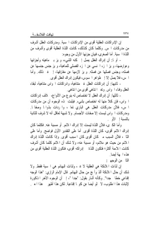 ‫ﺗ‪‬ﻬﺎﻓﺖ ﺍﻟﻔﻼﺳﻔـﺔ‬                                                        ‫٧٣٢‬

‫ﺇﻥ ﺍﻹﺩﺭﺍﻛﺎﺕ ﺍﻟﻌﻘﻠﻴﺔ ﺃﻗﻮﻯ ﻣﻦ ﺍﻹﺩﺭﺍﻛﺎﺕ ﺍﳊﺴﻴﺔ. ﻭﻣﺪﺭﻛﺎﺕ ﺍﻟﻌﻘﻞ ﺃﺷﺮﻑ‬
‫ﻣﻦ ﻣﺪﺭﻛﺎﺕ ﺍﳊﺲ. ﻭﻛﻠﻤﺎ ﻛﺎﻥ ﻛﺬﻟﻚ، ﻛﺎﻧﺖ ﺍﻟﻠﺬﺓ ﺍﻟﻌﻘﻠﻴﺔ ﺃﻗﻮﻯ ﻭﺃﺷﺮﻑ ﻣﻦ‬
                         ‫ﺍﻟﻠﺬﺓ ﺍﳊﺴﻴﺔ. ﺃﻣﺎ ﺍﻟﺼﻐﺮﻯ، ﻓﺒﻴﺎﻥ ﺟﺰﺋﻬﺎ ﺍﻷﻭﻝ ﻣﻦ ﻭﺟﻮﻩ:‬
‫- ﺃﻭﳍﺎ: ﺃﻥ ﺇﺩﺭﺍﻙ ﺍﻟﻌﻘﻞ ﻳﺼﻞ ﺇﱃ ﻛﻨﻪ ﺍﻟﺸﻲﺀ، ﻭﳝﻴﺰ ﺑﲔ ﻣﺎﻫﻴﺘﻪ ﻭﺃﺟﺰﺍﺋﻬﺎ‬
‫ﻭﻋﻮﺍﺭﺿﻬﺎ، ﻭﳝﻴﺰ ﺍﳉﺰﺀ ﺍﳉﻨﺴﻲ ﻋﻦ ﺍﳉﺰﺀ ﺍﻟﻔﺼﻠﻲ ﻟﻠﻤﺎﻫﻴﺔ، ﻭﳝﻴﺰ ﺟﻨﺲ ﺟﻨﺴﻬﺎ ﻋﻦ‬
‫ﻓﺼﻠﻪ، ﻭﺟﻨﺲ ﻓﺼﻠﻬﺎ ﻋﻦ ﻓﺼﻠﻪ. ﻭﳝﻴﺰ ﻻﺯﻣﻬﺎ ﻋﻦ ﻣﻔﺎﺭﻗﻬﺎ، ﺇﱃ ﻏﲑ ﺫﻟﻚ. ﻭﺃﻣﺎ‬
                ‫ﺍﳊﺲ، ﻓﻼ ﻳﺼﻞ ﺇﻻ ﺇﱃ ﻇﻮﺍﻫﺮ ﺍﶈﺴﻮﺱ، ﻓﻴﻜﻮﻥ ﺇﺩﺭﺍﻙ ﺍﻟﻌﻘﻞ ﺃﻗﻮﻯ.‬
‫- ﺛﺎﻧﻴﻬﺎ: ﺃﻥ ﺇﺩﺭﺍﻛﺎﺕ ﺍﻟﻌﻘﻞ ﻏﲑ ﻣﺘﻨﺎﻫﻴﺔ، ﻭﺍﺩﺭﺍﻛﺎﺕ ﺍﳊﻮﺍﺱ ﻣﺘﻨﺎﻫﻴﺔ، ﻟﺒﻘﺎﺀ‬
                             ‫ﺍﻟﻌﻘﻞ ﻭﻓﻨﺎﺀ ﺍﳊﻮﺍﺱ. ﻭﺗﻐﲑ ﺍﳌﺘﻨﺎﻫﻲ ﺃﻗﻮﻯ ﻣﻦ ﺍﳌﺘﻨﺎﻫﻲ.‬
‫- ﺛﺎﻟﺜﻬﺎ: ﺃﻥ ﺇﺩﺭﺍﻙ ﺍﻟﻌﻘﻞ ﻻ ﺍﺧﺘﺼﺎﺹ ﻟﻪ ﺑﻨﻮﻉ ﻣﻦ ﺍﻷﻧﻮﺍﻉ، ﲞﻼﻑ ﺇﺩﺭﺍﻛﺎﺕ‬
‫ﺍﳊﻮﺍﺱ، ﻓﺈﻥ ﻛﻼ ﻣﻨﻬﺎ ﻟﻪ ﺍﺧﺘﺼﺎﺹ ﺑﺸﻲﺀ. ﻓﻴﺜﺒﺖ ‪‬ﺬﻩ ﺍﻟﻮﺟﻮﻩ ﺃﻥ ﻣﻦ ﻣﺪﺭﻛﺎﺕ‬
                                                             ‫ﹰ‬
‫ﺍﳊﺲ، ﻓﻸﻥ ﻣﺪﺭﻛﺎﺕ ﺍﻟﻌﻘﻞ ﻫﻲ ﺍﻟﺒﺎﺭﻱ ﺗﻌﺎﱃ، ﻭﺍ‪‬ﺮﺩﺍﺕ ﺑﺬﻭﺍ‪‬ﺎ ﻭﺻﻔﺎ‪‬ﺎ.‬
‫ﻭﻣﺪﺭﻛﺎﺕ ﺍﳊﻮﺍﺱ ﻟﻴﺴﺖ ﺇﻻ ﺻﻔﺎﺕ ﺍﻷﺟﺴﺎﻡ. ﻭﻻ ﺷﺒﻬﺔ ﻟﻌﺎﻗﻞ ﺃﻧﻪ ﻻ ﺷﺮﻑ ﻟﻠﺜﺎﻧﻴﺔ‬
                                                             ‫ﺑﺎﻟﻨﺴﺒﺔ ﺇﱃ ﺍﻷﻭﱃ.‬
‫ﻭﺃﻣﺎ ﺍﻟﻜﱪﻯ، ﻓﻸﻥ ﺍﻟﻠﺬﺓ ﻟﻴﺴﺖ ﺇﻻ ﺇﺩﺭﺍﻙ ﺍﳌﻼﺋﻢ. ﺃﻭ ﻣﺴﺒﺒﺔ ﻋﻨﻪ. ﻓﻜﻠﻤﺎ ﻛﺎﻥ‬
‫ﺇﺩﺭﺍﻙ ﺍﳌﻼﺋﻢ ﺃﻗﻮﻯ، ﻛﺎﻥ ﺍﻟﻠﺬﺓ ﺃﻗﻮﻯ. ﺃﻣﺎ ﻋﻠﻰ ﺍﻟﺘﻘﺪﻳﺮ ﺍﻷﻭﻝ ﻓﻮﺍﺿﺢ. ﻭﺃﻣﺎ ﻋﻠﻰ‬
‫ﺍﻟﺜﺎﱐ، ﻓﻸﻥ ﺍﻟﺴﺒﺐ ﻣﱴ ﻛﺎﻥ ﺃﻗﻮﻯ ﻛﺎﻥ ﺍﳌﺴﺒﺐ ﺃﻗﻮﻯ. ﻭﺇﺫﺍ ﻛﺎﻧﺖ ﺍﻟﻠﺬﺓ ﺇﺩﺭﺍﻙ‬
‫ﺍﳌﻼﺋﻢ ﻣﻦ ﺣﻴﺚ ﻫﻮ ﻣﻼﺋﻢ، ﺃﻭ ﻣﺴﺒﺒﺔ ﻋﻨﻪ، ﻭﻻ ﺷﻚ ﺃﻥ ﺍﳌﻼﺋﻢ ﻛﻠﻤﺎ ﻛﺎﻥ ﺃﺷﺮﻑ‬
‫ﻛﺎﻧﺖ ﺍﳌﻼﺀﻣﺔ ﺃﻛﺜﺮ؛ ﻓﺘﻜﻮﻥ ﺍﻟﻠﺬﺓ ﰲ ﺇﺩﺭﺍﻛﻪ ﺃﻗﻮﻯ، ﻓﺘﻜﻮﻥ ﺍﻟﻠﺬﺓ ﺍﻟﻌﻘﻠﻴﺔ ﺃﻗﻮﻯ ﻣﻦ‬
                                                               ‫ﻫﺬﻩ ﺍﳉﻬﺔ ﺃﻳﻀﺎ.‬
                                                                ‫ﹰ‬
                                                            ‫ﺍﻟﺜﺎﱐ ﻣﻦ ﺍﻟﻮﺟﻬﲔ:‬
‫ﺇﻥ ﻟﺬﺍﺕ ﺍﳌﻼﺋﻜﺔ ﻫﻲ ﺍﻟﻌﻘﻠﻴﺔ ﻻ ﻏﲑ، ﻭﻟﺬﺍﺕ ﺍﻟﺒﻬﺎﺋﻢ ﻫﻲ ﺍﳊﺴﻴﺔ ﻓﻘﻂ. ﻭﻻ‬
‫ﺷﻚ ﺃﻥ ﺣﺎﻝ ﺍﳌﻼﺋﻜﺔ ﺃﻟﺬ ﻭﺃ‪‬ﺞ ﻣﻦ ﺣﺎﻝ ﺍﻟﺒﻬﺎﺋﻢ. ﻗﺎﻝ ﺍﻹﻣﺎﻡ ﺍﻟﺮﺍﺯﻱ: "ﻫﺬﺍ ﺍﻟﻮﺟﻪ‬
‫ﺇﻗﻨﺎﻋﻲ ﺧﻄﺎﰊ ﺟﺪﹰﺍ". ﻭﻛﺄﻧﻪ ﺃﺷﺎﺭ ﺑﻘﻮﻝ: "ﺟﺪﹰﺍ "، ﺇﱃ ﺃﻥ ﺍﻟﻮﺟﻮﻩ ﺍﻷﺧﺮ ﺍﳌﺬﻛﻮﺭﺓ‬
‫ﻹﺛﺒﺎﺕ ﻫﺬﺍ ﺍﳌﻄﻠﻮﺏ، ﻻ ﲣﻠﻮ ﺃﻳﻀﺎ ﻋﻦ ﻛﻮ‪‬ﺎ ﺇﻗﻨﺎﻋﻴﺔ. ﻟﻜﻦ ﻫﺬﺍ ﺃﻇﻬﺮ ﰲ ﻫﺬﺍ ﺍﳌﻌﲎ.‬
                                             ‫ﹰ‬
 