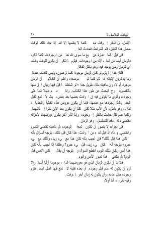 ‫٠٣‬                                                          ‫ﺗ‪‬ﻬﺎﻓﺖ ﺍﻟﻔﻼﺳﻔـﺔ‬
‫ﺍﻷﺻﻞ، ﺑﻞ ﺗﺄﺧﺮ ﺇﱃ ﻭﻗﺖ ﻣﻌﲔ ﳊﻜﻤﺔ ﻻ ﻳﻌﻠﻤﻬﺎ ﺇﻻ ﺍﷲ. ﺇﺫﺍ ﺟﺎﺀ ﺫﻟﻚ ﺍﻟﻮﻗﺖ‬
                                    ‫ﺣﺼﻞ ﻫﺬﺍ ﺍﻟﺘﻌﻠﻖ، ﻓﺘﻢ ﺍﻟﺸﺮﺍﺋﻂ، ﻓﺤﺪﺙ ﺍﻟﻌﺎﱂ.‬
‫ﻓﺈﻥ ﻗﻴﻞ: ﺍﻟﻌﺎﱂ ﻋﺒﺎﺭﺓ ﻋﻦ ﲨﻴﻊ ﻣﺎ ﺳﻮﻯ ﺍﷲ ﺗﻌﺎﱃ ﻣﻦ ﺍﳌﻮﺟﻮﺩﺍﺕ ﻛﻤﺎ ﺫﻛﺮ،‬
‫ﻓﺎﻟﺰﻣﺎﻥ ﺃﻳﻀﺎ ﻣﻦ ﺍﻟﻌﺎﱂ، ﻷﻧﻪ ﻣﻦ ﺍﳌﻮﺟﻮﺩﺍﺕ. ﻓﻴﻠﺰﻡ ﳑﺎ ﺫﻛﺮﰎ ﺃﻥ ﻳﻜﻮﻥ ﻟﻠﻮﻗﺖ ﻭﻗﺖ،‬
                                                                     ‫ﹰ‬
                                      ‫ﺃﻱ ﻟﻠﺰﻣﺎﻥ ﺯﻣﺎﻥ ﻳﻮﺟﺪ ﻓﻴﻪ، ﻭﻫﻮ ﺑﺎﻃﻞ ﺍﺗﻔﺎﻗﺎ.‬
                                       ‫ﹰ‬
‫ﻗﻠﻨﺎ: ﻫﺬﺍ ﺇﳕﺎ ﻳﻠﺰﻡ ﻟﻮ ﻛﺎﻥ ﺍﻟﺰﻣﺎﻥ ﻣﻮﺟﻮﺩﹰﺍ ﻛﻤﺎ ﺗﺰﻋﻤﻮﻥ، ﻭﻟﻴﺲ ﻛﺬﻟﻚ ﻋﻨﺪﻧﺎ.‬
‫ﻭﻣﺎ ﻳﺬﻛﺮﻭﻥ ﻹﺛﺒﺎﺗﻪ ﻏﲑ ﺗﺎﻡ ﻛﻤﺎ ﺗﺒﲔ ﰲ ﻣﻮﺿﻌﻪ، ﻭﺍﻋﻠﻢ ﺃﻥ ﺍﻟﻜﻼﻡ ﰲ ﺃﻥ ﺍﻟﺰﻣﺎﻥ‬
‫ﻣﻮﺟﻮﺩ ﺃﻡ ﻻ، ﻭﺃﻥ ﻣﺎﻫﻴﺘﻪ ﻣﺎﺫﺍ، ﻃﻮﻳﻞ ﺟﺪﹰﺍ ؛ ﻟﻮ ﺍﺷﺘﻐﻠﻨﺎ ﲟﺎ ﻗﻴﻞ ﻓﻴﻬﺎ ﻭﺑﻴﺎﻥ ﺍﳊﻖ ﻣﻨﻬﺎ‬
‫ﺑﺎﻟﺘﻔﺼﻴﻞ، ﳋﺮﺝ ﺍﻟﺒﺤﺚ ﻋﻦ ﻃﻮﺭ ﻫﺬﺍ ﺍﻟﻜﺘﺎﺏ. ﻭﺇﻧﺎ ﱂ ﳒﺪ ﳍﻢ ﺩﻟﻴﻼ ﺗﺎﻣﺎ ﻋﻠﻰ‬
      ‫ﹰ ﹰ‬
‫ﻭﺟﻮﺩﻩ، ﻭﺃﻗﻮﻯ ﻣﺎ ﻳﻘﻮﻟﻮﻥ ﻓﻴﻪ ﺇﻥ ﺍﳊﻮﺍﺩﺙ ﺑﻌﻀﻬﺎ ﺑﻌﺪ ﺑﻌﺾ، ﲝﻴﺚ ﻻ ﳚﺎﻣﻊ ﺍﻟﻘﺒﻞ‬
‫ﺍﻟﺒﻌﺪ. ﻭﻛﺬﺍ ﻭﺟﻮﺩﻫﺎ ﻣﻊ ﻋﺪﻣﻬﺎ، ﻓﺈﻣﺎ ﺃﻥ ﻳﻜﻮﻥ ﻋﺮﻭﺽ ﻫﺬﻩ ﺍﻟﻘﺒﻠﻴﺔ ﻭﺍﻟﺒﻌﺪﻳﺔ ﳍﺎ‬
‫ﻟﺬﺍ‪‬ﺎ، ﻭﻫﻮ ﺑﺎﻃﻞ، ﻷﻥ ﺍﻷﺏ ﻣﺜﻼ ﻛﺎﻥ ﳑﻜﻨﺎ ﺃﻥ ﻳﻜﻮﻥ ﺑﻌﺪ ﺍﻻﺑﻦ ﻧﻈﺮﹰﺍ ﺇﱄ ﺫﺍﺗﻴﻬﻤﺎ.‬
                                     ‫ﹰ‬           ‫ﹰ‬
‫ﻭﻛﺬﺍ ﻋﺪﻡ ﻛﻞ ﺣﺎﺩﺙ ﺑﺎﻟﻨﻈﺮ ﺇﱃ ﻭﺟﻮﺩﻩ. ﻭﺇﻣﺎ ﻷﻣﺮ ﺁﺧﺮ ﻳﻜﻮﻥ ﻋﺮﻭﺿﻬﻤﺎ ﻷﺟﺰﺍﺋﻪ‬
                                        ‫ﻣﻘﺘﻀﻰ ﺫﺍﺗﻪ -ﺩﻓﻌﺎ ﻟﻠﺘﺴﻠﺴﻞ- ﻭﻫﻮ ﺍﻟﺰﻣﺎﻥ.‬
                                                               ‫ﹰ‬
‫ﻓﺈﻥ ﺃﺟﺰﺍﺀﻩ ﻻ ﻳﺘﺼﻮﺭ ﺃﻥ ﺗﻜﻮﻥ ﳎﺘﻤﻌﺔ ﰲ ﺍﻟﻮﺟﻮﺩ، ﺑﻞ ﻣﺎﻫﻴﺘﻪ ﺗﻘﺘﻀﻲ ﺍﻟﺘﺼﺮﻡ‬
‫ﻭﺍﻟﺘﻘﻀﻲ. ﻭﳍﺬﺍ، ﺇﺫﺍ ﻗﻴﻞ ﻟﻐﲑﻩ ﻣﻦ ﺍﳊﻮﺍﺩﺙ: ﻫﺬﺍ ﻛﺎﻥ ﻗﺒﻞ ﺫﻟﻚ، ﻳﺘﻮﺟﻪ ﺍﻟﺴﺆﺍﻝ ﺑﺄﻧﻪ‬
‫ﱂ ﻛﺎﻥ ﻫﺬﺍ ﻗﺒﻞ ﺫﻟﻚ؟ ﻓﺈﻥ ﺃﺟﻴﺐ ﺑﺄﻧﻪ ﻛﺎﻥ ﻫﺬﺍ ﻣﻊ ﳎﻲﺀ ﺯﻳﺪ، ﻭﺫﻟﻚ ﻣﻊ ﳎﻲﺀ‬
‫ﻋﻤﺮﻭ؛ ﻳﺘﻮﺟﻪ ﺃﻧﻪ ﱂ ﻛﺎﻥ ﳎﻲﺀ ﺯﻳﺪ، ﻗﺒﻞ ﳎﻲﺀ ﻋﻤﺮﻭ؟ ﻭﻫﻜﺬﺍ ﺇﺫﺍ ﺃﺟﻴﺐ ﺑﺄﻧﻪ ﻛﺎﻥ‬
‫ﻫﺬﺍ ﺃﻣﺲ ﻭﻛﺎﻥ ﺫﻟﻚ ﺍﻟﻴﻮﻡ، ﺍﻧﻘﻄﻊ ﺍﻟﺴﺆﺍﻝ ﻭﱂ ﻳﺘﻮﺟﻪ ﺃﻥ ﻳﻘﺎﻝ: ﱂ ﻛﺎﻥ ﺍﻷﻣﺲ ﻗﺒﻞ‬
                                      ‫ﺍﻟﻴﻮﻡ؟ ﺑﻞ ﻳﻜﻔﻲ ﰲ ﻫﺬﺍ ﺗﺼﻮﺭ ﺍﻷﻣﺲ ﻭﺍﻟﻴﻮﻡ.‬
‫ﻓﻼ ﺑﺪ ﺃﻥ ﻳﻜﻮﻥ ﺍﻟﺰﻣﺎﻥ ﺍﻟﺬﻱ ﻫﻮ ﻣﻌﺮﻭﺿﻬﻤﺎ ﺍﻟﺬﺍﰐ، ﻣﻮﺟﻮﺩﹰﺍ ﺃﺯﻟﻴﺎ ﺃﺑﺪﻳﺎ. ﻭﺇﻻ‬
      ‫ﹰ ﹰ‬
‫ﻟﺰﻡ ﺃﻥ ﻳﻜﻮﻥ ﻟﻪ ﻋﺪﻡ ﻗﺒﻞ ﻭﺟﻮﺩﻩ. ﺃﻭ ﺑﻌﺪﻩ ﻗﺒﻠﻴﺔ ﻻ ﳚﺎﻣﻊ ﻓﻴﻬﺎ ﺍﻟﻘﺒﻞ ﺍﻟﺒﻌﺪ. ﻓﻠﺰﻡ‬
                            ‫ﻭﺟﻮﺩﻩ ﺣﺎﻝ ﻋﺪﻣﻪ، ﻭﺃﻥ ﻳﻜﻮﻥ ﻟﻪ ﺯﻣﺎﻥ ﺁﺧﺮ ﳌﺎ ﻋﺮﻓﺖ.‬
                                                            ‫ﻭﻓﻴﻪ ﻧﻈﺮ: - ﺃﻣﺎ ﺃﻭﻻ:‬
                                                             ‫ﹰ‬
 