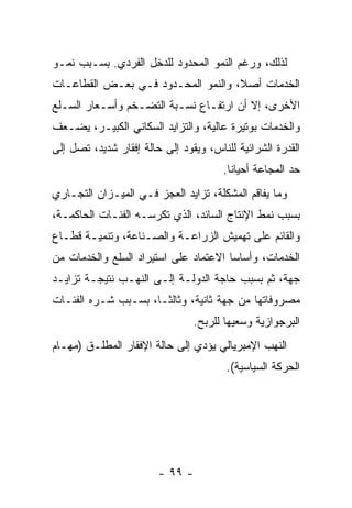 ‫ﻟﺫﻟﻙ، ﻭﺭﻏﻡ ﺍﻟﻨﻤﻭ ﺍﻟﻤﺤﺩﻭﺩ ﻟﻠﺩﺨل ﺍﻟﻔﺭﺩﻱ. ﺒﺴـﺒﺏ ﻨﻤـﻭ‬
‫ﺍﻟﺨﺩﻤﺎﺕ ﺃﺼ ﹰ، ﻭﺍﻟﻨﻤﻭ ﺍﻟﻤﺤـﺩﻭﺩ ﻓـﻲ ﺒﻌـﺽ ﺍﻟﻘﻁﺎﻋـﺎﺕ‬
                                    ‫ﻼ‬
‫ﺍﻷﺨﺭﻯ، ﺇﻻ ﺃﻥ ﺍﺭﺘﻔـﺎﻉ ﻨﺴـﺒﺔ ﺍﻟﺘﻀـﺨﻡ ﻭﺃﺴـﻌﺎﺭ ﺍﻟﺴـﻠﻊ‬
‫ﻭﺍﻟﺨﺩﻤﺎﺕ ﺒﻭﺘﻴﺭﺓ ﻋﺎﻟﻴﺔ، ﻭﺍﻟﺘﺯﺍﻴﺩ ﺍﻟﺴﻜﺎﻨﻲ ﺍﻟﻜﺒﻴـﺭ، ﻴﻀـﻌﻑ‬
‫ﺍﻟﻘﺩﺭﺓ ﺍﻟﺸﺭﺍﺌﻴﺔ ﻟﻠﻨﺎﺱ، ﻭﻴﻘﻭﺩ ﺇﻟﻰ ﺤﺎﻟﺔ ﺇﻓﻘﺎﺭ ﺸﺩﻴﺩ، ﺘﺼل ﺇﻟﻰ‬
                                       ‫ﺤﺩ ﺍﻟﻤﺠﺎﻋﺔ ﺃﺤﻴﺎﻨﺎ.‬
                                        ‫ﹰ‬
‫ﻭﻤﺎ ﻴﻔﺎﻗﻡ ﺍﻟﻤﺸﻜﻠﺔ، ﺘﺯﺍﻴﺩ ﺍﻟﻌﺠﺯ ﻓـﻲ ﺍﻟﻤﻴـﺯﺍﻥ ﺍﻟﺘﺠـﺎﺭﻱ‬
‫ﺒﺴﺒﺏ ﻨﻤﻁ ﺍﻹﻨﺘﺎﺝ ﺍﻟﺴﺎﺌﺩ، ﺍﻟﺫﻱ ﺘﻜﺭﺴـﻪ ﺍﻟﻔﺌـﺎﺕ ﺍﻟﺤﺎﻜﻤـﺔ،‬
‫ﻭﺍﻟﻘﺎﺌﻡ ﻋﻠﻰ ﺘﻬﻤﻴﺵ ﺍﻟﺯﺭﺍﻋـﺔ ﻭﺍﻟﺼـﻨﺎﻋﺔ، ﻭﺘﻨﻤﻴـﺔ ﻗﻁـﺎﻉ‬
‫ﺍﻟﺨﺩﻤﺎﺕ، ﻭﺃﺴﺎﺴﺎ ﺍﻻﻋﺘﻤﺎﺩ ﻋﻠﻰ ﺍﺴﺘﻴﺭﺍﺩ ﺍﻟﺴﻠﻊ ﻭﺍﻟﺨﺩﻤﺎﺕ ﻤﻥ‬
                                      ‫ﹰ‬
‫ﺠﻬﺔ، ﺜﻡ ﺒﺴﺒﺏ ﺤﺎﺠﺔ ﺍﻟﺩﻭﻟـﺔ ﺇﻟـﻰ ﺍﻟﻨﻬـﺏ ﻨﺘﻴﺠـﺔ ﺘﺯﺍﻴـﺩ‬
‫ﻤﺼﺭﻭﻓﺎﺘﻬﺎ ﻤﻥ ﺠﻬﺔ ﺜﺎﻨﻴﺔ، ﻭﺜﺎﻟﺜـﹰ، ﺒﺴـﺒﺏ ﺸـﺭﻩ ﺍﻟﻔﺌـﺎﺕ‬
                    ‫ﺎ‬
                                ‫ﺍﻟﺒﺭﺠﻭﺍﺯﻴﺔ ﻭﺴﻌﻴﻬﺎ ﻟﻠﺭﺒﺢ.‬
‫ﺍﻟﻨﻬﺏ ﺍﻹﻤﺒﺭﻴﺎﻟﻲ ﻴﺅﺩﻱ ﺇﻟﻰ ﺤﺎﻟﺔ ﺍﻹﻓﻘﺎﺭ ﺍﻟﻤﻁﻠـﻕ )ﻤﻬـﺎﻡ‬
                                        ‫ﺍﻟﺤﺭﻜﺔ ﺍﻟﺴﻴﺎﺴﻴﺔ(.‬




                        ‫- ٩٩ -‬
 