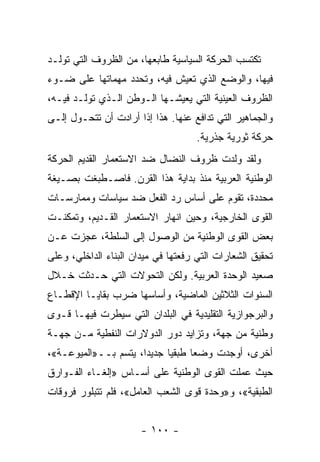 ‫ﺘﻜﺘﺴﺏ ﺍﻟﺤﺭﻜﺔ ﺍﻟﺴﻴﺎﺴﻴﺔ ﻁﺎﺒﻌﻬﺎ، ﻤﻥ ﺍﻟﻅﺭﻭﻑ ﺍﻟﺘﻲ ﺘﻭﻟـﺩ‬
‫ﻓﻴﻬﺎ، ﻭﺍﻟﻭﻀﻊ ﺍﻟﺫﻱ ﺘﻌﻴﺵ ﻓﻴﻪ، ﻭﺘﺤﺩﺩ ﻤﻬﻤﺎﺘﻬﺎ ﻋﻠﻰ ﻀـﻭﺀ‬
‫ﺍﻟﻅﺭﻭﻑ ﺍﻟﻌﻴﻨﻴﺔ ﺍﻟﺘﻲ ﻴﻌﻴﺸـﻬﺎ ﺍﻟـﻭﻁﻥ ﺍﻟـﺫﻱ ﺘﻭﻟـﺩ ﻓﻴـﻪ،‬
‫ﻭﺍﻟﺠﻤﺎﻫﻴﺭ ﺍﻟﺘﻲ ﺘﺩﺍﻓﻊ ﻋﻨﻬﺎ. ﻫﺫﺍ ﺇﺫﺍ ﺃﺭﺍﺩﺕ ﺃﻥ ﺘﺘﺤـ ‪‬ل ﺇﻟـﻰ‬
      ‫ﻭ‬
                                     ‫ﺤﺭﻜﺔ ﺜﻭﺭﻴﺔ ﺠﺫﺭﻴﺔ.‬
‫ﻭﻟﻘﺩ ﻭﹼﺩﺕ ﻅﺭﻭﻑ ﺍﻟﻨﻀﺎل ﻀﺩ ﺍﻻﺴﺘﻌﻤﺎﺭ ﺍﻟﻘﺩﻴﻡ ﺍﻟﺤﺭﻜﺔ‬
                                        ‫ﻟ‬
‫ﺍﻟﻭﻁﻨﻴﺔ ﺍﻟﻌﺭﺒﻴﺔ ﻤﻨﺫ ﺒﺩﺍﻴﺔ ﻫﺫﺍ ﺍﻟﻘﺭﻥ. ﻓﺎﺼـﻁﺒﻐﺕ ﺒﺼـﻴﻐﺔ‬
‫ﻤﺤﺩﺩﺓ، ﺘﻘﻭﻡ ﻋﻠﻰ ﺃﺴﺎﺱ ﺭﺩ ﺍﻟﻔﻌل ﻀﺩ ﺴﻴﺎﺴﺎﺕ ﻭﻤﻤﺎﺭﺴـﺎﺕ‬
‫ﺍﻟﻘﻭﻯ ﺍﻟﺨﺎﺭﺠﻴﺔ، ﻭﺤﻴﻥ ﺍﻨﻬﺎﺭ ﺍﻻﺴﺘﻌﻤﺎﺭ ﺍﻟﻘـﺩﻴﻡ، ﻭﺘﻤﻜﻨـﺕ‬
‫ﺒﻌﺽ ﺍﻟﻘﻭﻯ ﺍﻟﻭﻁﻨﻴﺔ ﻤﻥ ﺍﻟﻭﺼﻭل ﺇﻟﻰ ﺍﻟﺴﻠﻁﺔ، ﻋﺠﺯﺕ ﻋـﻥ‬
‫ﺘﺤﻘﻴﻕ ﺍﻟﺸﻌﺎﺭﺍﺕ ﺍﻟﺘﻲ ﺭﻓﻌﺘﻬﺎ ﻓﻲ ﻤﻴﺩﺍﻥ ﺍﻟﺒﻨﺎﺀ ﺍﻟﺩﺍﺨﻠﻲ، ﻭﻋﻠﻰ‬
‫ﺼﻌﻴﺩ ﺍﻟﻭﺤﺩﺓ ﺍﻟﻌﺭﺒﻴﺔ. ﻭﻟﻜﻥ ﺍﻟﺘﺤﻭ ﹼﺕ ﺍﻟﺘﻲ ﺤـﺩﺜﺕ ﺨـﻼل‬
                 ‫ﻻ‬
‫ﺍﻟﺴﻨﻭﺍﺕ ﺍﻟﺜﻼﺜﻴﻥ ﺍﻟﻤﺎﻀﻴﺔ، ﻭﺃﺴﺎﺴﻬﺎ ﻀﺭﺏ ﺒﻘﺎﻴـﺎ ﺍﻹﻗﻁـﺎﻉ‬
‫ﻭﺍﻟﺒﺭﺠﻭﺍﺯﻴﺔ ﺍﻟﺘﻘﻠﻴﺩﻴﺔ ﻓﻲ ﺍﻟﺒﻠﺩﺍﻥ ﺍﻟﺘﻲ ﺴﻴﻁﺭﺕ ﻓﻴﻬـﺎ ﻗـﻭﻯ‬
‫ﻭﻁﻨﻴﺔ ﻤﻥ ﺠﻬﺔ، ﻭﺘﺯﺍﻴﺩ ﺩﻭﺭ ﺍﻟﺩﻭﻻﺭﺍﺕ ﺍﻟﻨﻔﻁﻴﺔ ﻤـﻥ ﺠﻬـﺔ‬
‫ﺃﺨﺭﻯ، ﺃﻭﺠﺩﺕ ﻭﻀﻌﺎ ﻁﺒﻘﻴﺎ ﺠﺩﻴﺩﹰ، ﻴﺘﺴﻡ ﺒــ»ﺍﻟﻤﻴﻭﻋـﺔ«،‬
                     ‫ﺍ‬           ‫ﹰ‬
‫ﺤﻴﺙ ﻋﻤﻠﺕ ﺍﻟﻘﻭﻯ ﺍﻟﻭﻁﻨﻴﺔ ﻋﻠﻰ ﺃﺴـﺎﺱ »ﺇﻟﻐـﺎﺀ ﺍﻟﻔـﻭﺍﺭﻕ‬
‫ﺍﻟﻁﺒﻘﻴﺔ«، ﻭ»ﻭﺤﺩﺓ ﻗﻭﻯ ﺍﻟﺸﻌﺏ ﺍﻟﻌﺎﻤل«، ﻓﻠﻡ ﺘﺘﺒﻠﻭﺭ ﻓﺭﻭﻗﺎﺕ‬


                       ‫- ٠٠١ -‬
 