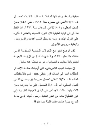 ‫ﻁﺒﻘﻴﺔ ﻭﺍﺴﻌﺔ، ﺭﻏﻡ ﺃﻨﻬﺎ ﻟﻡ ﺘﺨﺘـﻑ، ﻓﻘـﺩ ﻜﺎﻨـﺕ ﺘﺤﺼـل‬
‫ﺍﻟـ٠٢% ﺍﻷﻏﻨﻰ ﻓﻲ ﻤﺼﺭ، ﺴﻨﺔ ٥٦٩١، ﻋﻠﻰ ٨٤% ﻤـﻥ‬
‫ﺍﻟﺩﺨل ﺍﻟﻤﺤﻠﻲ، ﻭ١,٨٤% ﻓﻲ ﺍﻟﺴﻭﺩﺍﻥ ﺴﻨﺔ ٩٦٩١. ﺃﻤﺎ ﺍﻟﻨﻔﻁ‬
‫ﻓﻘﺩ ﺃ ﹼﺭ ﻓﻲ ﺍﻟﺒﻨﻴﺔ ﺍﻟﻁﺒﻘﻴﺔ ﻟﻜل ﺍﻟﺩﻭل ﺍﻟﻨﻔﻁﻴﺔ، ﻭﺍﻨﻌﻜﺱ ﺘـﺄﺜﻴﺭﻩ‬
                                                     ‫ﺜ‬
‫ﻋﻠﻰ ﺍﻟﺩﻭل ﺍﻷﺨﺭﻯ ﻤـﻥ ﺨـﻼل ﺍﻟﻤﺴـﺎﻋﺩﺍﺕ ﻭﺍﻟﻘـﺭﻭﺽ،‬
                                  ‫ﻭﺘﻭﻅﻴﻑ ﺭﺅﻭﺱ ﺍﻷﻤﻭﺍل.‬
‫ﻟﻜﻥ ﺍﻟﻭﻀﻊ ﺘﻐﻴﺭ ﻤﻊ ﺍﻟﺘﺤﻭﻻﺕ ﺍﻟﺴﻴﺎﺴﻴﺔ ﺍﻟﻴﻤﻴﻨﻴـﺔ ﺍﻟﺘـﻲ‬
‫ﺤﺩﺜﺕ ﻤﻨﺫ ﻋﺎﻡ ٠٧٩١، ﻭﺍﻟـﺫﻱ ﻗـﺎﺩ ﺇﻟـﻰ ﺘﺯﺍﻴـﺩ ﺍﻟﺘﺒﻌﻴـﺔ‬
     ‫ﻟﻺﻤﺒﺭﻴﺎﻟﻴﺔ ﺴﻴﺎﺴﻴﺎ ﻭﺍﻗﺘﺼﺎﺩﻴﹰ، ﻭﻫﻭ ﻤﺎ ﺘﺤﺩﺜﻨﺎ ﻋﻨﻪ ﺴﺎﺒﻘﺎ.‬
      ‫ﹰ‬                        ‫ﺎ‬         ‫ﹰ‬
‫ﺇﻥ ﺴﻴﺎﺴﺔ ﺍﻟﻨﻬﺏ ﺍﻹﻤﺒﺭﻴﺎﻟﻲ، ﺍﻟﺘﻲ ﺃﻭﺠﺩﺕ ﺤﺎﻟـﺔ ﺍﻹﻓﻘـﺎﺭ‬
‫ﺍﻟﻤﻁﻠﻕ، ﺃﺩﺕ ﺇﻟﻰ ﺇﺤﺩﺍﺙ ﻓﺭﺯ ﻁﺒﻘﻲ ﺠﺩﻴﺩ، ﺍﺘﺴﻡ ﺒﺎﻻﺴﺘﻘﻁﺎﺏ‬
‫ﺍﻟﺤﺎﺩ، ﻓﺎﻟـ ٠٢% ﺍﻷﻏﻨﻰ ﺘﺤﺼل ﻋﻠﻰ ﻤﺎ ﻴﻘﺭﺏ ﻤـﻥ ﺜﻠﺜـﻲ‬
‫ﺍﻟﺩﺨل ﺍﻟﻤﺤﻠﻲ، ﺃﻤﺎ ﺍﻟـ٠٨% ﻓﺘﺤﺼل ﻋﻠﻰ ﻤﺎ ﻴﻘـﺭﺏ ﻤـﻥ‬
‫ﺍﻟﺜﻠﺙ ﻭﻟﻬﺫﺍ ﻋﺎﺸﺕ ﺍﻟﺠﻤﺎﻫﻴﺭ ﻓﻲ ﺍﻟﺒﻠﺩﺍﻥ ﺍﻟﻌﺭﺒﻴﺔ ﺍﻟﻔﻘﻴـﺭﺓ )ﺃﻱ‬
‫ﻏﻴﺭ ﺍﻟﻨﻔﻁﻴﺔ( ﺤﺎﻟﺔ ﻤﻥ ﺍﻟﻔﻘﺭ ﺍﻟﺸﺩﻴﺩ، ﻭﺼل ﺃﺤﻴﺎﻨﺎ ﺇﻟـﻰ ﺤـﺩ‬
‫‪‬‬        ‫ﹰ‬
                 ‫ﺍﻟﺠﻭﻉ، ﺒﻴﻨﻤﺎ ﻋﺎﺸﺕ ﻓﺌﺎﺕ ﻗﻠﻴﻠﺔ ﺤﻴﺎﺓ ﻤﺘﺭﻓﺔ.‬




                        ‫- ١٠١ -‬
 