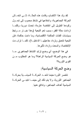 ‫ﻟﻘﺩ ﻭﹼﺩ ﻫﺫﺍ ﺍﻻﻨﻘﺴﺎﻡ، ﻭﻗﺎﺩﺕ ﻫﺫﻩ ﺍﻟﺤﺎﻟـﺔ، ﺇﻟـﻰ ﺍﻨﺘﻌـﺎﺵ‬
                                              ‫ﻟ‬
‫ﺍﻟﺤﺭﻜﺔ ﺍﻟﺠﻤﺎﻫﻴﺭﻴﺔ، ﻭﺍﻨﺩﻓﺎﻋﻬﺎ ﻓﻲ ﻨﺸﺎﻁ ﻤﺤﻤﻭﻡ، ﺇﻟﻰ ﺘﺤـ ‪‬ل‬
 ‫ﻭ‬
‫ﺭﻜﻭﺩﻫﺎ ﺍﻟﻁﻭﻴل ﺇﻟﻰ ﺍﻨﺘﻔﺎﻀﺔ ﻋﺎﺭﻤﺔ، ﺘﺤﺩﺙ ﺩﻭﺭﻴﹰ، ﻭﻜﻠﻤـﺎ‬
        ‫ﺎ‬
‫ﺍﺯﺩﺍﺩﺕ ﺤﺎﻟﺔ ﺍﻟﻔﻘﺭ، ﺒﺴﺒﺏ ﺘﻌﻡ ﺍﻟﺘﺒﻌﻴﺔ )ﻭﻫﺫﺍ ﺨﻴـﺎﺭ ﻤـﺭﺘﺒﻁ‬
‫ﺒﺴﻴﺎﺴﺎﺕ ﺍﻟﻔﺌﺎﺕ ﺍﻟﺤﺎﻜﻤﺔ ﺍﻻﻗﺘﺼﺎﺩﻴﺔ، ﻭﻤﺎ ﺩﺍﻤﺕ ﺤﺎﻜﻤﺔ، ﻓﺈﻥ‬
‫ﺍﻟﺘﺒﻌﻴﺔ ﺘﺘﻌﻤﻕ ﻭﺘﺯﺩﺍﺩ ﻤﻔﺎﻋﻴﻠﻬـﺎ ﺍﻟﺩﺍﺨﻠﻴـﺔ(، ﻜﻠﻤـﺎ ﺘﺯﺍﻴـﺩﺕ‬
                       ‫ﺍﻹﻨﺘﻔﺎﻀﺔ، ﻭﺍﺘﺴﻌﺕ ﻭﺍﺯﺩﺍﺩ ﺘﺄﺜﻴﺭﻫﺎ.‬
‫ﻓﻲ ﻫﺫﺍ ﺍﻟﻭﻀﻊ، ﺃﻱ ﻭﻀﻊ ﺘﺯﺍﻴﺩ ﺍﻟﻨﺸﺎﻁ ﺍﻟﺠﻤﺎﻫﻴﺭﻱ. ﻤـﺎ‬
‫ﻫﻭ ﻭﻀﻊ ﺍﻟﺤﺭﻜﺔ ﺍﻟﺴﻴﺎﺴﻴﺔ ﺍﻟﺭﺍﻫﻨﺔ؟ ﻭﻤﺎ ﻫﻭ ﺍﻟﻤﻁﻠﻭﺏ ﻤـﻥ‬
                                          ‫ﺍﻟﻘﻭﻯ ﺍﻟﺜﻭﺭﻴﺔ؟‬

                           ‫ﻭﻀﻊ ﺍﻟﺤﺭﻜﺔ ﺍﻟﺴﻴﺎﺴﻴﺔ:‬
‫ﺘﻨﺘﺼﺭ ﺍﻟﺜﻭﺭﺓ ﺤﻴﻨﻤﺎ ﺘﺘﺤـﺩ ﺍﻟﺤﺭﻜـﺔ ﺍﻟﺴﻴﺎﺴـﻴﺔ ﺒﺤﺭﻜـﺔ‬
‫ﺍﻟﺠﻤﺎﻫﻴﺭ ﺍﻟﺜﻭﺭﻴﺔ، ﻭﻻ ﻴﺘﻡ ﺫﻟﻙ ﺇﻟﻰ ﺤﻴﻨﻤـﺎ ﺘﺘﺒﻨـﻰ ﺍﻟﺤﺭﻜـﺔ‬
                   ‫ﺍﻟﺴﻴﺎﺴﻴﺔ ﺃﻫﺩﺍﻑ ﺍﻟﺠﻤﺎﻫﻴﺭ، ﻭﺘﺩﺍﻓﻊ ﻋﻨﻬﺎ.‬




                       ‫- ٢٠١ -‬
 