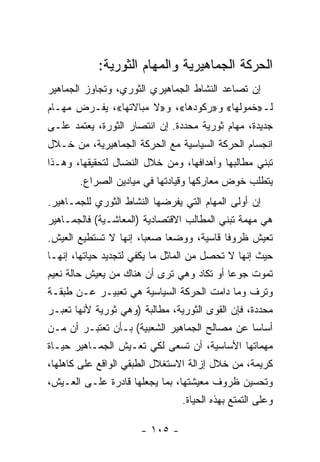 ‫ﺍﻟﺤﺭﻜﺔ ﺍﻟﺠﻤﺎﻫﻴﺭﻴﺔ ﻭﺍﻟﻤﻬﺎﻡ ﺍﻟﺜﻭﺭﻴﺔ:‬
‫ﺇﻥ ﺘﺼﺎﻋﺩ ﺍﻟﻨﺸﺎﻁ ﺍﻟﺠﻤﺎﻫﻴﺭﻱ ﺍﻟﺜﻭﺭﻱ، ﻭﺘﺠﺎﻭﺯ ﺍﻟﺠﻤﺎﻫﻴﺭ‬
‫ﻟـ»ﺨﻤﻭﻟﻬﺎ« ﻭ»ﺭﻜﻭﺩﻫﺎ«، ﻭ»ﻻ ﻤﺒﺎﻻﺘﻬﺎ«، ﻴﻔـﺭﺽ ﻤﻬـﺎﻡ‬
‫ﺠﺩﻴﺩﺓ، ﻤﻬﺎﻡ ﺜﻭﺭﻴﺔ ﻤﺤﺩﺩﺓ. ﺇﻥ ﺍﻨﺘﺼﺎﺭ ﺍﻟﺜﻭﺭﺓ، ﻴﻌﺘﻤﺩ ﻋﻠـﻰ‬
‫ﺍﻨﺠﺴﺎﻡ ﺍﻟﺤﺭﻜﺔ ﺍﻟﺴﻴﺎﺴﻴﺔ ﻤﻊ ﺍﻟﺤﺭﻜﺔ ﺍﻟﺠﻤﺎﻫﻴﺭﻴﺔ، ﻤﻥ ﺨـﻼل‬
‫ﺘﺒﻨﻲ ﻤﻁﺎﻟﺒﻬﺎ ﻭﺃﻫﺩﺍﻓﻬﺎ، ﻭﻤﻥ ﺨﻼل ﺍﻟﻨﻀﺎل ﻟﺘﺤﻘﻴﻘﻬﺎ، ﻭﻫـﺫﺍ‬
       ‫ﻴﺘﻁﻠﺏ ﺨﻭﺽ ﻤﻌﺎﺭﻜﻬﺎ ﻭﻗﻴﺎﺩﺘﻬﺎ ﻓﻲ ﻤﻴﺎﺩﻴﻥ ﺍﻟﺼﺭﺍﻉ.‬
‫ﺇﻥ ﺃﻭﻟﻰ ﺍﻟﻤﻬﺎﻡ ﺍﻟﺘﻲ ﻴﻔﺭﻀﻬﺎ ﺍﻟﻨﺸﺎﻁ ﺍﻟﺜﻭﺭﻱ ﻟﻠﺠﻤـﺎﻫﻴﺭ.‬
‫ﻫﻲ ﻤﻬﻤﺔ ﺘﺒﻨﻲ ﺍﻟﻤﻁﺎﻟﺏ ﺍﻻﻗﺘﺼﺎﺩﻴﺔ )ﺍﻟﻤﻌﺎﺸـﻴﺔ( ﻓﺎﻟﺠﻤـﺎﻫﻴﺭ‬
‫ﺘﻌﻴﺵ ﻅﺭﻭﻓﺎ ﻗﺎﺴﻴﺔ، ﻭﻭﻀﻌﺎ ﺼﻌﺒﹰ، ﺇﻨﻬﺎ ﻻ ﺘﺴﺘﻁﻴﻊ ﺍﻟﻌﻴﺵ.‬
                      ‫ﺎ‬    ‫ﹰ‬            ‫ﹰ‬
‫ﺤﻴﺙ ﺇﻨﻬﺎ ﻻ ﺘﺤﺼل ﻤﻥ ﺍﻟﻤﺎﺜل ﻤﺎ ﻴﻜﻔﻲ ﻟﺘﺠﺩﻴﺩ ﺤﻴﺎﺘﻬﺎ، ﺇﻨﻬـﺎ‬
‫ﺘﻤﻭﺕ ﺠﻭﻋﺎ ﺃﻭ ﺘﻜﺎﺩ ﻭﻫﻲ ﺘﺭﻯ ﺃﻥ ﻫﻨﺎﻙ ﻤﻥ ﻴﻌﻴﺵ ﺤﺎﻟﺔ ﻨﻌﻴﻡ‬
                                          ‫ﹰ‬
‫ﻭﺘﺭﻑ ﻭﻤﺎ ﺩﺍﻤﺕ ﺍﻟﺤﺭﻜﺔ ﺍﻟﺴﻴﺎﺴﻴﺔ ﻫﻲ ﺘﻌﺒﻴـﺭ ﻋـﻥ ﻁﺒﻘـﺔ‬
‫ﻤﺤﺩﺩﺓ، ﻓﺈﻥ ﺍﻟﻘﻭﻯ ﺍﻟﺜﻭﺭﻴﺔ، ﻤﻁﺎﻟﺒﺔ )ﻭﻫﻲ ﺜﻭﺭﻴﺔ ﻷﻨﻬﺎ ﺘﻌ ‪‬ـﺭ‬
  ‫ﺒ‬
‫ﺃﺴﺎﺴﺎ ﻋﻥ ﻤﺼﺎﻟﺢ ﺍﻟﺠﻤﺎﻫﻴﺭ ﺍﻟﺸﻌﺒﻴﺔ( ﺒـﺄﻥ ﺘﻌﺘﺒـﺭ ﺃﻥ ﻤـﻥ‬
                                              ‫ﹰ‬
‫ﻤﻬﻤﺎﺘﻬﺎ ﺍﻷﺴﺎﺴﻴﺔ، ﺃﻥ ﺘﺴﻌﻰ ﻟﻜﻲ ﺘﻌـﻴﺵ ﺍﻟﺠﻤـﺎﻫﻴﺭ ﺤﻴـﺎﺓ‬
‫ﻜﺭﻴﻤﺔ، ﻤﻥ ﺨﻼل ﺇﺯﺍﻟﺔ ﺍﻻﺴﺘﻐﻼل ﺍﻟﻁﺒﻘﻲ ﺍﻟﻭﺍﻗﻊ ﻋﻠﻰ ﻜﺎﻫﻠﻬﺎ،‬
‫ﻭﺘﺤﺴﻴﻥ ﻅﺭﻭﻑ ﻤﻌﻴﺸﺘﻬﺎ، ﺒﻤﺎ ﻴﺠﻌﻠﻬﺎ ﻗﺎﺩﺭﺓ ﻋﻠـﻰ ﺍﻟﻌـﻴﺵ،‬
                                ‫ﻭﻋﻠﻰ ﺍﻟﺘﻤﺘﻊ ﺒﻬﺫﻩ ﺍﻟﺤﻴﺎﺓ.‬

                      ‫- ٥٠١ -‬
 