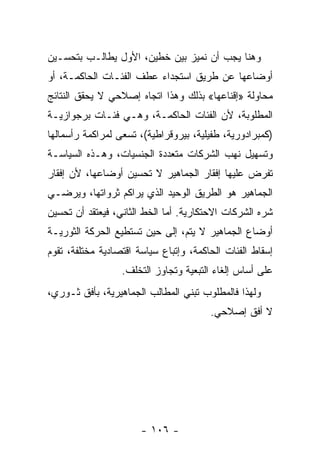 ‫ﻭﻫﻨﺎ ﻴﺠﺏ ﺃﻥ ﻨﻤﻴﺯ ﺒﻴﻥ ﺨﻁﻴﻥ، ﺍﻷﻭل ﻴﻁﺎﻟـﺏ ﺒﺘﺤﺴـﻴﻥ‬
‫ﺃﻭﻀﺎﻋﻬﺎ ﻋﻥ ﻁﺭﻴﻕ ﺍﺴﺘﺠﺩﺍﺀ ﻋﻁﻑ ﺍﻟﻔﺌـﺎﺕ ﺍﻟﺤﺎﻜﻤـﺔ، ﺃﻭ‬
‫ﻤﺤﺎﻭﻟﺔ »ﺇﻗﻨﺎﻋﻬﺎ« ﺒﺫﻟﻙ ﻭﻫﺫﺍ ﺍﺘﺠﺎﻩ ﺇﺼﻼﺤﻲ ﻻ ﻴﺤﻘﻕ ﺍﻟﻨﺘﺎﺌﺞ‬
‫ﺍﻟﻤﻁﻠﻭﺒﺔ، ﻷﻥ ﺍﻟﻔﺌﺎﺕ ﺍﻟﺤﺎﻜﻤـﺔ، ﻭﻫـﻲ ﻓﺌـﺎﺕ ﺒﺭﺠﻭﺍﺯﻴـﺔ‬
‫)ﻜﻤﺒﺭﺍﺩﻭﺭﻴﺔ، ﻁﻔﻴﻠﻴﺔ، ﺒﻴﺭﻭﻗﺭﺍﻁﻴﺔ(، ﺘﺴﻌﻰ ﻟﻤﺭﺍﻜﻤﺔ ﺭﺃﺴﻤﺎﻟﻬﺎ‬
‫ﻭﺘﺴﻬﻴل ﻨﻬﺏ ﺍﻟﺸﺭﻜﺎﺕ ﻤﺘﻌﺩﺩﺓ ﺍﻟﺠﻨﺴﻴﺎﺕ، ﻭﻫـﺫﻩ ﺍﻟﺴﻴﺎﺴـﺔ‬
‫ﺘﻔﺭﺽ ﻋﻠﻴﻬﺎ ﺇﻓﻘﺎﺭ ﺍﻟﺠﻤﺎﻫﻴﺭ ﻻ ﺘﺤﺴﻴﻥ ﺃﻭﻀﺎﻋﻬﺎ، ﻷﻥ ﺇﻓﻘﺎﺭ‬
‫ﺍﻟﺠﻤﺎﻫﻴﺭ ﻫﻭ ﺍﻟﻁﺭﻴﻕ ﺍﻟﻭﺤﻴﺩ ﺍﻟﺫﻱ ﻴﺭﺍﻜﻡ ﺜﺭﻭﺍﺘﻬﺎ، ﻭﻴﺭﻀـﻲ‬
‫ﺸﺭﻩ ﺍﻟﺸﺭﻜﺎﺕ ﺍﻻﺤﺘﻜﺎﺭﻴﺔ. ﺃﻤﺎ ﺍﻟﺨﻁ ﺍﻟﺜﺎﻨﻲ، ﻓﻴﻌﺘﻘﺩ ﺃﻥ ﺘﺤﺴﻴﻥ‬
‫ﺃﻭﻀﺎﻉ ﺍﻟﺠﻤﺎﻫﻴﺭ ﻻ ﻴﺘﻡ، ﺇﻟﻰ ﺤﻴﻥ ﺘﺴﺘﻁﻴﻊ ﺍﻟﺤﺭﻜﺔ ﺍﻟﺜﻭﺭﻴـﺔ‬
‫ﺇﺴﻘﺎﻁ ﺍﻟﻔﺌﺎﺕ ﺍﻟﺤﺎﻜﻤﺔ، ﻭﺇﺘﺒﺎﻉ ﺴﻴﺎﺴﺔ ﺍﻗﺘﺼﺎﺩﻴﺔ ﻤﺨﺘﻠﻔﺔ، ﺘﻘﻭﻡ‬
                  ‫ﻋﻠﻰ ﺃﺴﺎﺱ ﺇﻟﻐﺎﺀ ﺍﻟﺘﺒﻌﻴﺔ ﻭﺘﺠﺎﻭﺯ ﺍﻟﺘﺨﻠﻑ.‬
‫ﻭﻟﻬﺫﺍ ﻓﺎﻟﻤﻁﻠﻭﺏ ﺘﺒﻨﻲ ﺍﻟﻤﻁﺎﻟﺏ ﺍﻟﺠﻤﺎﻫﻴﺭﻴﺔ، ﺒﺄﻓﻕ ﺜـﻭﺭﻱ،‬
                                        ‫ﻻ ﺃﻓﻕ ﺇﺼﻼﺤﻲ.‬




                       ‫- ٦٠١ -‬
 