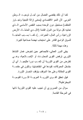 ‫ﻜﻤﺎ ﺃﻥ ﺫﻟﻙ ﻴﻘﺘﻀﻲ ﺍﻟﻨﻀﺎل ﻤﻥ ﺃﺠـل ﺘﻭﺤﻴـﺩ ﺍﻟـﻭﻁﻥ‬
‫ﺍﻟﻌﺭﺒﻲ. ﻷﻥ ﺍﻟﻨﻤﻭ ﺍﻻﻗﺘﺼﺎﺩﻱ )ﺒﻤﻌﻨﻰ ﺇﺯﺍﻟﺔ ﺍﻟﺘﺒﻌﻴﺔ ﻭﺘﺠـﺎﻭﺯ‬
‫ﺍﻟﺘﺨﻠﻑ( ﻤﺴﺘﺤﻴل ﺩﻭﻥ ﺍﻟﻭﺤﺩﺓ ﺒﺴﺒﺏ ﺍﻟﻨﻘﺹ ﺍﻷﺴﺎﺴﻲ ﺍﻟـﺫﻱ‬
‫ﺘﻌﺎﻨﻴﻪ ﻜل ﺩﻭﻟﺔ ﻤﻥ ﺍﻟﺩﻭل ﺍﻟﻘﺎﻤﺔ )ﺍﻷﻴـﺩﻱ ﺍﻟﻌﺎﻤﻠـﺔ، ﺍﻷﺭﺽ‬
‫ﺍﻟﺯﺭﺍﻋﻴﺔ، ﺭﺃﺱ ﺍﻟﻤﺎل، ﺍﻟﺨﺒﺭﺍﺕ...(، ﻜﻤـﺎ ﺒﺴـﺒﺏ ﺍﻟﺤﺎﺠـﺔ‬
   ‫ﻟﻠﺴﻭﻕ ﺍﻟﻭﺍﺴﻊ ﺍﻟﻘﺎﺩﺭ ﻋﻠﻰ ﺍﺴﺘﻴﻌﺎﺏ ﻨﻬﻀﺔ ﺼﻨﺎﻋﻴﺔ ﻜﺒﻴﺭﺓ.‬
                                    ‫ﻭﻫﺫﻩ ﻤﻬﻤﺔ ﺜﺎﻟﺜﺔ.‬
‫ﻴﺒﻘﻰ ﺍﻟﺩﻭﺭ ﺍﻟﻌﻤﻠﻲ، ﻓﺎﻟﺠﻤﺎﻫﻴﺭ ﺤﻴﻥ ﺘﺨﻭﺽ ﻏﻤﺎﺭ ﺍﻟﻨﺸﺎﻁ‬
‫ﺍﻟﺜﻭﺭﻱ. ﺘﺭﻓﺽ ﺍﻟﻘﻭﻯ ﺍﻟﻤﺤﺎﻴـﺩﺓ، ﺃﻭ ﺍﻹﺼـﻼﺤﻴﺔ، ﻭﻫـﻲ‬
‫ﺘﻔﺘﺭﺽ ﻤﻥ ﺍﻟﻘﻭﻯ ﺍﻟﺜﻭﺭﻴﺔ ﺃﻥ ﺘﻠﻌـﺏ ﺩﻭﺭﺍ ﻁﻠﻴﻌﻴـﺎ. ﺃﻱ ﺃﻥ‬
       ‫ﹰ‬       ‫ﹰ‬
‫»ﺘﺩﺨل ﺍﻟﻤﻌﺭﻜﺔ«، ﺘﻘﻭﺩﻫﺎ ﻓﻲ ﺍﻨﺘﻔﺎﻀﺘﻬﺎ، ﻭﺘﻜﻭﻥ ﻓﻲ ﻤﻘﺩﻤـﺔ‬
    ‫ﺍﻟﻘﻭﻯ ﺍﻟﻤﻘﺎﺘﻠﺔ ﻭﻋﻠﻰ ﻫﺫﺍ ﺍﻟﻤﻭﻗﻑ ﻴﺘﻭﻗﻑ ﺍﻨﺘﺼﺎﺭ ﺍﻟﺜﻭﺭﺓ.‬
‫ﻓﻬل ﺘﺤﻘﻕ ﺍﻟﻘـﻭﻯ ﺍﻟﺜﻭﺭﻴـﺔ ﺍﻟﻌﺭﺒﻴـﺔ ﺍﻟﺜـﻭﺭﺓ ﺍﻟﻘﻭﻤﻴـﺔ‬
                                          ‫ﺍﻟﺩﻴﻤﻘﺭﺍﻁﻴﺔ؟.‬
‫ﺴﺅﺍل ﻤﻥ ﺍﻟﻀﺭﻭﺭﻱ ﺃﻥ ﺘﺠﻴﺏ ﻋﻠﻴﻪ ﺍﻟﻘﻭﻯ ﺍﻟﺜﻭﺭﻴﺔ ﺫﺍﺘﻬﺎ‬
                                    ‫ﻓﻲ ﺍﻟﻤﺭﺤﻠﺔ ﺍﻟﻘﺎﺩﻤﺔ.‬




                      ‫- ٨٠١ -‬
 