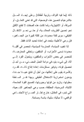 ‫ﺫﺍﺘﻪ )ﺒﻤﺎ ﻓﻴﻪ ﺍﻟﺘﻭﺍﻟﺩ، ﻭﺘﺭﺒﻴﺔ ﺃﻁﻔﺎﻟﻪ(. ﻭﻋﻠﻰ ﺇﻴﺠـﺎﺩ ﺍﻟﺴـﺒل‬
‫»ﺍﻟﺸﺭﻋﻴﺔ« ﻟﺘﺤﺴﻴﻥ ﻫﺫﻩ ﺍﻟﻭﻀﻌﻴﺔ، ﺍﻟﺘﻲ ﻗﺩ ﺘﻌﻨﻲ ﺍﻟﺘﻤﹼـﻕ، ﺃﻭ‬
      ‫ﻠ‬
‫ﺍﻟﺴﺭﻗﺔ، ﺃﻭ ﺍﻻﻨﺘﻬﺎﺯﻴﺔ، ﻭﻟﻤﺎ ﻜﺎﻨﺕ ﻫﺫﻩ ﺍﻟﺼﻔﺎﺕ ﻻ ﺘﻔﺘﺢ ﺍﻵﻓﺎﻕ‬
‫ﻨﺤﻭ ﺘﺤﺴﻴﻥ ﺍﻟﻅﺭﻭﻑ ﺍﻟﻤﻌﺎﺸـﻴﺔ، ﺃﻭ ﺤﺘـﻰ ﻨﺤـﻭ ﺍﻻﻨﺘﻘـﺎل‬
‫ﺍﻟﻁﺒﻘﻲ، ﺴﻭﻯ ﻟﻔﺌﺔ ﻤﺤﺩﻭﺩﺓ، ﻤﻥ ﻜﺘﻠﺔ ﻜﺒﻴﺭﺓ ﻤﻥ ﺍﻟﺠﻤـﺎﻫﻴﺭ،‬
       ‫ﻓﺈﻥ ﻭﻋﻲ ﺍﻷﻏﻠﺒﻴﺔ، ﻴﺘﺤﺩﺩ ﻓﻲ ﺇﻋﺎﺩﺓ ﺘﺠﺩﻴﺩ ﺍﻟﺫﺍﺕ ﻓﻘﻁ.‬
‫ﻟﺫﺍ ﺘﻐﻴﺏ ﺍﻟﺴﻴﺎﺴﺔ، ﺍﻟﻤﻤﺎﺭﺴﺔ ﺍﻟﺴﻴﺎﺴﻴﺔ، ﺘﻨﺤﺼﺭ ﻓﻲ ﺃﻗﻠﻴـﺔ‬
‫ﻤﺤﺩﻭﺩﺓ ﺘﺴﻤﻰ ﺍﻷﺤﺯﺍﺏ، ﺃﻭ ﺍﻟﻤﺜﻘﻔﻴﻥ، ﻭﺘﺨﺘﻔﻲ ﺍﻟﻤﻌﺎﺭﻀـﺔ،‬
‫ﻟﺘﻨﺤﺼﺭ ﻓﻲ ﺒﻌﺽ ﺍﻷﺤﺯﺍﺏ ﻭﺍﻟﻤﺜﻘﻔﻴﻥ، ﻭﻴﺘﺤﻭل ﺍﻟﻔﺭﺩ ﺇﻟـﻰ‬
‫ﺁﻟﺔ، ﺇﻟﻰ ﺸﻲﺀ، ﻴﺘﻭﻩ ﻓﻲ ﺩ ‪‬ﺍﻤﺔ ﺍﻟﻌﻤل ﺍﻟﻤﻀـﻨﻲ، ﻤـﻥ ﺃﺠـل‬
                           ‫ﻭ‬
‫ﺘﺤﺼﻴل ﻗﻭ‪‬ﺘﻪ، ﻭﺘﻭﻓﻴﺭ ﻤﺴﺘﻠﺯﻤﺎﺕ ﺇﻋﺎﺩﺓ ﺇﻨﺘﺎﺝ ﺫﺍﺘـﻪ، ﻜﻔـﺭﺩ‬
                                              ‫ﹸ‬
‫ﻭﻜﺄﺴﺭﺓ، ﻴﻘﻭﻡ ﻋﻠﻰ ﺇﻋﺎﻟﺘﻬﺎ، ﻤﻥ ﺃﺠل ﺃﻥ ﺘﻨﺘﺞ ﻋﺒﻴـﺩﺍ ﺠـﺩﺩﹰ،‬
 ‫ﺍ‬     ‫ﹰ‬
‫ﻴﺅ ‪‬ﻨﻭﻥ ﺍﺴﺘﻤﺭﺍﺭﻴﺔ ﺍﻻﺴﺘﻐﻼل ﺍﻟﻁﺒﻘﻲ. ﻭﺒﻬﺫﺍ ﺘﻔـﺭ ﺍﻟﺴـﻠﻁﺔ‬
                                                ‫ﻤ‬
‫ﺴﻁﻭﺘﻬﺎ، ﻭﺘﺯﻴﺩ ﻤﻥ ﻗ ‪‬ﺘﻬﺎ ﻭﺠﺒﺭﻭﺘﻬﺎ، ﻟﺘﺼﺒﺢ ﺍﻟﻘﻭﺓ ﺍﻟﺤﺎﺴﻤﺔ،‬
                                  ‫ﻭ‬
‫ﺍﻟﺜﺎﺒﺘﺔ، ﺍﻟﺴﺭﻤﺩﻴﺔ، ﺍﻟﻤﻁﻠﻘﺔ، ﺤﺴﺏ ﻭﻋﻲ ﺍﻟﺠﻤﺎﻫﻴﺭ ﺍﻟﺸـﻌﺒﻴﺔ،‬
‫ﺍﻟﺘﻲ ﺘﺒﺩﻭ، ﻓﻲ ﺍﻟﻤﻘﺎﺒل، ﺨﺎﺭﺝ ﺇﻁـﺎﺭ ﺍﻟﺼـﺭﺍﻉ ﺍﻻﺠﺘﻤـﺎﻋﻲ‬
                  ‫ﺍﻟﻭﺍﻗﻌﻲ، ﻻ ﻤﺒﺎﻟﻴﺔ، ﺴﻠﺒﻴﺔ، ﻴﺎﺌﺴﺔ ﻭﺼﺎﻤﺘﺔ.‬




                        ‫- ٠١ -‬
 