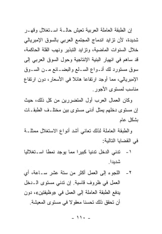 ‫ﺇﻥ ﺍﻟﻁﺒﻘﺔ ﺍﻟﻌﺎﻤﻠﺔ ﺍﻟﻌﺭﺒﻴﺔ ﺘﻌﻴﺵ ﺤﺎﻟـﺔ ﺍﺴـﺘﻐﻼل ﻭﻗﻬـﺭ‬
‫ﺸﺩﻴﺩﺓ، ﻷﻥ ﺘﺯﺍﻴﺩ ﺍﻨﺩﻤﺎﺝ ﺍﻟﻤﺠﺘﻤﻊ ﺍﻟﻌﺭﺒﻲ ﺒﺎﻟﺴﻭﻕ ﺍﻹﻤﺒﺭﻴﺎﻟﻲ‬
‫ﺨﻼل ﺍﻟﺴﻨﻭﺍﺕ ﺍﻟﻤﺎﻀﻴﺔ، ﻭﺘﺯﺍﻴﺩ ﺍﻟﺘﺒﺫﻴﺭ ﻭﻨﻬﺏ ﺍﻟﻘﻠﺔ ﺍﻟﺤﺎﻜﻤﺔ،‬
‫ﻗﺩ ﺴﺎﻫﻡ ﻓﻲ ﺍﻨﻬﻴﺎﺭ ﺍﻟﺒﻨﻴﺔ ﺍﻹﻨﺘﺎﺠﻴﺔ ﻭﺤ ‪‬ل ﺍﻟﺴﻭﻕ ﺍﻟﻌﺭﺒﻲ ﺇﻟﻰ‬
                  ‫ﻭ‬
‫ﺴﻭﻕ ﻤﺴﺘﻭﺭﺩ ﻟﻙ ﺃﻨـﻭﺍﻉ ﺍﻟﺴـﻠﻊ ﻭﺍﻟﺒﻀـﺎﺌﻊ ﻤـﻥ ﺍﻟﺴـﻭﻕ‬
‫ﺍﻹﻤﺒﺭﻴﺎﻟﻲ، ﻤﻤﺎ ﺃﻭﺠﺩ ﺍﺭﺘﻔﺎﻋﺎ ﻫﺎﺌﻼ ﻓﻲ ﺍﻷﺴﻌﺎﺭ، ﺩﻭﻥ ﺍﺭﺘﻔﺎﻉ‬
                      ‫ﹰ‬    ‫ﹰ‬
                                 ‫ﻤﻨﺎﺴﺏ ﻟﻤﺴﺘﻭﻯ ﺍﻷﺠﻭﺭ.‬
‫ﻭﻜﺎﻥ ﺍﻟﻌﻤﺎل ﺍﻟﻌﺭﺏ ﺃ ‪‬ل ﺍﻟﻤﺘﻀﺭﺭﻴﻥ ﻤﻥ ﻜل ﺫﻟﻙ، ﺤﻴﺙ‬
                          ‫ﻭ‬
‫ﺇﻥ ﻤﺴﺘﻭﻯ ﺩﺨﻠﻬﻡ ﻴﻤﺜل ﺃﺩﻨﻰ ﻤﺴﺘﻭﻯ ﺒﻴﻥ ﻤﺨﺘﻠـﻑ ﺍﻟﻁﺒﻘـﺎﺕ‬
                                               ‫ﺒﺸﻜل ﻋﺎﻡ‬
‫ﻭﺍﻟﻁﺒﻘﺔ ﺍﻟﻌﺎﻤﻠﺔ ﻟﺫﻟﻙ ﺘﻌﺎﻨﻲ ﺃﺸﺩ ﺃﻨﻭﺍﻉ ﺍﻻﺴﺘﻐﻼل ﻤﻤﺜﻠـﺔ‬
                                      ‫ﻓﻲ ﺍﻟﻘﻀﺎﻴﺎ ﺍﻟﺘﺎﻟﻴﺔ:‬
‫١- ﺘﺩﻨﻲ ﺍﻟﺩﺨل ﺘﺩﻨﻴﺎ ﻜﺒﻴﺭﺍ ﻤﻤﺎ ﻴﻭﺠﺩ ﻨﻤﻁﺎ ﺍﺴـﺘﻐﻼﻟﻴﺎ‬
‫ﹰ‬         ‫ﹰ‬             ‫ﹰ‬     ‫ﹰ‬
                                         ‫ﺸﺩﻴﺩﺍ.‬
                                          ‫ﹰ‬
‫٢- ﺍﻟﻠﺠﻭﺀ ﺇﻟﻰ ﺍﻟﻌﻤل ﺃﻜﺜﺭ ﻤﻥ ﺴﺘﺔ ﻋﺸﺭ ﺴـﺎﻋﺔ، ﺃﻱ‬
‫ﺍﻟﻌﻤل ﻓﻲ ﻅﺭﻭﻑ ﻗﺎﺴﻴﺔ. ﺇﻥ ﺘﺩﻨﻲ ﻤﺴﺘﻭﻯ ﺍﻟـﺩﺨل‬
‫ﻴﺩﻓﻊ ﺍﻟﻁﺒﻘﺔ ﺍﻟﻌﺎﻤﻠﺔ ﺇﻟﻰ ﺍﻟﻌﻤل ﻓﻲ »ﻭﻅﻴﻔﺘﻴﻥ«، ﺩﻭﻥ‬
  ‫ﺃﻥ ﺘﺤﻘﻕ ﺫﻟﻙ ﺘﺤﺴﻨﺎ ﻤﻌﻘﻭﻻ ﻓﻲ ﻤﺴﺘﻭﻯ ﺍﻟﻤﻌﻴﺸﺔ.‬
                    ‫ﹰ‬     ‫ﹰ‬

                       ‫- ٠١١ -‬
 