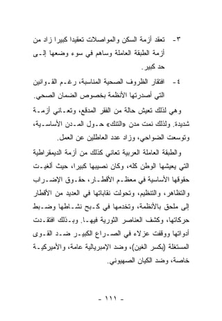 ‫٣- ﺘﻌﻘﺩ ﺃﺯﻤﺔ ﺍﻟﺴﻜﻥ ﻭﺍﻟﻤﻭﺍﺼﻼﺕ ﺘﻌﻘﻴﺩﺍ ﻜﺒﻴﺭﺍ ﺯﺍﺩ ﻤﻥ‬
       ‫ﹰ‬     ‫ﹰ‬
‫ﺃﺯﻤﺔ ﺍﻟﻁﺒﻘﺔ ﺍﻟﻌﺎﻤﻠﺔ ﻭﺴﺎﻫﻡ ﻓﻲ ﺴﻭﺀ ﻭﻀﻌﻬﺎ ﺇﻟـﻰ‬
                                       ‫ﺤﺩ ﻜﺒﻴﺭ.‬
                                             ‫‪‬‬
‫٤- ﺍﻓﺘﻘﺎﺭ ﺍﻟﻅﺭﻭﻑ ﺍﻟﺼﺤﻴﺔ ﺍﻟﻤﻨﺎﺴﺒﺔ، ﺭﻏـﻡ ﺍﻟﻘـﻭﺍﻨﻴﻥ‬
‫ﺍﻟﺘﻲ ﺃﺼﺩﺭﺘﻬﺎ ﺍﻷﻨﻅﻤﺔ ﺒﺨﺼﻭﺹ ﺍﻟﻀﻤﺎﻥ ﺍﻟﺼﺤﻲ.‬
‫ﻭﻫﻲ ﻟﺫﻟﻙ ﺘﻌﻴﺵ ﺤﺎﻟﺔ ﻤﻥ ﺍﻟﻔﻘﺭ ﺍﻟﻤﺩﻗﻊ، ﻭﺘﻌـﺎﻨﻲ ﺃﺯﻤـﺔ‬
‫ﺸﺩﻴﺩﺓ. ﻭﻟﺫﻟﻙ ﻨﻤﺕ ﻤﺩﻥ »ﺍﻟﺘﻨﻙ« ﺤـﻭل ﺍﻟﻤـﺩﻥ ﺍﻷﺴﺎﺴـﻴﺔ،‬
        ‫ﻭﺘﻭﺴﻌﺕ ﺍﻟﻀﻭﺍﺤﻲ، ﻭﺯﺍﺩ ﻋﺩﺩ ﺍﻟﻌﺎﻁﻠﻴﻥ ﻋﻥ ﺍﻟﻌﻤل.‬
‫ﻭﺍﻟﻁﺒﻘﺔ ﺍﻟﻌﺎﻤﻠﺔ ﺍﻟﻌﺭﺒﻴﺔ ﺘﻌﺎﻨﻲ ﻜﺫﻟﻙ ﻤﻥ ﺃﺯﻤﺔ ﺍﻟﺩﻴﻤﻘﺭﺍﻁﻴﺔ‬
‫ﺍﻟﺘﻲ ﻴﻌﻴﺸﻬﺎ ﺍﻟﻭﻁﻥ ﻜﻠﻪ، ﻭﻜﺎﻥ ﻨﺼﻴﺒﻬﺎ ﻜﺒﻴﺭﹰ، ﺤﻴﺙ ﺃﻟﻐﻴـﺕ‬
            ‫ﺍ‬
‫ﺤﻘﻭﻗﻬﺎ ﺍﻷﺴﺎﺴﻴﺔ ﻓﻲ ﻤﻌﻅـﻡ ﺍﻷﻗﻁـﺎﺭ، ﺤﻘـﻭﻕ ﺍﻹﻀـﺭﺍﺏ‬
‫ﻭﺍﻟﺘﻅﺎﻫﺭ، ﻭﺍﻟﺘﻨﻅﻴﻡ، ﻭﺘﺤ ‪‬ﻟﺕ ﻨﻘﺎﺒﺎﺘﻬﺎ ﻓﻲ ﺍﻟﻌﺩﻴﺩ ﻤﻥ ﺍﻷﻗﻁﺎﺭ‬
                               ‫ﻭ‬
‫ﺇﻟﻰ ﻤﻠﺤﻕ ﺒﺎﻷﻨﻅﻤﺔ، ﻭﺘﺨﺩﻤﻬﺎ ﻓﻲ ﻜـﺒﺢ ﻨﺸـﺎﻁﻬﺎ ﻭﻀـﺒﻁ‬
‫ﺤﺭﻜﺎﺘﻬﺎ، ﻭﻜﺸﻑ ﺍﻟﻌﻨﺎﺼﺭ ﺍﻟﺜﻭﺭﻴﺔ ﻓﻴﻬـﺎ. ﻭﺒـﺫﻟﻙ ﺍﻓﺘﻘـﺩﺕ‬
‫ﺃﺩﻭﺍﺘﻬﺎ ﻭﻭﻗﻔﺕ ﻋﺯﻻﺀ ﻓﻲ ﺍﻟﺼـﺭﺍﻉ ﺍﻟﻜﺒﻴـﺭ ﻀـﺩ ﺍﻟﻘـﻭﻯ‬
‫ﺍﻟﻤﺴﺘﻐﻠﺔ )ﺒﻜﺴﺭ ﺍﻟﻐﻴﻥ(، ﻭﻀﺩ ﺍﻹﻤﺒﺭﻴﺎﻟﻴﺔ ﻋﺎﻤﺔ، ﻭﺍﻷﻤﻴﺭﻜﻴـﺔ‬
                          ‫ﺨﺎﺼﺔ، ﻭﻀﺩ ﺍﻟﻜﻴﺎﻥ ﺍﻟﺼﻬﻴﻭﻨﻲ.‬



                       ‫- ١١١ -‬
 