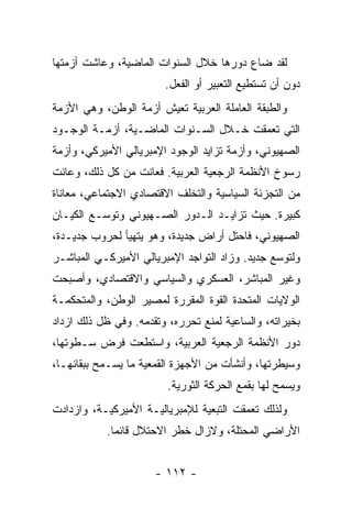 ‫ﻟﻘﺩ ﻀﺎﻉ ﺩﻭﺭﻫﺎ ﺨﻼل ﺍﻟﺴﻨﻭﺍﺕ ﺍﻟﻤﺎﻀﻴﺔ، ﻭﻋﺎﺸﺕ ﺃﺯﻤﺘﻬﺎ‬
                        ‫ﺩﻭﻥ ﺃﻥ ﺘﺴﺘﻁﻴﻊ ﺍﻟﺘﻌﺒﻴﺭ ﺃﻭ ﺍﻟﻔﻌل.‬
‫ﻭﺍﻟﻁﺒﻘﺔ ﺍﻟﻌﺎﻤﻠﺔ ﺍﻟﻌﺭﺒﻴﺔ ﺘﻌﻴﺵ ﺃﺯﻤﺔ ﺍﻟﻭﻁﻥ، ﻭﻫﻲ ﺍﻷﺯﻤﺔ‬
‫ﺍﻟﺘﻲ ﺘﻌﻤﻘﺕ ﺨـﻼل ﺍﻟﺴـﻨﻭﺍﺕ ﺍﻟﻤﺎﻀـﻴﺔ، ﺃﺯﻤـﺔ ﺍﻟﻭﺠـﻭﺩ‬
‫ﺍﻟﺼﻬﻴﻭﻨﻲ، ﻭﺃﺯﻤﺔ ﺘﺯﺍﻴﺩ ﺍﻟﻭﺠﻭﺩ ﺍﻹﻤﺒﺭﻴﺎﻟﻲ ﺍﻷﻤﻴﺭﻜﻲ، ﻭﺃﺯﻤﺔ‬
‫ﺭﺴﻭﺥ ﺍﻷﻨﻅﻤﺔ ﺍﻟﺭﺠﻌﻴﺔ ﺍﻟﻌﺭﺒﻴﺔ. ﻓﻌﺎﻨﺕ ﻤﻥ ﻜل ﺫﻟﻙ، ﻭﻋﺎﻨﺕ‬
‫ﻤﻥ ﺍﻟﺘﺠﺯﺌﺔ ﺍﻟﺴﻴﺎﺴﻴﺔ ﻭﺍﻟﺘﺨﻠﻑ ﺍﻻﻗﺘﺼﺎﺩﻱ ﺍﻻﺠﺘﻤﺎﻋﻲ، ﻤﻌﺎﻨﺎﺓ‬
‫ﻜﺒﻴﺭﺓ. ﺤﻴﺙ ﺘﺯﺍﻴـﺩ ﺍﻟـﺩﻭﺭ ﺍﻟﺼـﻬﻴﻭﻨﻲ ﻭﺘﻭﺴـﻊ ﺍﻟﻜﻴـﺎﻥ‬
‫ﺍﻟﺼﻬﻴﻭﻨﻲ، ﻓﺎﺤﺘل ﺃﺭﺍﺽ ﺠﺩﻴﺩﺓ، ﻭﻫﻭ ﻴﺘﻬﻴﺄ ﻟﺤﺭﻭﺏ ﺠﺩﻴـﺩﺓ،‬
‫ﻭﻟﺘﻭﺴﻊ ﺠﺩﻴﺩ. ﻭﺯﺍﺩ ﺍﻟﺘﻭﺍﺠﺩ ﺍﻹﻤﺒﺭﻴﺎﻟﻲ ﺍﻷﻤﻴﺭﻜـﻲ ﺍﻟﻤﺒﺎﺸـﺭ‬
‫ﻭﻏﻴﺭ ﺍﻟﻤﺒﺎﺸﺭ، ﺍﻟﻌﺴﻜﺭﻱ ﻭﺍﻟﺴﻴﺎﺴﻲ ﻭﺍﻻﻗﺘﺼﺎﺩﻱ، ﻭﺃﺼﺒﺤﺕ‬
‫ﺍﻟﻭﻻﻴﺎﺕ ﺍﻟﻤﺘﺤﺩﺓ ﺍﻟﻘﻭﺓ ﺍﻟﻤﻘﺭﺭﺓ ﻟﻤﺼﻴﺭ ﺍﻟﻭﻁﻥ، ﻭﺍﻟﻤﺘﺤﻜﻤـﺔ‬
‫ﺒﺨﻴﺭﺍﺘﻪ، ﻭﺍﻟﺴﺎﻋﻴﺔ ﻟﻤﻨﻊ ﺘﺤﺭﺭﻩ، ﻭﺘﻘﺩﻤﻪ. ﻭﻓﻲ ﻅل ﺫﻟﻙ ﺍﺯﺩﺍﺩ‬
‫ﺩﻭﺭ ﺍﻷﻨﻅﻤﺔ ﺍﻟﺭﺠﻌﻴﺔ ﺍﻟﻌﺭﺒﻴﺔ، ﻭﺍﺴﺘﻁﻌﺕ ﻓﺭﺽ ﺴـﻁﻭﺘﻬﺎ،‬
‫ﻭﺴﻴﻁﺭﺘﻬﺎ، ﻭﺃﻨﺸﺄﺕ ﻤﻥ ﺍﻷﺠﻬﺯﺓ ﺍﻟﻘﻤﻌﻴﺔ ﻤﺎ ﻴﺴـﻤﺢ ﺒﺒﻘﺎﺌﻬـﺎ،‬
                         ‫ﻭﻴﺴﻤﺢ ﻟﻬﺎ ﺒﻘﻤﻊ ﺍﻟﺤﺭﻜﺔ ﺍﻟﺜﻭﺭﻴﺔ.‬
‫ﻭﻟﺫﻟﻙ ﺘﻌﻤﻘﺕ ﺍﻟﺘﺒﻌﻴﺔ ﻟﻺﻤﺒﺭﻴﺎﻟﻴـﺔ ﺍﻷﻤﻴﺭﻜﻴـﺔ، ﻭﺍﺯﺩﺍﺩﺕ‬
           ‫ﺍﻷﺭﺍﻀﻲ ﺍﻟﻤﺤﺘﻠﺔ، ﻭﻻﺯﺍل ﺨﻁﺭ ﺍﻻﺤﺘﻼل ﻗﺎﺌﻤﺎ.‬
            ‫ﹰ‬


                      ‫- ٢١١ -‬
 