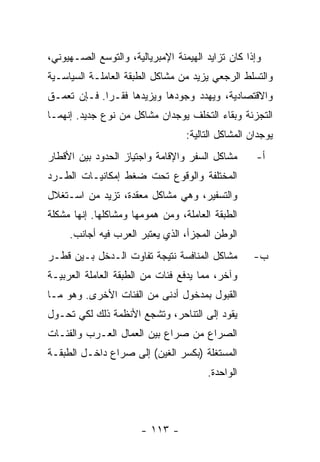 ‫ﻭﺇﺫﺍ ﻜﺎﻥ ﺘﺯﺍﻴﺩ ﺍﻟﻬﻴﻤﻨﺔ ﺍﻹﻤﺒﺭﻴﺎﻟﻴﺔ، ﻭﺍﻟﺘﻭﺴﻊ ﺍﻟﺼـﻬﻴﻭﻨﻲ،‬
‫ﻭﺍﻟﺘﺴﻠﻁ ﺍﻟﺭﺠﻌﻲ ﻴﺯﻴﺩ ﻤﻥ ﻤﺸﺎﻜل ﺍﻟﻁﺒﻘﺔ ﺍﻟﻌﺎﻤﻠـﺔ ﺍﻟﺴﻴﺎﺴـﻴﺔ‬
‫ﻭﺍﻻﻗﺘﺼﺎﺩﻴﺔ، ﻭﻴﻬﺩﺩ ﻭﺠﻭﺩﻫﺎ ﻭﻴﺯﻴﺩﻫﺎ ﻓﻘـﺭﺍ. ﻓـﺈﻥ ﺘﻌﻤـﻕ‬
            ‫ﹰ‬
‫ﺍﻟﺘﺠﺯﺌﺔ ﻭﺒﻘﺎﺀ ﺍﻟﺘﺨﻠﻑ ﻴﻭﺠﺩﺍﻥ ﻤﺸﺎﻜل ﻤﻥ ﻨﻭﻉ ﺠﺩﻴﺩ. ﺇﻨﻬﻤـﺎ‬
                                  ‫ﻴﻭﺠﺩﺍﻥ ﺍﻟﻤﺸﺎﻜل ﺍﻟﺘﺎﻟﻴﺔ:‬
‫ﻤﺸﺎﻜل ﺍﻟﺴﻔﺭ ﻭﺍﻹﻗﺎﻤﺔ ﻭﺍﺠﺘﻴﺎﺯ ﺍﻟﺤﺩﻭﺩ ﺒﻴﻥ ﺍﻷﻗﻁﺎﺭ‬       ‫ﺃ-‬
‫ﺍﻟﻤﺨﺘﻠﻔﺔ ﻭﺍﻟﻭﻗﻭﻉ ﺘﺤﺕ ﻀﻐﻁ ﺇﻤﻜﺎﻨﻴـﺎﺕ ﺍﻟﻁـﺭﺩ‬
‫ﻭﺍﻟﺘﺴﻔﻴﺭ، ﻭﻫﻲ ﻤﺸﺎﻜل ﻤﻌﻘﺩﺓ، ﺘﺯﻴﺩ ﻤﻥ ﺍﺴـﺘﻐﻼل‬
‫ﺍﻟﻁﺒﻘﺔ ﺍﻟﻌﺎﻤﻠﺔ، ﻭﻤﻥ ﻫﻤﻭﻤﻬﺎ ﻭﻤﺸﺎﻜﻠﻬﺎ. ﺇﻨﻬﺎ ﻤﺸﻜﻠﺔ‬
     ‫ﺍﻟﻭﻁﻥ ﺍﻟﻤﺠﺯﺃ، ﺍﻟﺫﻱ ﻴﻌﺘﺒﺭ ﺍﻟﻌﺭﺏ ﻓﻴﻪ ﺃﺠﺎﻨﺏ.‬
‫ﻤﺸﺎﻜل ﺍﻟﻤﻨﺎﻓﺴﺔ ﻨﺘﻴﺠﺔ ﺘﻔﺎﻭﺕ ﺍﻟـﺩﺨل ﺒـﻴﻥ ﻗﻁـﺭ‬        ‫ﺏ-‬
‫ﻭﺁﺨﺭ، ﻤﻤﺎ ﻴﺩﻓﻊ ﻓﺌﺎﺕ ﻤﻥ ﺍﻟﻁﺒﻘﺔ ﺍﻟﻌﺎﻤﻠﺔ ﺍﻟﻌﺭﺒﻴـﺔ‬
‫ﺍﻟﻘﺒﻭل ﺒﻤﺩﺨﻭل ﺃﺩﻨﻰ ﻤﻥ ﺍﻟﻔﺌﺎﺕ ﺍﻷﺨﺭﻯ. ﻭﻫﻭ ﻤـﺎ‬
‫ﻴﻘﻭﺩ ﺇﻟﻰ ﺍﻟﺘﻨﺎﺤﺭ، ﻭﺘﺸﺠﻊ ﺍﻷﻨﻅﻤﺔ ﺫﻟﻙ ﻟﻜﻲ ﺘﺤـ ‪‬ل‬
 ‫ﻭ‬
‫ﺍﻟﺼﺭﺍﻉ ﻤﻥ ﺼﺭﺍﻉ ﺒﻴﻥ ﺍﻟﻌﻤﺎل ﺍﻟﻌـﺭﺏ ﻭﺍﻟﻔﺌـﺎﺕ‬
‫ﺍﻟﻤﺴﺘﻐﻠﺔ )ﺒﻜﺴﺭ ﺍﻟﻐﻴﻥ( ﺇﻟﻰ ﺼﺭﺍﻉ ﺩﺍﺨـل ﺍﻟﻁﺒﻘـﺔ‬
                                       ‫ﺍﻟﻭﺍﺤﺩﺓ.‬



                       ‫- ٣١١ -‬
 