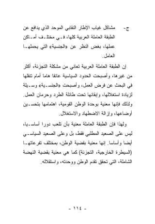 ‫ﻤﺸﺎﻜل ﻏﻴﺎﺏ ﺍﻹﻁﺎﺭ ﺍﻟﻨﻘﺎﺒﻲ ﺍﻟﻤﻭﺤﺩ ﺍﻟﺫﻱ ﻴﺩﺍﻓﻊ ﻋﻥ‬       ‫ﺝ-‬
‫ﺍﻟﻁﺒﻘﺔ ﺍﻟﻌﺎﻤﻠﺔ ﺍﻟﻌﺭﺒﻴﺔ ﻜﻠﻬﺎ، ﻓـﻲ ﻤﺨﺘﻠـﻑ ﺃﻤـﺎﻜﻥ‬
‫ﻋﻤﻠﻬﺎ، ﺒﻐﺽ ﺍﻟﻨﻅﺭ ﻋﻥ »ﺍﻟﺠﻨﺴﻴﺔ« ﺍﻟﺘﻲ ﻴﺤﻤﻠﻬـﺎ‬
                                         ‫ﺍﻟﻌﺎﻤل.‬
‫ﺇﻥ ﺍﻟﻁﺒﻘﺔ ﺍﻟﻌﺎﻤﻠﺔ ﺍﻟﻌﺭﺒﻴﺔ ﺘﻌﺎﻨﻲ ﻤﻥ ﻤﺸﻜﻠﺔ ﺍﻟﺘﺠﺯﺌﺔ، ﺃﻜﺜﺭ‬
‫ﻤﻥ ﻏﻴﺭﻫﺎ، ﻭﺃﺼﺒﺤﺕ ﺍﻟﺤﺩﻭﺩ ﺍﻟﺴﻴﺎﺴﻴﺔ ﻋﺎﺌﻘﺎ ﻫﺎﻤﺎ ﺃﻤﺎﻡ ﺘﻨﻘﻠﻬﺎ‬
            ‫ﹰ ﹰ‬
‫ﻓﻲ ﺍﻟﺒﺤﺙ ﻋﻥ ﻓﺭﺽ ﺍﻟﻌﻤل، ﻭﺃﺼﺒﺤﺕ »ﺍﻟﺠﻨﺴـﻴﺔ« ﻭﺴـﻴﻠﺔ‬
‫ﻟﺯﻴﺎﺩﺓ ﺍﺴﺘﻐﻼﻟﻬﺎ، ﻭﺇﺒﻘﺎﺌﻬﺎ ﺘﺤﺕ ﻁﺎﺌﻠﺔ ﺍﻟﻁﺭﺩ ﻭﺤﺭﻤﺎﻥ ﺍﻟﻌﻤل.‬
‫ﻭﻟﺫﻟﻙ ﻓﺈﻨﻬﺎ ﻤﻌﻨﻴﺔ ﺒﻭﺤﺩﺓ ﺍﻟﻭﻁﻥ ﺍﻟﻘﻭﻤﻴﺔ، ﺍﻫﺘﻤﺎﻤﻬﺎ ﺒﺘﺤﺴـﻴﻥ‬
                  ‫ﺃﻭﻀﺎﻋﻬﺎ، ﻭﺇﺯﺍﻟﺔ ﺍﻻﻀﻁﻬﺎﺩ ﻭﺍﻻﺴﺘﻐﻼل.‬
‫ﻭﻟﻬﺫﺍ ﻓﺈﻥ ﺍﻟﻁﺒﻘﺔ ﺍﻟﻌﺎﻤﻠﺔ ﻤﻌﻨﻴﺔ ﺒﺄﻥ ﺘﻠﻌﺏ ﺩﻭﺭﺍ ﺃﺴﺎﺴـﻴﹰ،‬
 ‫ﺎ‬       ‫ﹰ‬
‫ﻟﻴﺱ ﻋﻠﻰ ﺍﻟﺼﻌﻴﺩ ﺍﻟﻤﻁﻠﺒﻲ ﻓﻘﻁ، ﺒل ﻭﻋﻠﻰ ﺍﻟﺼﻌﻴﺩ ﺍﻟﺴﻴﺎﺴـﻲ‬
‫ﺃﻴﻀﺎ ﻭﺃﺴﺎﺴﺎ. ﺇﻨﻬﺎ ﻤﻌﻨﻴﺔ ﺒﻘﻀﻴﺔ ﺍﻟﻭﻁﻥ، ﺒﻤﺨﺘﻠﻑ ﺘﻔﺭﻋﺎﺘﻬـﺎ‬
                                          ‫ﹰ‬      ‫ﹰ‬
‫)ﺍﻟﺴﻴﻁﺭﺓ ﺍﻟﺨﺎﺭﺠﻴﺔ، ﺍﻟﺘﺠﺯﺌﺔ( ﻜﻤﺎ ﻫﻲ ﻤﻌﻨﻴﺔ ﺒﻘﻀﻴﺔ ﺍﻟﻨﻬﻀﺔ‬
         ‫ﺍﻟﺸﺎﻤﻠﺔ، ﺍﻟﺘﻲ ﺘﺤﻘﻕ ﺘﻘﺩﻡ ﺍﻟﻭﻁﻥ ﻭﻭﺤﺩﺘﻪ، ﻭﺍﺴﺘﻘﻼﻟﻪ.‬




                       ‫- ٤١١ -‬
 