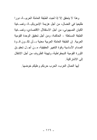 ‫ﻭﻫﺫﺍ ﻻ ﻴﺘﺤﻘﻕ ﺇﻻ ﺇﺫﺍ ﻟﻌﺒﺕ ﺍﻟﻁﺒﻘﺔ ﺍﻟﻌﺎﻤﻠﺔ ﺍﻟﻌﺭﺒﻴـﺔ، ﺩﻭﺭﺍ‬
‫ﹰ‬
‫ﻁﻠﻴﻌﻴﺎ ﻓﻲ ﺍﻟﻨﻀﺎل، ﻤﻥ ﺃﺠل ﻫﺯﻴﻤﺔ ﺍﻹﻤﺒﺭﻴﺎﻟﻴـﺔ، ﻭﺘﺼـﻔﻴﺔ‬
                                             ‫ﹰ‬
‫ﺍﻟﻜﻴﺎﻥ ﺍﻟﺼﻬﻴﻭﻨﻲ، ﻤﻥ ﺃﺠل ﺍﻻﺴﺘﻘﻼل ﺍﻻﻗﺘﺼﺎﺩﻱ، ﻭﺘﺼـﻔﻴﺔ‬
‫ﺍﻟﻁﺒﻘﺔ ﺍﻟﻤﺴﺘﻐﻠﺔ - ﺍﻟﺤﺎﻜﻤﺔ، ﻭﻤﻥ ﺃﺠل ﺘﺤﻘﻴﻕ ﺍﻟﻭﺤﺩﺓ ﺍﻟﻘﻭﻤﻴﺔ‬
‫ﺍﻟﻌﺭﺒﻴﺔ. ﺇﻥ ﺍﻟﻁﺒﻘﺔ ﺍﻟﻌﺎﻤﻠﺔ ﺍﻟﻌﺭﺒﻴﺔ ﻤﻌﻨﻴﺔ ﺒـﺄﻥ ﺘﻜـﻭﻥ ﻗـﻭﺓ‬
‫ﺍﻟﺼﺩﺍﻡ ﺍﻷﺴﺎﺴﻴﺔ ﻭﻗﻭﺓ ﺍﻟﺘﻐﻴﻴﺭ ﺍﻟﺤﻘﻴﻘﻴﺔ، ﻤـﻥ ﺃﺠـل ﺘﺤﻘﻴـﻕ‬
‫ﺍﻟﺜﻭﺭﺓ ﺍﻟﻘﻭﻤﻴﺔ ﺍﻟﺩﻴﻤﻘﺭﺍﻁﻴﺔ، ﻭﺘﻬﻴﺌﺔ ﺍﻟﻅﺭﻭﻑ ﻤﻥ ﺃﺠل ﺍﻻﻨﺘﻘﺎل‬
                                          ‫ﺇﻟﻰ ﺍﻻﺸﺘﺭﺍﻜﻴﺔ.‬
     ‫ﺃﻴﻬﺎ ﺍﻟﻌﻤﺎل ﺍﻟﻌﺭﺏ، ﺍﻟﺤﺭﺏ ﺤﺭﺒﻜﻡ ﻭﻋﻠﻴﻜﻡ ﺨﻭﻀﻬﺎ.‬




                       ‫- ٦١١ -‬
 