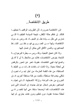 ‫)٥ (‬
               ‫ﻁﺭﻴﻕ ﺍﻻﻨﺘﻔﺎﻀﺔ..‬
‫ﺇﺫﻥ ﺍﻻﻨﺘﻔﺎﻀﺔ ﻀﺭﻭﺭﺓ، ﻷﻥ ﺍﻟﻅﺭﻭﻑ ﺍﻟﻭﺍﻗﻌﻴـﺔ ﺘﺠﻌﻠﻬـﺎ‬
‫ﻜﺫﻟﻙ. ﺇﻥ ﺘﻔﺎﻗﻡ ﺤﺎﻟﺔ ﺍﻹﻓﻘﺎﺭ، ﻨﺘﻴﺠﺔ ﺍﻟﺴﻴﺎﺴﺔ ﺍﻟﻁﺒﻘﻴـﺔ ﺍﻟﺘـﻲ‬
‫ﺘﻤﺎﺭﺱ ﻓﻲ ﻅل ﺴـﻴﺎﺩﺓ ﻨﻅـﺎﻡ ﺍﻟﺘﺒﻌﻴـﺔ، ﺘﻔـﺭﺽ ﺤـﺩﻭﺙ‬
‫ﺍﻻﻨﺘﻔﺎﻀﺔ، ﻭﻟﻬﺫﺍ ﻤـﻥ ﺍﻟﻀـﺭﻭﺭﻱ ﻓﻬـﻡ ﺘﻁـﻭﺭ ﺍﻟﻨﺸـﺎﻁ‬
       ‫ﺍﻟﺠﻤﺎﻫﻴﺭﻱ، ﻭﺘﻠﻤﺱ ﺍﻵﻓﺎﻕ ﺍﻟﺘﻲ ﻴﻤﻜﻥ ﺃﻥ ﺘﺼل ﺇﻟﻴﻬﺎ.‬
‫ﻭﺇﺫﺍ ﻜﺎﻥ ﺘﻌﻤﻕ ﺍﻟﺘﺒﻌﻴﺔ، ﻭﺘﻜـﺭﻴﺱ ﺴـﻴﻁﺭﺓ ﺍﻟﺒﺭﺠﻭﺍﺯﻴـﺔ‬
‫ﺍﻟﺘﺎﺒﻌﺔ، ﻴﻔﺭﺽ ﺍﻻﻨﺘﻔﺎﻀﺎﺕ، ﻓﻼﺒﺩ ﻤﻥ ﻤﻼﺤﻅـﺔ ﺃﻥ ﻻ ﺃﻓـﻕ‬
‫ﻭﺍﻀﺢ ﻟﻬﺎ، ﻓﻬﻲ ﺍﻨﺘﻔﺎﻀﺎﺕ ﻋﻔﻭﻴﺔ، ﺘﻌ ‪‬ﺭ ﻋﻥ ﺸﻌﻭﺭ ﺒﺎﻟﺭﻓﺽ‬
                ‫ﺒ‬
‫ﻓﻲ ﻟﺤﻅﺔ ﻤﻌﻴﻨﺔ. ﻭﺇﺫﺍ ﻜﺎﻨﺕ ﺍﺴـﺘﻔﺎﺩﺕ ﻓﺌـﺎﺕ ﻤـﻥ ﺍﻟﻁﺒﻘـﺔ‬
‫ﺍﻟﻤﺴﺘ ِﻠﺔ، ﻤﻥ ﻫﺫﻩ ﺍﻟﻨﻘﻤﺔ ﺍﻟﻌﺎﺭﻤﺔ، ﻤﻥ ﺃﺠل ﺇﺠـﺭﺍﺀ ﺘﺤﻭﻴـل‬
                                               ‫ﻐ‬
‫ﺸﻜﻠﻲ ﻴﺨﺩﻡ ﻓﺌﺔ ﻤﺴﺘ ِﻠﺔ، ﺒﺎﻟﻀﺩ ﻤﻥ ﻓﺌﺔ ﻤﺴﺘ ِﻠﺔ ﺃﺨﺭﻯ، ﻓـﺈﻥ‬
             ‫ﻐ‬                     ‫ﻐ‬
‫ﺍﻟﺨﺭﻭﺝ ﻤﻥ ﻫﺫﻩ ﺍﻟﺩﻭﺍﻤﺔ، ﻭﺇﺯﺍﻟﺔ ﺍﻻﻀﻁﻬﺎﺩ ﺍﻟـﺫﻱ ﺘﻌﻴﺸـﻪ‬
‫ﺍﻟﺠﻤﺎﻫﻴﺭ، ﻴﻔﺭﺽ ﺇﺩﺨﺎل ﻋﻭﺍﻤل ﺠﺩﻴﺩﺓ، ﺇﻥ ﺍﻟﺴﻤﺎﺕ ﺍﻟﺘﻲ ﺘﺴﻡ‬
‫ﻫﺫﻩ ﺍﻻﻨﺘﻔﺎﻀﺎﺕ، ﻜﻤﺎ ﺃﻭﻀﺤﻨﺎ ﺴﺎﺒﻘﹰ، ﻫﻲ ﺃﻨﻬﺎ ﺘﻨﻔﺠـﺭ ﻓـﻲ‬
                    ‫ﺎ‬
‫ﻟﺤﻅﺔ ﻤﺤﺩﺩﺓ ﻋﻔﻭﻴﹰ، ﺩﻭﻥ ﺘﻨﻅﻴﻡ ﻭﺩﻭﻥ ﻫﺩﻑ ﺠﺫﺭﻱ. ﺜﻡ ﺇﻨﻬﺎ‬
                                  ‫ﺎ‬

                       ‫- ٧١١ -‬
 