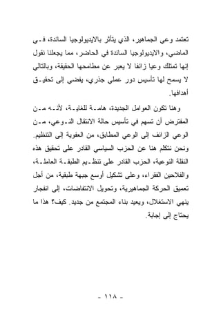 ‫ﺘﻌﺘﻤﺩ ﻭﻋﻲ ﺍﻟﺠﻤﺎﻫﻴﺭ، ﺍﻟﺫﻱ ﻴﺘﺄﺜﺭ ﺒﺎﻻﻴﺩﻴﻭﻟﻭﺠﻴﺎ ﺍﻟﺴﺎﺌﺩﺓ، ﻓـﻲ‬
‫ﺍﻟﻤﺎﻀﻲ، ﻭﺍﻻﻴﺩﻴﻭﻟﻭﺠﻴﺎ ﺍﻟﺴﺎﺌﺩﺓ ﻓﻲ ﺍﻟﺤﺎﻀﺭ، ﻤﻤﺎ ﻴﺠﻌﻠﻨﺎ ﻨﻘﻭل‬
‫ﺇﻨﻬﺎ ﺘﻤﺘﻠﻙ ﻭﻋﻴﺎ ﺯﺍﺌﻔﺎ ﻻ ﻴﻌ ‪‬ﺭ ﻋﻥ ﻤﻁﺎﻤﺤﻬﺎ ﺍﻟﺤﻘﻴﻘﺔ، ﻭﺒﺎﻟﺘﺎﻟﻲ‬
                              ‫ﺒ‬      ‫ﹰ‬     ‫ﹰ‬
‫ﻻ ﻴﺴﻤﺢ ﻟﻬﺎ ﺘﺄﺴﻴﺱ ﺩﻭﺭ ﻋﻤﻠﻲ ﺠﺫﺭﻱ، ﻴﻔﻀﻲ ﺇﻟﻰ ﺘﺤﻘﻴـﻕ‬
                                                  ‫ﺃﻫﺩﺍﻓﻬﺎ.‬
‫ﻭﻫﻨﺎ ﺘﻜﻭﻥ ﺍﻟﻌﻭﺍﻤل ﺍﻟﺠﺩﻴﺩﺓ، ﻫﺎﻤـﺔ ﻟﻠﻐﺎﻴـﺔ، ﻷﻨـﻪ ﻤـﻥ‬
‫ﺍﻟﻤﻔﺘﺭﺽ ﺃﻥ ﺘﺴﻬﻡ ﻓﻲ ﺘﺄﺴﻴﺱ ﺤﺎﻟﺔ ﺍﻻﻨﺘﻘﺎل ﺍﻟﻨـﻭﻋﻲ، ﻤـﻥ‬
‫ﺍﻟﻭﻋﻲ ﺍﻟﺯﺍﺌﻑ ﺇﻟﻰ ﺍﻟﻭﻋﻲ ﺍﻟﻤﻁﺎﺒﻕ، ﻤﻥ ﺍﻟﻌﻔﻭﻴﺔ ﺇﻟﻰ ﺍﻟﺘﻨﻅﻴﻡ.‬
‫ﻭﻨﺤﻥ ﻨﺘﻜﻠﻡ ﻫﻨﺎ ﻋﻥ ﺍﻟﺤﺯﺏ ﺍﻟﺴﻴﺎﺴﻲ ﺍﻟﻘﺎﺩﺭ ﻋﻠﻰ ﺘﺤﻘﻴﻕ ﻫﺫﻩ‬
‫ﺍﻟﻨﻘﻠﺔ ﺍﻟﻨﻭﻋﻴﺔ، ﺍﻟﺤﺯﺏ ﺍﻟﻘﺎﺩﺭ ﻋﻠﻰ ﺘﻨﻅـﻴﻡ ﺍﻟﻁﺒﻘـﺔ ﺍﻟﻌﺎﻤﻠـﺔ،‬
‫ﻭﺍﻟﻔﻼﺤﻴﻥ ﺍﻟﻔﻘﺭﺍﺀ، ﻭﻋﻠﻰ ﺘﺸﻜﻴل ﺃﻭﺴﻊ ﺠﺒﻬﺔ ﻁﺒﻘﻴﺔ، ﻤﻥ ﺃﺠل‬
‫ﺘﻌﻤﻴﻕ ﺍﻟﺤﺭﻜﺔ ﺍﻟﺠﻤﺎﻫﻴﺭﻴﺔ، ﻭﺘﺤﻭﻴل ﺍﻻﻨﺘﻔﺎﻀﺎﺕ، ﺇﻟﻰ ﺍﻨﻔﺠﺎﺭ‬
‫ﻴﻨﻬﻲ ﺍﻻﺴﺘﻐﻼل، ﻭﻴﻌﻴﺩ ﺒﻨﺎﺀ ﺍﻟﻤﺠﺘﻤﻊ ﻤﻥ ﺠﺩﻴﺩ. ﻜﻴﻑ؟ ﻫﺫﺍ ﻤﺎ‬
                                         ‫ﻴﺤﺘﺎﺝ ﺇﻟﻰ ﺇﺠﺎﺒﺔ.‬




                        ‫- ٨١١ -‬
 