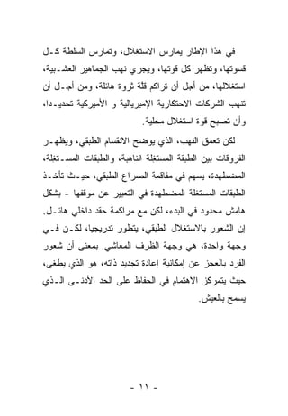 ‫ﻓﻲ ﻫﺫﺍ ﺍﻹﻁﺎﺭ ﻴﻤﺎﺭﺱ ﺍﻻﺴﺘﻐﻼل، ﻭﺘﻤﺎﺭﺱ ﺍﻟﺴﻠﻁﺔ ﻜـل‬
‫ﻗﺴﻭﺘﻬﺎ، ﻭﺘﻅﻬﺭ ﻜل ﻗﻭﺘﻬﺎ، ﻭﻴﺠﺭﻱ ﻨﻬﺏ ﺍﻟﺠﻤﺎﻫﻴﺭ ﺍﻟﻌﺸـﺒﻴﺔ،‬
‫ﺍﺴﺘﻐﻼﻟﻬﺎ، ﻤﻥ ﺃﺠل ﺃﻥ ﺘﺭﺍﻜﻡ ﻗﱠﺔ ﺜﺭﻭﺓ ﻫﺎﺌﻠﺔ، ﻭﻤﻥ ﺃﺠـل ﺃﻥ‬
                         ‫ﻠ‬
‫ﺘﻨﻬﺏ ﺍﻟﺸﺭﻜﺎﺕ ﺍﻻﺤﺘﻜﺎﺭﻴﺔ ﺍﻹﻤﺒﺭﻴﺎﻟﻴﺔ ﻭ ﺍﻷﻤﻴﺭﻜﻴﺔ ﺘﺤﺩﻴـﺩﺍ،‬
 ‫ﹰ‬
                            ‫ﻭﺃﻥ ﺘﺼﺒﺢ ﻗ ‪‬ﺓ ﺍﺴﺘﻐﻼل ﻤﺤﻠﻴﺔ.‬
                                           ‫ﻭ‬
‫ﻟﻜﻥ ﺘﻌﻤﻕ ﺍﻟﻨﻬﺏ، ﺍﻟﺫﻱ ﻴﻭ ‪‬ﺢ ﺍﻻﻨﻘﺴﺎﻡ ﺍﻟﻁﺒﻘﻲ، ﻭﻴﻅﻬـﺭ‬
                        ‫ﻀ‬
‫ﺍﻟﻔﺭﻭﻗﺎﺕ ﺒﻴﻥ ﺍﻟﻁﺒﻘﺔ ﺍﻟﻤﺴﺘ ِﻠﺔ ﺍﻟﻨﺎﻫﺒﺔ، ﻭﺍﻟﻁﺒﻘﺎﺕ ﺍﻟﻤﺴـﺘ ِﻠﺔ،‬
   ‫ﻐ‬                            ‫ﻐ‬
‫ﺍﻟﻤﻀ ﹶﻬﺩﺓ، ﻴﺴﻬﻡ ﻓﻲ ﻤﻔﺎﻗﻤﺔ ﺍﻟﺼﺭﺍﻉ ﺍﻟﻁﺒﻘﻲ، ﺤﻴـﺙ ﺘﺄﺨـﺫ‬
                                             ‫ﻁ‬
‫ﺍﻟﻁﺒﻘﺎﺕ ﺍﻟﻤﺴﺘ ﹶﻠﺔ ﺍﻟﻤﻀﻁ ‪‬ﺩﺓ ﻓﻲ ﺍﻟﺘﻌﺒﻴﺭ ﻋﻥ ﻤﻭﻗﻔﻬﺎ - ﺒﺸﻜل‬
                              ‫ﻬ‬         ‫ﻐ‬
‫ﻫﺎﻤﺵ ﻤﺤﺩﻭﺩ ﻓﻲ ﺍﻟﺒﺩﺀ، ﻟﻜﻥ ﻤﻊ ﻤﺭﺍﻜﻤﺔ ﺤﻘﺩ ﺩﺍﺨﻠﻲ ﻫﺎﺌـل.‬
‫ﺇﻥ ﺍﻟﺸﻌﻭﺭ ﺒﺎﻻﺴﺘﻐﻼل ﺍﻟﻁﺒﻘﻲ، ﻴﺘﻁﻭﺭ ﺘﺩﺭﻴﺠﻴﹰ، ﻟﻜـﻥ ﻓـﻲ‬
          ‫ﺎ‬
‫ﻭﺠﻬﺔ ﻭﺍﺤﺩﺓ، ﻫﻲ ﻭﺠﻬﺔ ﺍﻟﻅﺭﻑ ﺍﻟﻤﻌﺎﺸﻲ. ﺒﻤﻌﻨﻰ ﺃﻥ ﺸﻌﻭﺭ‬
‫ﺍﻟﻔﺭﺩ ﺒﺎﻟﻌﺠﺯ ﻋﻥ ﺇﻤﻜﺎﻨﻴﺔ ﺇﻋﺎﺩﺓ ﺘﺠﺩﻴﺩ ﺫﺍﺘﻪ، ﻫﻭ ﺍﻟﺫﻱ ﻴﻁﻐﻰ،‬
‫ﺤﻴﺙ ﻴﺘﻤﺭﻜﺯ ﺍﻻﻫﺘﻤﺎﻡ ﻓﻲ ﺍﻟﺤﻔﺎﻅ ﻋﻠﻰ ﺍﻟﺤﺩ ﺍﻷﺩﻨـﻰ ﺍﻟـﺫﻱ‬
             ‫‪‬‬
                                             ‫ﻴﺴﻤﺢ ﺒﺎﻟﻌﻴﺵ.‬




                         ‫- ١١ -‬
 