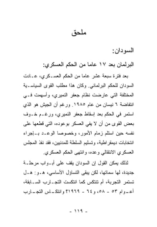 ‫ﻤﻠﺤﻕ‬

                                              ‫ﺍﻟﺴﻭﺩﺍﻥ:‬
          ‫ﺍﻟﺒﺭﻟﻤﺎﻥ ﺒﻌﺩ ٧١ ﻋﺎﻤﺎ ﻤﻥ ﺍﻟﺤﻜﻡ ﺍﻟﻌﺴﻜﺭﻱ:‬
                            ‫ﹰ‬
‫ﺒﻌﺩ ﻓﺘﺭﺓ ﺴﺒﻌﺔ ﻋﺸﺭ ﻋﺎﻤﺎ ﻤﻥ ﺍﻟﺤﻜﻡ ﺍﻟﻌﺴـﻜﺭﻱ، ﻋـﺎﺩﺕ‬
                         ‫ﹰ‬
‫ﺍﻟﺴﻭﺩﺍﻥ ﻟﻠﺤﻜﻡ ﺍﻟﺒﺭﻟﻤﺎﻨﻲ. ﻭﻜﺎﻥ ﻫﺫﺍ ﻤﻁﻠﺏ ﺍﻟﻘﻭﻯ ﺍﻟﺴﻴﺎﺴـﻴﺔ‬
‫ﺍﻟﻤﺨﺘﻠﻔﺔ ﺍﻟﺘﻲ ﻋﺎﺭﻀﺕ ﻨﻅﺎﻡ ﺠﻌﻔﺭ ﺍﻟﻨﻤﻴﺭﻱ، ﻭﺃﺴﻬﻤﺕ ﻓـﻲ‬
‫ﺍﻨﺘﻔﺎﻀﺔ ٦ ﻨﻴﺴﺎﻥ ﻤﻥ ﻋﺎﻡ ٥٨٩١. ﻭﺭﻏﻡ ﺃﻥ ﺍﻟﺠﻴﺵ ﻫﻭ ﺍﻟﺫﻱ‬
‫ﺍﺴﺘﻤﺭ ﻓﻲ ﺍﻟﺤﻜﻡ ﺒﻌﺩ ﺇﺴﻘﺎﻁ ﺠﻌﻔﺭ ﺍﻟﻨﻤﻴﺭﻱ، ﻭﺭﻏـﻡ ﺨـﻭﻑ‬
‫ﺒﻌﺽ ﺍﻟﻘﻭﻯ ﻤﻥ ﺃﻥ ﻻ ﻴﻔﻲ ﺍﻟﻌﺴﻜﺭ ﺒﻭﻋﻭﺩﻩ، ﺍﻟﺘﻲ ﻗﻁﻌﻬﺎ ﻋﻠﻰ‬
‫ﻨﻔﺴﻪ ﺤﻴﻥ ﺍﺴﺘﻠﻡ ﺯﻤﺎﻡ ﺍﻷﻤﻭﺭ، ﻭﺨﺼﻭﺼﺎ ﺍﻟﻭﻋـﺩ ﺒـﺈﺠﺭﺍﺀ‬
               ‫ﹰ‬
‫ﺍﻨﺘﺨﺎﺒﺎﺕ ﺩﻴﻤﻘﺭﺍﻁﻴﺔ، ﻭﺘﺴﻠﻴﻡ ﺍﻟﺴﻠﻁﺔ ﻟﻠﻤﺩﻨﻴﻴﻥ، ﻓﻘﺩ ﻨﻔﺫ ﺍﻟﻤﺠﻠﺱ‬
          ‫ﺍﻟﻌﺴﻜﺭﻱ ﺍﻻﻨﺘﻘﺎﻟﻲ ﻭﻋﺩﻩ، ﻭﺍﻨﺘﻬﻰ ﺍﻟﺤﻜﻡ ﺍﻟﻌﺴﻜﺭﻱ.‬
‫ﻟﺫﻟﻙ ﻴﻤﻜﻥ ﺍﻟﻘﻭل ﺇﻥ ﺍﻟﺴﻭﺩﺍﻥ ﻴﻘﻑ ﻋﻠﻰ ﺃﺒـﻭﺍﺏ ﻤﺭﺤﻠـﺔ‬
‫ﺠﺩﻴﺩﺓ، ﻟﻬﺎ ﺴﻤﺎﺘﻬﺎ، ﻟﻜﻥ ﻴﺒﻘﻰ ﺍﻟﺘﺴﺎﺅل ﺍﻷﺴﺎﺴﻲ، ﻫـﻭ: ﻫـل‬
‫ﺘﺴﺘﻤﺭ ﺍﻟﺘﺠﺭﺒﺔ، ﺃﻡ ﺘﻨﺘﻜﺱ ﻜﻤﺎ ﺍﻨﺘﻜﺴﺕ ﺍﻟﺘﺠـﺎﺭﺏ ﺍﻟﺴـﺎﺒﻘﺔ،‬
‫ـﺎﺭﺏ‬
   ‫ـﺎﺱ ﺍﻟﺘﺠـ‬
           ‫ـﻭﺍﻡ ٣٥ - ٨٥، ﻭ٤٦ - ٩٦٩١؟ ﻭﺍﻨﺘﻜـ‬
                                          ‫ﺃﻋـ‬


                        ‫- ٩١١ -‬
 