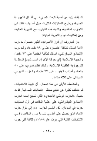 ‫ﺍﻟﺴﺎﺒﻘﺔ، ﻴﺯﻴﺩ ﻤﻥ ﺃﻫﻤﻴﺔ ﺍﻟﺒﺤﺙ ﺍﻟﺠﺩﻱ ﻓـﻲ ﺁﻓـﺎﻕ ﺍﻟﺘﺠﺭﺒـﺔ‬
‫ﺍﻟﺠﺩﻴﺩﺓ، ﻭﻴﻁﺭﺡ ﺍﻟﺘﺴﺎﺅﻻﺕ ﺍﻟﻜﺜﻴﺭﺓ، ﺤﻭل ﺃﺴـﺒﺎﺏ ﺍﻨﺘﻜـﺎﺱ‬
‫ﺍﻟﺘﺠﺎﺭﺏ ﺍﻟﻤﺎﻀﻴﺔ، ﻭﺘﺸﺎﺒﻪ ﻫﺫﻩ ﺍﻟﺘﺠﺎﺭﺏ ﻤﻊ ﺍﻟﺘﺠﺭﺒﺔ ﺍﻟﺤﺎﻟﻴﺔ،‬
                     ‫ﻭﻤﻥ ﺇﻤﻜﺎﻨﻴﺎﺕ ﻨﺠﺎﺡ ﺍﻟﺘﺠﺭﺒﺔ ﺍﻟﺠﺩﻴﺩﺓ.‬
‫ﻤﻥ ﺍﻟﻤﻌﺭﻭﻑ ﺃﻥ ﻓﺭﺯ ﺍﻷﺼﻭﺍﺕ، ﺃﻅﻬﺭ ﺤﺼﻭل ﺤـﺯﺏ‬
‫ﺍﻷﻤﺔ ﺍﻟﻤﻤﺜل ﻟﻁﺎﺌﻔﺔ ﺍﻷﻨﺼﺎﺭ، ﻋﻠـﻰ ٩٩ ﻤﻘﻌـﺩﹰ، ﻭﺍﻟﺤـﺯﺏ‬
         ‫ﺍ‬
‫ﺍﻻﺘﺤﺎﺩﻱ ﺍﻟﺩﻴﻤﻘﺭﺍﻁﻲ، ﺍﻟﻤﻤﺜل ﻟﻁﺎﺌﻔﺔ ﺍﻟﺨﺘﻤﻴﺔ ﻋﻠﻰ ٣٦ ﻤﻘﻌﺩﹰ،‬
 ‫ﺍ‬
‫ﻭﺍﻟﺠﺒﻬﺔ ﺍﻹﺴﻼﻤﻴﺔ )ﺃﻱ ﺤﺭﻜﺔ ﺍﻷﺨﻭﺍﻥ ﺍﻟﻤﺴـﻠﻤﻴﻥ( ﺍﻟﻤﻤﺜﻠـﺔ‬
‫ﻟﻠﺒﺭﺠﻭﺍﺯﻴﺔ ﺍﻟﻁﻔﻴﻠﻴﺔ ﺍﻹﺴﻼﻤﻴﺔ، ﻭﻟﺒﻘﺎﻴﺎ ﻨﻅﺎﻡ ﻨﻤﻴﺭﻱ، ﻋﻠﻰ ١٥‬
‫ﻤﻘﻌﺩﹰ، ﻭﺃﺤﺯﺍﺏ ﺍﻟﺠﻨﻭﺏ ﻋﻠﻰ ٧٢ ﻤﻘﻌﺩﹰ، ﻭﺍﻟﺤﺯﺏ ﺍﻟﺸﻴﻭﻋﻲ‬
                ‫ﺍ‬                           ‫ﺍ‬
                              ‫ﺍﻟﺴﻭﺩﺍﻨﻲ ﻋﻠﻰ ﺜﻼﺜﺔ ﻤﻘﺎﻋﺩ.‬
‫ﻭﺍﻟﻤﻼﺤﻅﺔ ﺍﻷﻭﻟﻰ ﻓﻲ ﻫﺫﺍ ﺍﻟﻤﺠﺎل، ﺃﻥ ﻨﺘﻴﺠﺔ ﺍﻻﻨﺘﺨﺎﺒﺎﺕ،‬
‫ﻟﻡ ﺘﺨﺘﻠﻑ ﻜﺜﻴﺭﺍ ﻋﻥ ﻨﺘﺎﺌﺞ ﻤﻌﻅﻡ ﺍﻻﻨﺘﺨﺎﺒﺎﺕ ﺍﻟﺴـﺎﺒﻘﺔ. ﻓﻘـﺩ‬
                                       ‫ﹰ‬
‫ﺤﺼل »ﺍﻟﺤﺯﺏ ﺍﻟﻭﻁﻨﻲ ﺍﻻﺘﺤﺎﺩﻱ« ﺍﻟﺫﻱ ﺃﺼﺒﺢ ﺇﺴﻤﻪ ﺍﻟﺤﺯﺏ‬
‫ﺍﻻﺘﺤﺎﺩﻱ ﺍﻟﺩﻴﻘﻤﺭﺍﻁﻲ، ﻋﻠﻰ ﺃﻏﻠﺒﻴﺔ ﺍﻟﻤﻘﺎﻋﺩ ﻓﻲ ﺃﻭل ﺍﻨﺘﺨﺎﺒﺎﺕ‬
‫ﺠﺭﺕ ﻓﻲ ﺍﻟﺴﻭﺩﺍﻥ. ﻟﻜﻥ ﺍﻨﻘﺴﺎﻡ ﺍﻟﺤﺯﺏ، ﺃﺩﻯ ﺇﻟﻰ ﺘﻔﻭﻕ ﺤﺯﺏ‬
‫ﺍﻷﻤﺔ، ﺍﻟﺫﻱ ﺤﺼل ﻋﻠﻰ ﺃﻋﻠـﻰ ﻨﺴـﺒﺔ ﻤـﻥ ﺍﻟﻤﻘﺎﻋـﺩ ﻓـﻲ‬
‫ﺍﻻﻨﺘﺨﺎﺒﺎﺕ ﺍﻟﺜﺎﻨﻴﺔ ﺍﻟﺘﻲ ﺠﺭﺕ ﻋﺎﻡ ٨٥٩١، ﻭﺍﻟﺜﺎﻟﺜﺔ ﺍﻟﺘﻲ ﺠﺭﺕ‬


                      ‫- ٠٢١ -‬
 