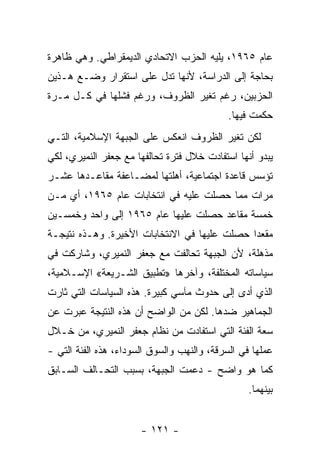 ‫ﻋﺎﻡ ٥٦٩١، ﻴﻠﻴﻪ ﺍﻟﺤﺯﺏ ﺍﻻﺘﺤﺎﺩﻱ ﺍﻟﺩﻴﻤﻘﺭﺍﻁﻲ. ﻭﻫﻲ ﻅﺎﻫﺭﺓ‬
‫ﺒﺤﺎﺠﺔ ﺇﻟﻰ ﺍﻟﺩﺭﺍﺴﺔ، ﻷﻨﻬﺎ ﺘﺩل ﻋﻠﻰ ﺍﺴﺘﻘﺭﺍﺭ ﻭﻀـﻊ ﻫـﺫﻴﻥ‬
‫ﺍﻟﺤﺯﺒﻴﻥ، ﺭﻏﻡ ﺘﻐﻴﺭ ﺍﻟﻅﺭﻭﻑ، ﻭﺭﻏﻡ ﻓﺸﻠﻬﺎ ﻓﻲ ﻜـل ﻤـﺭﺓ‬
                                            ‫ﺤﻜﻤﺕ ﻓﻴﻬﺎ.‬
‫ﻟﻜﻥ ﺘﻐﻴﺭ ﺍﻟﻅﺭﻭﻑ ﺍﻨﻌﻜﺱ ﻋﻠﻰ ﺍﻟﺠﺒﻬﺔ ﺍﻹﺴﻼﻤﻴﺔ، ﺍﻟﺘـﻲ‬
‫ﻴﺒﺩﻭ ﺃﻨﻬﺎ ﺍﺴﺘﻔﺎﺩﺕ ﺨﻼل ﻓﺘﺭﺓ ﺘﺤﺎﻟﻔﻬﺎ ﻤﻊ ﺠﻌﻔﺭ ﺍﻟﻨﻤﻴﺭﻱ، ﻟﻜﻲ‬
‫ﺘﺅﺴﺱ ﻗﺎﻋﺩﺓ ﺍﺠﺘﻤﺎﻋﻴﺔ، ﺃﻫﻠﺘﻬﺎ ﻟﻤﻀـﺎﻋﻔﺔ ﻤﻘﺎﻋـﺩﻫﺎ ﻋﺸـﺭ‬
‫ﻤﺭﺍﺕ ﻤﻤﺎ ﺤﺼﻠﺕ ﻋﻠﻴﻪ ﻓﻲ ﺍﻨﺘﺨﺎﺒﺎﺕ ﻋﺎﻡ ٥٦٩١، ﺃﻱ ﻤـﻥ‬
‫ﺨﻤﺴﺔ ﻤﻘﺎﻋﺩ ﺤﺼﻠﺕ ﻋﻠﻴﻬﺎ ﻋﺎﻡ ٥٦٩١ ﺇﻟﻰ ﻭﺍﺤﺩ ﻭﺨﻤﺴـﻴﻥ‬
‫ﻤﻘﻌﺩﺍ ﺤﺼﻠﺕ ﻋﻠﻴﻬﺎ ﻓﻲ ﺍﻻﻨﺘﺨﺎﺒﺎﺕ ﺍﻷﺨﻴﺭﺓ. ﻭﻫـﺫﻩ ﻨﺘﻴﺠـﺔ‬
                                             ‫ﹰ‬
‫ﻤﺫﻫﻠﺔ، ﻷﻥ ﺍﻟﺠﺒﻬﺔ ﺘﺤﺎﻟﻔﺕ ﻤﻊ ﺠﻌﻔﺭ ﺍﻟﻨﻤﻴﺭﻱ، ﻭﺸﺎﺭﻜﺕ ﻓﻲ‬
‫ﺴﻴﺎﺴﺎﺘﻪ ﺍﻟﻤﺨﺘﻠﻔﺔ، ﻭﺁﺨﺭﻫﺎ »ﺘﻁﺒﻴﻕ ﺍﻟﺸـﺭﻴﻌﺔ« ﺍﻹﺴـﻼﻤﻴﺔ،‬
‫ﺍﻟﺫﻱ ﺃﺩﻯ ﺇﻟﻰ ﺤﺩﻭﺙ ﻤﺂﺴﻲ ﻜﺒﻴﺭﺓ. ﻫﺫﻩ ﺍﻟﺴﻴﺎﺴﺎﺕ ﺍﻟﺘﻲ ﺜﺎﺭﺕ‬
‫ﺍﻟﺠﻤﺎﻫﻴﺭ ﻀﺩﻫﺎ. ﻟﻜﻥ ﻤﻥ ﺍﻟﻭﺍﻀﺢ ﺃﻥ ﻫﺫﻩ ﺍﻟﻨﺘﻴﺠﺔ ﻋﺒﺭﺕ ﻋﻥ‬
‫ﺴﻌﺔ ﺍﻟﻔﺌﺔ ﺍﻟﺘﻲ ﺍﺴﺘﻔﺎﺩﺕ ﻤﻥ ﻨﻅﺎﻡ ﺠﻌﻔﺭ ﺍﻟﻨﻤﻴﺭﻱ، ﻤﻥ ﺨـﻼل‬
‫ﻋﻤﻠﻬﺎ ﻓﻲ ﺍﻟﺴﺭﻗﺔ، ﻭﺍﻟﻨﻬﺏ ﻭﺍﻟﺴﻭﻕ ﺍﻟﺴﻭﺩﺍﺀ، ﻫﺫﻩ ﺍﻟﻔﺌﺔ ﺍﻟﺘﻲ -‬
‫ﻜﻤﺎ ﻫﻭ ﻭﺍﻀﺢ - ﺩﻋﻤﺕ ﺍﻟﺠﺒﻬﺔ، ﺒﺴﺒﺏ ﺍﻟﺘﺤـﺎﻟﻑ ﺍﻟﺴـﺎﺒﻕ‬
                                                 ‫ﺒﻴﻨﻬﻤﺎ.‬


                       ‫- ١٢١ -‬
 