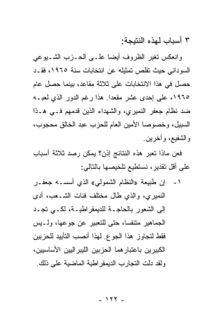 ‫٣ ﺃﺴﺒﺎﺏ ﻟﻬﺫﻩ ﺍﻟﻨﺘﻴﺠﺔ:‬
‫ﻭﺍﻨﻌﻜﺱ ﺘﻐﻴﺭ ﺍﻟﻅﺭﻭﻑ ﺃﻴﻀﺎ ﻋﻠـﻰ ﺍﻟﺤـﺯﺏ ﺍﻟﺸـﻴﻭﻋﻲ‬
                     ‫ﹰ‬
‫ﺍﻟﺴﻭﺩﺍﻨﻲ ﺤﻴﺙ ﺘﻘﻠﺹ ﺘﻤﺜﻴﻠﻪ ﻋﻥ ﺍﻨﺘﺨﺎﺒﺎﺕ ﺴﻨﺔ ٥٦٩١، ﻓﻘـﺩ‬
‫ﺤﺼل ﻓﻲ ﻫﺫﺍ ﺍﻻﻨﺘﺨﺎﺒﺎﺕ ﻋﻠﻰ ﺜﻼﺜﺔ ﻤﻘﺎﻋﺩ، ﺒﻴﻨﻤﺎ ﺤﺼل ﻋﺎﻡ‬
‫٥٦٩١، ﻋﻠﻰ ﺇﺤﺩﻯ ﻋﺸﺭ ﻤﻘﻌﺩﺍ. ﻫﺫﺍ ﺭﻏﻡ ﺍﻟﺩﻭﺭ ﺍﻟﺫﻱ ﻟﻌﺒـﻪ‬
                          ‫ﹰ‬
‫ﻀﺩ ﻨﻅﺎﻡ ﺠﻌﻔﺭ ﺍﻟﻨﻤﻴﺭﻱ، ﻭﺍﻟﺸﻬﺩﺍﺀ ﺍﻟﺫﻴﻥ ﻗﺩﻤﻬﻡ ﻓـﻲ ﻫـﺫﺍ‬
‫ﺍﻟﺴﺒﻴل، ﻭﺨﺼﻭﺼﺎ ﺍﻷﻤﻴﻥ ﺍﻟﻌﺎﻡ ﻟﻠﺤﺯﺏ ﻋﺒﺩ ﺍﻟﺨﺎﻟﻕ ﻤﺤﺠﻭﺏ،‬
                                    ‫ﹰ‬
                                        ‫ﻭﺍﻟﺸﻔﻴﻊ، ﻭﺁﺨﺭﻴﻥ.‬
‫ﻓﻌﻥ ﻤﺎﺫﺍ ﺘﻌﺒﺭ ﻫﺫﻩ ﺍﻟﻨﺘﺎﺌﺞ ﺇﺫﻥ؟ ﻴﻤﻜﻥ ﺭﺼﺩ ﺜﻼﺜﺔ ﺃﺴﺒﺎﺏ‬
                 ‫ﻋﻠﻰ ﺃﻗل ﺘﻘﺩﻴﺭ، ﻨﺴﺘﻁﻴﻊ ﺘﻠﺨﻴﺼﻬﺎ ﺒﺎﻟﺘﺎﻟﻲ:‬
‫١- ﺇﻥ ﻁﺒﻴﻌﺔ »ﺍﻟﻨﻅﺎﻡ ﺍﻟﺸﻤﻭﻟﻲ« ﺍﻟﺫﻱ ﺃﺴﺴـﻪ ﺠﻌﻔـﺭ‬
‫ﺍﻟﻨﻤﻴﺭﻱ، ﻭﺍﻟﺫﻱ ﻁﺎل ﻤﺨﺘﻠﻑ ﻓﺌﺎﺕ ﺍﻟﺸـﻌﺏ، ﺃﺩﻯ‬
‫ﺇﻟﻰ ﺍﻟﺸﻌﻭﺭ ﺒﺎﻟﺤﺎﺠـﺔ ﻟﻠﺩﻴﻤﻘﺭﺍﻁﻴـﺔ، ﻟﻜـﻲ ﺘﺠـﺩ‬
‫ﺍﻟﺠﻤﺎﻫﻴﺭ ﻤﺘﻨﻔﺴﹰ، ﺤﺘﻰ ﻟﻠﺘﻌﺒﻴﺭ ﻋﻥ ﺠﻭﻋﻬﺎ، ﻭﻟـﻴﺱ‬
                             ‫ﺎ‬
‫ﻓﻘﻁ ﻟﺘﺠﺎﻭﺯ ﻫﺫﺍ ﺍﻟﺠﻭﻉ. ﻟﻬﺫﺍ ﺃﻨﺼﺏ ﺍﻟﺘﺄﻴﻴﺩ ﻟﻠﺤﺯﺒﻴﻥ‬
‫ﺍﻟﻜﺒﻴﺭﻴﻥ ﺒﺎﻋﺘﺒﺎﺭﻫﻤﺎ ﺍﻟﺤﺯﺒﻴﻥ ﺍﻟﻠﻴﺒﺭﺍﻟﻴﻴﻥ ﺍﻷﺴﺎﺴﻴﻴﻥ،‬
 ‫ﻭﻟﻘﺩ ﺩﻟﺕ ﺍﻟﺘﺠﺎﺭﺏ ﺍﻟﺩﻴﻤﻘﺭﺍﻁﻴﺔ ﺍﻟﻤﺎﻀﻴﺔ ﻋﻠﻰ ﺫﻟﻙ.‬



                        ‫- ٢٢١ -‬
 