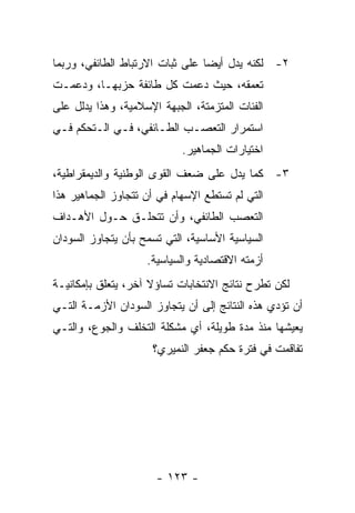 ‫٢- ﻟﻜﻨﻪ ﻴﺩل ﺃﻴﻀﺎ ﻋﻠﻰ ﺜﺒﺎﺕ ﺍﻻﺭﺘﺒﺎﻁ ﺍﻟﻁﺎﺌﻔﻲ، ﻭﺭﺒﻤﺎ‬
                                ‫ﹰ‬
‫ﺘﻌﻤﻘﻪ، ﺤﻴﺙ ﺩﻋﻤﺕ ﻜل ﻁﺎﺌﻔﺔ ﺤﺯﺒﻬـﺎ، ﻭﺩﻋﻤـﺕ‬
‫ﺍﻟﻔﺌﺎﺕ ﺍﻟﻤﺘﺯﻤﺘﺔ، ﺍﻟﺠﺒﻬﺔ ﺍﻹﺴﻼﻤﻴﺔ، ﻭﻫﺫﺍ ﻴﺩﻟل ﻋﻠﻰ‬
‫ﺍﺴﺘﻤﺭﺍﺭ ﺍﻟﺘﻌﺼـﺏ ﺍﻟﻁـﺎﺌﻔﻲ، ﻓـﻲ ﺍﻟـﺘﺤﻜﻡ ﻓـﻲ‬
                            ‫ﺍﺨﺘﻴﺎﺭﺍﺕ ﺍﻟﺠﻤﺎﻫﻴﺭ.‬
‫٣- ﻜﻤﺎ ﻴﺩل ﻋﻠﻰ ﻀﻌﻑ ﺍﻟﻘﻭﻯ ﺍﻟﻭﻁﻨﻴﺔ ﻭﺍﻟﺩﻴﻤﻘﺭﺍﻁﻴﺔ،‬
‫ﺍﻟﺘﻲ ﻟﻡ ﺘﺴﺘﻁﻊ ﺍﻹﺴﻬﺎﻡ ﻓﻲ ﺃﻥ ﺘﺘﺠﺎﻭﺯ ﺍﻟﺠﻤﺎﻫﻴﺭ ﻫﺫﺍ‬
‫ﺍﻟﺘﻌﺼﺏ ﺍﻟﻁﺎﺌﻔﻲ، ﻭﺃﻥ ﺘﺘﺤﻠـﻕ ﺤـﻭل ﺍﻷﻫـﺩﺍﻑ‬
‫ﺍﻟﺴﻴﺎﺴﻴﺔ ﺍﻷﺴﺎﺴﻴﺔ، ﺍﻟﺘﻲ ﺘﺴﻤﺢ ﺒﺄﻥ ﻴﺘﺠﺎﻭﺯ ﺍﻟﺴﻭﺩﺍﻥ‬
                    ‫ﺃﺯﻤﺘﻪ ﺍﻻﻗﺘﺼﺎﺩﻴﺔ ﻭﺍﻟﺴﻴﺎﺴﻴﺔ.‬
‫ﻟﻜﻥ ﺘﻁﺭﺡ ﻨﺘﺎﺌﺞ ﺍﻻﻨﺘﺨﺎﺒﺎﺕ ﺘﺴﺎﺅﻻ ﺁﺨﺭ، ﻴﺘﻌﻠﻕ ﺒﺈﻤﻜﺎﻨﻴـﺔ‬
                     ‫ﹰ‬
‫ﺃﻥ ﺘﺅﺩﻱ ﻫﺫﻩ ﺍﻟﻨﺘﺎﺌﺞ ﺇﻟﻰ ﺃﻥ ﻴﺘﺠﺎﻭﺯ ﺍﻟﺴﻭﺩﺍﻥ ﺍﻷﺯﻤـﺔ ﺍﻟﺘـﻲ‬
‫ﻴﻌﻴﺸﻬﺎ ﻤﻨﺫ ﻤﺩﺓ ﻁﻭﻴﻠﺔ، ﺃﻱ ﻤﺸﻜﻠﺔ ﺍﻟﺘﺨﻠﻑ ﻭﺍﻟﺠﻭﻉ، ﻭﺍﻟﺘـﻲ‬
                     ‫ﺘﻔﺎﻗﻤﺕ ﻓﻲ ﻓﺘﺭﺓ ﺤﻜﻡ ﺠﻌﻔﺭ ﺍﻟﻨﻤﻴﺭﻱ؟‬




                      ‫- ٣٢١ -‬
 