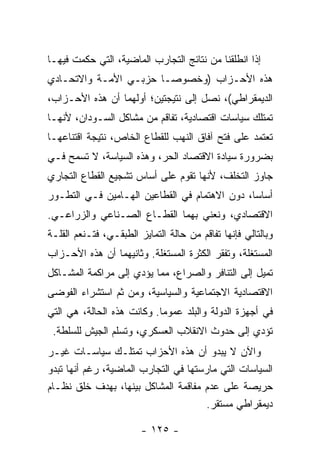 ‫ﺇﺫﺍ ﺍﻨﻁﻠﻘﻨﺎ ﻤﻥ ﻨﺘﺎﺌﺞ ﺍﻟﺘﺠﺎﺭﺏ ﺍﻟﻤﺎﻀﻴﺔ، ﺍﻟﺘﻲ ﺤﻜﻤﺕ ﻓﻴﻬـﺎ‬
‫ﻫﺫﻩ ﺍﻷﺤـﺯﺍﺏ )ﻭﺨﺼﻭﺼـﺎ ﺤﺯﺒـﻲ ﺍﻷﻤـﺔ ﻭﺍﻻﺘﺤـﺎﺩﻱ‬
                      ‫ﹰ‬
‫ﺍﻟﺩﻴﻤﻘﺭﺍﻁﻲ(، ﻨﺼل ﺇﻟﻰ ﻨﺘﻴﺠﺘﻴﻥ؛ ﺃﻭﻟﻬﻤﺎ ﺃﻥ ﻫﺫﻩ ﺍﻷﺤـﺯﺍﺏ،‬
‫ﺘﻤﺘﻠﻙ ﺴﻴﺎﺴﺎﺕ ﺍﻗﺘﺼﺎﺩﻴﺔ، ﺘﻔﺎﻗﻡ ﻤﻥ ﻤﺸﺎﻜل ﺍﻟﺴـﻭﺩﺍﻥ، ﻷﻨﻬـﺎ‬
‫ﺘﻌﺘﻤﺩ ﻋﻠﻰ ﻓﺘﺢ ﺁﻓﺎﻕ ﺍﻟﻨﻬﺏ ﻟﻠﻘﻁﺎﻉ ﺍﻟﺨﺎﺹ، ﻨﺘﻴﺠﺔ ﺍﻗﺘﻨﺎﻋﻬـﺎ‬
‫ﺒﻀﺭﻭﺭﺓ ﺴﻴﺎﺩﺓ ﺍﻻﻗﺘﺼﺎﺩ ﺍﻟﺤﺭ، ﻭﻫﺫﻩ ﺍﻟﺴﻴﺎﺴﺔ، ﻻ ﺘﺴﻤﺢ ﻓـﻲ‬
‫ﺠﺎﻭﺯ ﺍﻟﺘﺨﻠﻑ، ﻷﻨﻬﺎ ﺘﻘﻭﻡ ﻋﻠﻰ ﺃﺴﺎﺱ ﺘﺸﺠﻴﻊ ﺍﻟﻘﻁﺎﻉ ﺍﻟﺘﺠﺎﺭﻱ‬
‫ﺃﺴﺎﺴﹰ، ﺩﻭﻥ ﺍﻻﻫﺘﻤﺎﻡ ﻓﻲ ﺍﻟﻘﻁﺎﻋﻴﻥ ﺍﻟﻬـﺎﻤﻴﻥ ﻓـﻲ ﺍﻟﺘﻁـﻭﺭ‬
                                              ‫ﺎ‬
‫ﺍﻻﻗﺘﺼﺎﺩﻱ، ﻭﻨﻌﻨﻲ ﺒﻬﻤﺎ ﺍﻟﻘﻁـﺎﻉ ﺍﻟﺼـﻨﺎﻋﻲ ﻭﺍﻟﺯﺭﺍﻋـﻲ.‬
‫ﻭﺒﺎﻟﺘﺎﻟﻲ ﻓﺈﻨﻬﺎ ﺘﻔﺎﻗﻡ ﻤﻥ ﺤﺎﻟﺔ ﺍﻟﺘﻤﺎﻴﺯ ﺍﻟﻁﺒﻘـﻲ، ﻓﺘـﻨﻌﻡ ﺍﻟﻘﻠـﺔ‬
‫ﺍﻟﻤﺴﺘﻐﻠﺔ، ﻭﺘﻔﻘﺭ ﺍﻟﻜﺜﺭﺓ ﺍﻟﻤﺴﺘﻐﻠﺔ. ﻭﺜﺎﻨﻴﻬﻤﺎ ﺃﻥ ﻫﺫﻩ ﺍﻷﺤـﺯﺍﺏ‬
‫ﺘﻤﻴل ﺇﻟﻰ ﺍﻟﺘﻨﺎﻓﺭ ﻭﺍﻟﺼﺭﺍﻉ، ﻤﻤﺎ ﻴﺅﺩﻱ ﺇﻟﻰ ﻤﺭﺍﻜﻤﺔ ﺍﻟﻤﺸـﺎﻜل‬
‫ﺍﻻﻗﺘﺼﺎﺩﻴﺔ ﺍﻻﺠﺘﻤﺎﻋﻴﺔ ﻭﺍﻟﺴﻴﺎﺴﻴﺔ، ﻭﻤﻥ ﺜﻡ ﺍﺴﺘﺸﺭﺍﺀ ﺍﻟﻔﻭﻀﻰ‬
‫ﻓﻲ ﺃﺠﻬﺯﺓ ﺍﻟﺩﻭﻟﺔ ﻭﺍﻟﺒﻠﺩ ﻋﻤﻭﻤﺎ. ﻭﻜﺎﻨﺕ ﻫﺫﻩ ﺍﻟﺤﺎﻟﺔ، ﻫﻲ ﺍﻟﺘﻲ‬
                           ‫ﹰ‬
 ‫ﺘﺅﺩﻱ ﺇﻟﻰ ﺤﺩﻭﺙ ﺍﻻﻨﻘﻼﺏ ﺍﻟﻌﺴﻜﺭﻱ، ﻭﺘﺴﻠﻡ ﺍﻟﺠﻴﺵ ﻟﻠﺴﻠﻁﺔ.‬
‫ﻭﺍﻵﻥ ﻻ ﻴﺒﺩﻭ ﺃﻥ ﻫﺫﻩ ﺍﻷﺤﺯﺍﺏ ﺘﻤﺘﻠـﻙ ﺴﻴﺎﺴـﺎﺕ ﻏﻴـﺭ‬
‫ﺍﻟﺴﻴﺎﺴﺎﺕ ﺍﻟﺘﻲ ﻤﺎﺭﺴﺘﻬﺎ ﻓﻲ ﺍﻟﺘﺠﺎﺭﺏ ﺍﻟﻤﺎﻀﻴﺔ، ﺭﻏﻡ ﺃﻨﻬﺎ ﺘﺒﺩﻭ‬
‫ﺤﺭﻴﺼﺔ ﻋﻠﻰ ﻋﺩﻡ ﻤﻔﺎﻗﻤﺔ ﺍﻟﻤﺸﺎﻜل ﺒﻴﻨﻬﺎ، ﺒﻬﺩﻑ ﺨﻠﻕ ﻨﻅـﺎﻡ‬
                                       ‫ﺩﻴﻤﻘﺭﺍﻁﻲ ﻤﺴﺘﻘﺭ.‬

                        ‫- ٥٢١ -‬
 