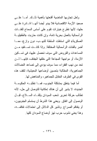 ‫ﻭﻟﻌل ﺘﺠﺎﺭﺒﻬﺎ ﺍﻟﻤﺎﻀﻴﺔ ﺃﻗﻨﻌﺘﻬﺎ ﺒﺄﻫﻤﻴﺔ ﺫﻟـﻙ. ﺃﻤـﺎ ﻋﻠـﻰ‬
‫ﺼﻌﻴﺩ ﺍﻷﺯﻤﺔ ﺍﻻﻗﺘﺼﺎﺩﻴﺔ ﻓﻼ ﻴﺒﺩﻭ ﺃﻴﻀﺎ ﺃﻨﻬـﺎ ﻗـﺎﺩﺭﺓ ﻋﻠـﻰ‬
                  ‫ﹰ‬
‫ﺤﻠﻬﺎ، ﻷﻨﻬﺎ ﺘﻁﺭﺡ ﺨﻴﺎﺭﺍﺕ ﺘﻘﻭﻡ ﻋﻠﻰ ﺃﺴﺎﺱ ﺍﻟﺴﻤﺎﺡ ﻟﻠﻔﺌـﺎﺕ‬
‫ﺍﻟﺭﺃﺴﻤﺎﻟﻴﺔ ﺒﺎﻟﻌﻤل ﺒﺤﺭﻴﺔ ﺘﺎﻤﺔ، ﻭﺇﻥ ﻜﺎﻨﺕ ﺤﺎﺭﺒﺕ »ﺍﻟﻁﻔﻴﻠﻴـﺔ‬
‫ﺍﻟﻌﺴﻜﺭﻴﺔ« ﺍﻟﺘﻲ ﺍﺴﺘﻐﻠﺕ ﺍﻟﺴﻠﻁﺔ ﻟﻠﻨﻬـﺏ، ﺩﻭﻥ ﻭﺍﺯﻉ، ﻤﻤـﺎ‬
‫ﺃﻀﺭ ﺒﺎﻟﻔﺌﺎﺕ ﺍﻟﺭﺃﺴﻤﺎﻟﻴﺔ ﺍﻟﻤﺨﺘﻠﻔﺔ. ﻭﺇﺫﺍ ﻜﺎﻨـﺕ ﺘﺴـﺘﻔﻴﺩ ﻤـﻥ‬
‫ﺍﻟﻤﺴﺎﻋﺩﺍﺕ ﻭﺍﻟﻘﺭﻭﺽ ﺍﻟﺘﻲ ﺴﻭﻑ ﺘﺤﺼل ﻋﻠﻴﻬﺎ، ﻓﻲ ﺘﺴـﻜﻴﻥ‬
‫ﺍﻷﺯﻤﺔ، ﺃﻭ ﻤﻭﺍﺠﻬﺔ ﺍﻟﻤﺠﺎﻋﺔ ﺍﻟﺘﻲ ﺨﻠﻘﻬﺎ ﺍﻟﺠﻔﺎﻑ، ﻓﺈﻨﻬـﺎ ﻟـﻥ‬
‫ﺘﺤﺩ ﻤﻥ ﻨﻬﺏ ﺍﻟﻔﻘﺭﺍﺀ، ﻤﻤﺎ ﺴﻭﻑ ﻴﺅﺩﻱ ﺇﻟﻰ ﺘﺼﺎﻋﺩ ﺍﻟﻨﻀﺎﻻﺕ‬
‫ﺍﻟﺠﻤﺎﻫﻴﺭﻴﺔ، ﺍﻟﻤﻁﺎﻟﺒﺔ ﺒﺘﺤﺴﻴﻥ ﺃﻭﻀﺎﻋﻬﺎ ﺍﻟﻤﻌﻴﺸﻴﺔ، ﻟﺘﻘﻑ ﻫﺫﻩ‬
        ‫ﺍﻟﻘﻭﻯ ﻓﻲ ﺍﻟﻁﺭﻑ ﺍﻟﻤﻘﺎﺒل ﻟﻠﺠﻤﺎﻫﻴﺭ، ﻭﺍﻟﻤﻨﺎﻫﺽ ﻟﻬﺎ.‬
‫ﺃﻤﺎ ﻓﻴﻤﺎ ﻴﺘﻌﻠﻕ ﺒﻤﺸﻜﻠﺔ ﺍﻟﺠﻨﻭﺏ، ﻓﻤـﺎ ﺘﻁﻠﺒـﻪ ﺍﻟﺤﻜﻭﻤـﺔ‬
‫ﺍﻟﺠﺩﻴﺩﺓ، ﻻ ﻴﺸﻴﺭ ﺇﻟﻰ ﺃﻥ ﻫﻨﺎﻙ ﺇﻤﻜﺎﻨﻴﺔ ﻟﻠﺘﻭﺼل ﺇﻟﻰ ﺤل، ﻷﻨﻪ‬
‫ﺘﻁﺎﻟﺏ ﺤﺭﻜﺔ ﺘﺤﺭﻴﺭ ﺸﻌﺏ ﺍﻟﺴﻭﺩﺍﻥ ﺒﺈﻟﻘـﺎﺀ ﺍﻟﺴـﻼﺡ، ﻗﺒـل‬
‫ﺍﻟﻭﺼﻭل ﺇﻟﻰ ﺍﺘﻔﺎﻕ. ﻭﻴﻌﻨﻲ ﻫﺫﺍ ﺍﻟﺸﺭﻁ ﺃﻥ ﻴﺴﺘﺴﻠﻡ ﺍﻟﺠﻨﻭﺒﻴﻭﻥ،‬
‫ﺃﻭ ﻴﺘﻔﺎﻗﻡ ﺍﻟﺼﺭﺍﻉ. ﻭﺘﺸﻴﺭ ﻜل ﺍﻟﺩﻻﺌل ﺇﻟﻰ ﺍﺤﺘﻤﺎﻻﺕ ﺘﻔﺎﻗﻤـﻪ،‬
        ‫ﻭﻫﺫﺍ ﻴﻌﻨﻲ ﻨﺸﻭﺏ ﺤﺭﺏ ﺘﻬﺯ ﺃﻭﻀﺎﻉ ﺍﻟﺴﻭﺩﺍﻥ ﻜﻠﻬﺎ.‬




                      ‫- ٦٢١ -‬
 