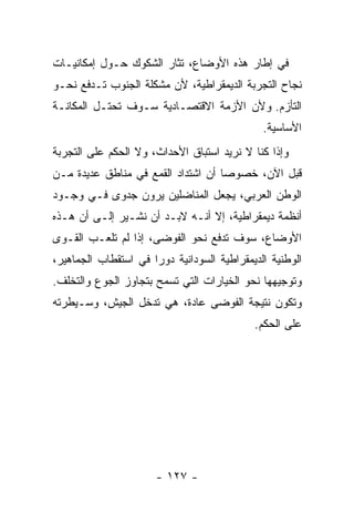 ‫ﻓﻲ ﺇﻁﺎﺭ ﻫﺫﻩ ﺍﻷﻭﻀﺎﻉ، ﺘﺜﺎﺭ ﺍﻟﺸﻜﻭﻙ ﺤـﻭل ﺇﻤﻜﺎﻨﻴـﺎﺕ‬
‫ﻨﺠﺎﺡ ﺍﻟﺘﺠﺭﺒﺔ ﺍﻟﺩﻴﻤﻘﺭﺍﻁﻴﺔ، ﻷﻥ ﻤﺸﻜﻠﺔ ﺍﻟﺠﻨﻭﺏ ﺘـﺩﻓﻊ ﻨﺤـﻭ‬
‫ﺍﻟﺘﺄﺯﻡ. ﻭﻷﻥ ﺍﻷﺯﻤﺔ ﺍﻻﻗﺘﺼـﺎﺩﻴﺔ ﺴـﻭﻑ ﺘﺤﺘـل ﺍﻟﻤﻜﺎﻨـﺔ‬
                                              ‫ﺍﻷﺴﺎﺴﻴﺔ.‬
‫ﻭﺇﺫﺍ ﻜﻨﺎ ﻻ ﻨﺭﻴﺩ ﺍﺴﺘﺒﺎﻕ ﺍﻷﺤﺩﺍﺙ، ﻭﻻ ﺍﻟﺤﻜﻡ ﻋﻠﻰ ﺍﻟﺘﺠﺭﺒﺔ‬
‫ﻗﺒل ﺍﻵﻥ، ﺨﺼﻭﺼﺎ ﺃﻥ ﺍﺸﺘﺩﺍﺩ ﺍﻟﻘﻤﻊ ﻓﻲ ﻤﻨﺎﻁﻕ ﻋﺩﻴﺩﺓ ﻤـﻥ‬
                                   ‫ﹰ‬
‫ﺍﻟﻭﻁﻥ ﺍﻟﻌﺭﺒﻲ، ﻴﺠﻌل ﺍﻟﻤﻨﺎﻀﻠﻴﻥ ﻴﺭﻭﻥ ﺠﺩﻭﻯ ﻓـﻲ ﻭﺠـﻭﺩ‬
‫ﺃﻨﻅﻤﺔ ﺩﻴﻤﻘﺭﺍﻁﻴﺔ، ﺇﻻ ﺃﻨـﻪ ﻻﺒـﺩ ﺃﻥ ﻨﺸـﻴﺭ ﺇﻟـﻰ ﺃﻥ ﻫـﺫﻩ‬
‫ﺍﻷﻭﻀﺎﻉ، ﺴﻭﻑ ﺘﺩﻓﻊ ﻨﺤﻭ ﺍﻟﻔﻭﻀﻰ، ﺇﺫﺍ ﻟﻡ ﺘﻠﻌـﺏ ﺍﻟﻘـﻭﻯ‬
‫ﺍﻟﻭﻁﻨﻴﺔ ﺍﻟﺩﻴﻤﻘﺭﺍﻁﻴﺔ ﺍﻟﺴﻭﺩﺍﻨﻴﺔ ﺩﻭﺭﺍ ﻓﻲ ﺍﺴﺘﻘﻁﺎﺏ ﺍﻟﺠﻤﺎﻫﻴﺭ،‬
                     ‫ﹰ‬
‫ﻭﺘﻭﺠﻴﻬﻬﺎ ﻨﺤﻭ ﺍﻟﺨﻴﺎﺭﺍﺕ ﺍﻟﺘﻲ ﺘﺴﻤﺢ ﺒﺘﺠﺎﻭﺯ ﺍﻟﺠﻭﻉ ﻭﺍﻟﺘﺨﻠﻑ.‬
‫ﻭﺘﻜﻭﻥ ﻨﺘﻴﺠﺔ ﺍﻟﻔﻭﻀﻰ ﻋﺎﺩﺓ، ﻫﻲ ﺘﺩﺨل ﺍﻟﺠﻴﺵ، ﻭﺴـﻴﻁﺭﺘﻪ‬
                                            ‫ﻋﻠﻰ ﺍﻟﺤﻜﻡ.‬




                      ‫- ٧٢١ -‬
 