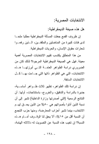 ‫ﺍﻻﻨﺘﺨﺎﺒﺎﺕ ﺍﻟﻤﺼﺭﻴﺔ:‬
                           ‫ﻫل ﻫﺫﻩ ﺼﻴﻐﺔ ﺍﻟﺩﻴﻤﻘﺭﺍﻁﻴﺔ:‬
‫ﺇﻥ ﻅﺭﻭﻑ ﺍﻟﻘﻤﻊ ﺠﻌﻠﺕ ﺍﻟﻤﺴﺄﻟﺔ ﺍﻟﺩﻴﻤﻘﺭﺍﻁﻴﺔ ﻤﻁﻠﺒﺎ ﻤﻠﺤـﺎ‬
‫ﹰ‬     ‫ﹰ‬
‫ﻟﺩﻯ ﻓﺌﺎﺕ ﻜﺒﻴﺭﺓ ﻤﻥ ﺍﻟﻤﻨﺎﻀﻠﻴﻥ ﻭﺍﻟﻤﺜﻘﻔـﻴﻥ، ﺍﻟـﺫﻴﻥ ﺭﻓﻌـﻭﺍ‬
            ‫ﺸﻌﺎﺭﺍﺕ ﺤﻘﻭﻕ ﺍﻹﻨﺴﺎﻥ، ﻭﺍﻟﺤﺭﻴﺎﺕ ﺍﻟﺩﻴﻤﻘﺭﺍﻁﻴﺔ.‬
‫ﻤﻥ ﻫﺫﺍ ﺍﻟﻤﻨﻁﻠﻕ ﻴﻜﺘﺴﺏ ﺘﻘﻴﻴﻡ ﺍﻻﻨﺘﺨﺎﺒﺎﺕ ﺍﻟﻤﺼﺭﻴﺔ ﺃﻫﻤﻴﺔ‬
‫ﻤﻌﻴﻨﺔ. ﻓﻬل ﻫﻲ ﺍﻟﺼﻴﻐﺔ ﺍﻟﺩﻴﻤﻘﺭﺍﻁﻴﺔ ﺍﻟﻤﺭﺠﻭﺓ؟ ﻟﺫﻟﻙ ﻜﺎﻥ ﻤﻥ‬
‫ﺍﻟﻀﺭﻭﺭﻱ ﺩﺭﺍﺴﺔ ﺍﻟﻅﻭﺍﻫﺭ ﺍﻟﻌﺎﻤـﺔ ﺍﻟﺘـﻲ ﺃﺒﺭﺯﺘﻬـﺎ ﻫـﺫﻩ‬
‫ﺍﻻﻨﺘﺨﺎﺒﺎﺕ، ﺍﻟﺘﻲ ﻫﻲ ﺍﻟﻅﻭﺍﻫﺭ ﺫﺍﺘﻬﺎ ﺍﻟﺘﻲ ﺠـﺎﺀﺕ ﺒﻬـﺎ ﻜـل‬
                                       ‫ﺍﻻﻨﺘﺨﺎﺒﺎﺕ ﺍﻟﺴﺎﺒﻘﺔ.‬
‫ﺇﻥ ﺩﺭﺍﺴﺔ ﺘﻠﻙ ﺍﻟﻅﻭﺍﻫﺭ، ﺘﻅﻬﺭ ﺜﻼﺙ ﻅـﻭﺍﻫﺭ ﺃﺴﺎﺴـﻴﺔ،‬
‫ﺠﺩﻴﺭﺓ ﺒﺎﻟﺩﺭﺍﺴﺔ ﻭﺍﻟﺘﺩﻗﻴﻕ، ﻭﺍﻟﺨﺭﻭﺝ، ﺒﺎﺴﺘﻨﺘﺎﺠﺎﺕ، ﺃﻭﻟﻬﺎ: ﺃﻥ‬
‫ﺍﻟﻨﺘﺎﺌﺞ ﺍﻟﺭﺴﻤﻴﺔ )ﺍﻟﺘﻲ ﺃﺼﺩﺭﺘﻬﺎ ﻭﺯﺍﺭﺓ ﺍﻟﺩﺍﺨﻠﻴﺔ( ﺘﺸﻴﺭ ﺇﻟﻰ ﺃﻥ‬
‫ﻨﺴﺒﺔ ﺍﻟﺫﻴﻥ ﺃﺩﻟﻭﺍ ﺒﺄﺼﻭﺍﺘﻬﻡ ﻫﻲ ٠٥% ﻤﻥ ﺍﻟﺫﻴﻥ ﻴﺤـﻕ ﻟﻬـﻡ‬
‫ﺍﻻﻨﺘﺨﺎﺏ، ﺒﻴﻨﻤﺎ ﺘﺸﻴﺭ ﺃﺤﺯﺍﺏ ﺍﻟﻤﻌﺎﺭﻀﺔ، ﻭﻤﻨﻬﺎ ﺤﺯﺏ ﺍﻟﺘﺠﻤﻊ‬
‫ﺃﻥ ﺍﻟﻨﺴﺒﺔ ﺃﻗل ﻤﻥ ٥١%، ﺃﻻ ﻴﺤﻕ ﻟﻨﺎ ﺍﻟﻭﻗـﻭﻑ ﺃﻤـﺎﻡ ﻫـﺫﻩ‬
‫ﺍﻟﻨﺴﺒﺔ؟ ﺇﻥ ﺘﻐﻴﺏ ﻫﺫﻩ ﺍﻟﻨﺴﺒﺔ ﻋﻥ ﺍﻟﺘﺼﻭﻴﺕ ﻟﻪ ﺩﻻﻻﺘﻪ ﺍﻟﻬﺎﻤﺔ،‬


                       ‫- ٨٢١ -‬
 