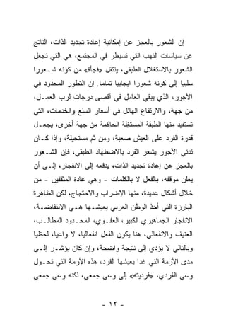 ‫ﺇﻥ ﺍﻟﺸﻌﻭﺭ ﺒﺎﻟﻌﺠﺯ ﻋﻥ ﺇﻤﻜﺎﻨﻴﺔ ﺇﻋﺎﺩﺓ ﺘﺠﺩﻴﺩ ﺍﻟﺫﺍﺕ، ﺍﻟﻨﺎﺘﺞ‬
‫ﻋﻥ ﺴﻴﺎﺴﺎﺕ ﺍﻟﻨﻬﺏ ﺍﻟﺘﻲ ﺘﺴﻴﻁﺭ ﻓﻲ ﺍﻟﻤﺠﺘﻤﻊ، ﻫﻲ ﺍﻟﺘﻲ ﺘﺠﻌل‬
‫ﺍﻟﺸﻌﻭﺭ ﺒﺎﻻﺴﺘﻐﻼل ﺍﻟﻁﺒﻘﻲ، ﻴﻨﺘﻘل »ﻓﺠﺄﺓ« ﻤﻥ ﻜﻭﻨﻪ ﺸـﻌﻭﺭﺍ‬
‫ﹰ‬
‫ﺴﻠﺒﻴﺎ ﺇﻟﻰ ﻜﻭﻨﻪ ﺸﻌﻭﺭﺍ ﺍﻴﺠﺎﺒﻴﺎ ﺘﻤﺎﻤﺎ. ﺇﻥ ﺍﻟﺘﻁﻭﺭ ﺍﻟﻤﺤﺩﻭﺩ ﻓﻲ‬
                      ‫ﹰ‬     ‫ﹰ‬       ‫ﹰ‬              ‫ﹰ‬
‫ﺍﻷﺠﻭﺭ، ﺍﻟﺫﻱ ﻴﺒﻘﻲ ﺍﻟﻌﺎﻤل ﻓﻲ ﺃﻗﺼﻰ ﺩﺭﺠﺎﺕ ﻟﺭﺏ ﺍﻟﻌﻤـل،‬
‫ﻤﻥ ﺠﻬﺔ، ﻭﺍﻻﺭﺘﻔﺎﻉ ﺍﻟﻬﺎﺌل ﻓﻲ ﺃﺴﻌﺎﺭ ﺍﻟﺴﻠﻊ ﻭﺍﻟﺨﺩﻤﺎﺕ، ﺍﻟﺘﻲ‬
‫ﺘﺴﺘﻔﻴﺩ ﻤﻨﻬﺎ ﺍﻟﻁﺒﻘﺔ ﺍﻟﻤﺴﺘ ِﻠﺔ ﺍﻟﺤﺎﻜﻤﺔ ﻤﻥ ﺠﻬﺔ ﺃﺨﺭﻯ، ﻴﺠﻌـل‬
                             ‫ﻐ‬
‫ﻗﺩﺭﺓ ﺍﻟﻔﺭﺩ ﻋﻠﻰ ﺍﻟﻌﻴﺵ ﺼﻌﺒﺔ، ﻭﻤﻥ ﺜﻡ ﻤﺴﺘﺤﻴﻠﺔ، ﻭﺇﺫﺍ ﻜـﺎﻥ‬
‫ﺘﺩﻨﻲ ﺍﻷﺠﻭﺭ ﻴﺸﻌﺭ ﺍﻟﻔﺭﺩ ﺒﺎﻻﻀﻁﻬﺎﺩ ﺍﻟﻁﺒﻘﻲ، ﻓﺈﻥ ﺍﻟﺸـﻌﻭﺭ‬
‫ﺒﺎﻟﻌﺠﺯ ﻋﻥ ﺇﻋﺎﺩﺓ ﺘﺠﺩﻴﺩ ﺍﻟﺫﺍﺕ، ﻴﺩﻓﻌﻪ ﺇﻟﻰ ﺍﻻﻨﻔﺠﺎﺭ، ﺇﻟـﻰ ﺃﻥ‬
‫ﻴﻌﻠﻥ ﻤﻭﻗﻔﻪ، ﺒﺎﻟﻔﻌل ﻻ ﺒﺎﻟﻜﻠﻤﺎﺕ - ﻭﻫﻲ ﻋﺎﺩﺓ ﺍﻟﻤﺜﻘﻔﻴﻥ - ﻤﻥ‬
‫ﺨﻼل ﺃﺸﻜﺎل ﻋﺩﻴﺩﺓ، ﻤﻨﻬﺎ ﺍﻹﻀﺭﺍﺏ ﻭﺍﻻﺤﺘﺠﺎﺝ، ﻟﻜﻥ ﺍﻟﻅﺎﻫﺭﺓ‬
‫ﺍﻟﺒﺎﺭﺯﺓ ﺍﻟﺘﻲ ﺃﺨﺫ ﺍﻟﻭﻁﻥ ﺍﻟﻌﺭﺒﻲ ﻴﻌﻴﺸـﻬﺎ ﻫـﻲ ﺍﻻﻨﺘﻔﺎﻀـﺔ،‬
‫ﺍﻻﻨﻔﺠﺎﺭ ﺍﻟﺠﻤﺎﻫﻴﺭﻱ ﺍﻟﻜﺒﻴﺭ، ﺍﻟﻌﻔـﻭﻱ، ﺍﻟﻤﺤـﺩﻭﺩ ﺍﻟﻤﻁﺎﻟـﺏ،‬
‫ﺍﻟﻌﻨﻴﻑ ﻭﺍﻻﻨﻔﻌﺎﻟﻲ، ﻫﻨﺎ ﻴﻜﻭﻥ ﺍﻟﻔﻌل ﺍﻨﻔﻌﺎﻟﻴﹰ، ﻻ ﻭﺍﻋﻴﹰ، ﻟﺤﻅﻴﺎ‬
‫ﹰ‬      ‫ﺎ‬        ‫ﺎ‬
‫ﻭﺒﺎﻟﺘﺎﻟﻲ ﻻ ﻴﺅﺩﻱ ﺇﻟﻰ ﻨﺘﻴﺠﺔ ﻭﺍﻀﺤﺔ، ﻭﺇﻥ ﻜﺎﻥ ﻴﺅﺸـﺭ ﺇﻟـﻰ‬
‫ﻤﺩﻯ ﺍﻷﺯﻤﺔ ﺍﻟﺘﻲ ﻏﺩﺍ ﻴﻌﻴﺸﻬﺎ ﺍﻟﻔﺭﺩ، ﻫﺫﻩ ﺍﻷﺯﻤﺔ ﺍﻟﺘﻲ ﺘﺤـ ‪‬ل‬
 ‫ﻭ‬
‫ﻭﻋﻲ ﺍﻟﻔﺭﺩﻱ، »ﻓﺭﺩﻴﺘﻪ« ﺇﻟﻰ ﻭﻋﻲ ﺠﻤﻌﻲ، ﻟﻜﻨﻪ ﻭﻋﻲ ﺠﻤﻌﻲ‬


                        ‫- ٢١ -‬
 